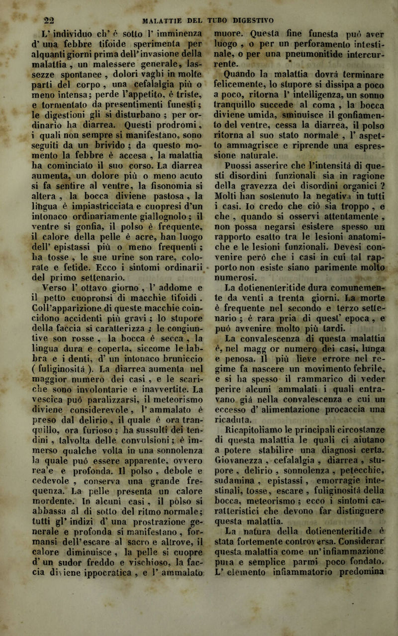 L’individuo eh’ è sotto 1* imminenza d’ una febbre tifoide sperimenta per alquanti giorni prima dell* invasione della malattia, un malessere generale, las- sezze spontanee , dolori vaghi in molte parti del corpo , una cefalalgia più o meno intensa; perde l’appetito, è triste, e tormentato da presentimenti funesti ; le digestioni gli si disturbano ; per or- dinario ha diarrea. Questi prodromi, i quali non sempre si manifestano, sono seguiti da un brivido ; da questo mo- mento la febbre è accesa , la malattia ha cominciato il suo corso. La diarrea aumenta, un dolore più o meno acuto si fa sentire al ventre, la fisonomia si altera , la bocca diviene pastosa, la lingua è impiastricciata e cuopresi d’un intonaco ordinariamente giallognolo ; il ventre si gonfia, il polso è frequente, il calore della pelle è acre, han luogo dell’ epistassi più o meno frequenti ; ha tosse , le sue urine son rare, colo- rale e fetide. Ecco i sintomi ordinarii del primo settenario. Verso 1’ ottavo giorno , 1’ addome e il petto cuopronsi di macchie tifoidi. Coll’apparizione di queste macchie coin- cidono accidenti più gravi ; lo stupore della faccia si caratterizza ; le congiun- tive son rosse , la bocca è secca , la lingua dura e coperta, siccome le lab- bra e i denti, d’ un intonaco bruniccio ( fuliginosità ). La diarrea aumenta nel maggior numero dei casi , e le scari- che sono involontarie e inavvertite. La vescica può paralizzarsi, il meteorismo diviene considerevole , 1’ ammalato è preso dal delirio , il quale è ora tran- quillo, ora furioso ; ha sussulti dei ten- dini , talvolta delle convulsioni ; è im- merso qualche volta in una sonnolenza la quale può essere apparente, ovvero rea’e e profonda. Il polso , debole e cedevole , conserva una grande fre- quenza. La pelle presenta un calore mordente. In alcuni casi , il polso si abbassa al di sotto del ritmo normale; tutti gl* indizi d’ una prostrazione ge- nerale e profonda si manifestano , for- mansi dell’escare al sacro e altrove, il calore diminuisce , la pelle si cuopre d’ un sudor freddo e vischioso, la fac- cia diviene ippocratica , e 1’ ammalato muore. Questa fine funesta può aver luogo , o per un perforamento intesti- nale, o per una pneumonitide intercur- rente. Quando la malattia dovrà terminare felicemente, lo stupore si dissipa a poco a poco, ritorna 1’ intelligenza, un sonno tranquillo succede al coma , la bocca diviene umida, sminuisce il gonfiamen- to del ventre, cessa la diarrea, il polso ritorna al suo stato normale , 1’ aspet- to ammagrisce e riprende una espres- sione naturale. Puossi asserire che l’intensità di que- sti disordini funzionali sia in ragione della gravezza dei disordini organici ? Molti han sostenuto la negativa in tutti i casi. Io credo che ciò sia troppo , e che , quando si osservi attentamente , non possa negarsi esistere spesso un rapporto esatto tra le lesioni anatomi- che e le lesioni funzionali. Devesi con- venire però che i casi in cui tal rap- porto non esiste siano parimente molto numerosi. La dotienenteritide dura comunemen- te da venti a trenta giorni. La morte è frequente nel secondo e terzo sette- nario ; è rara pria di quest’ epoca, e può avvenire molto più tardi. La convalescenza di questa malattia è, nel magg or numero dei casi, lunga e penosa. Il più lieve errore nel re- gime fa nascere un movimento febrile, e si ha spesso il rammarico di veder perire alcuni ammalati i quali entra- vano già nella convalescenza e cui un eccesso d’ alimentazione procaccia una ricaduta. Ricapitoliamo le principali circostanze di questa malattia le quali ci aiutano a potere stabilire una diagnosi certa. Giovanezza , cefalalgia , diarrea , stu- pore , delirio , sonnolenza , petecchie, sudamina , epistassi, emorragie inte- stinali, tosse, escare , fuliginosità della bocca, meteorismo ; ecco i sintomi ca- ratteristici che devono far distinguere questa malattia. La natura della dotienenteritide è stata fortemente controversa. Considerar questa malattia come un’infiammazione puia e sémplice parmi poco fondato. L’ elemento infiammatorio predomina