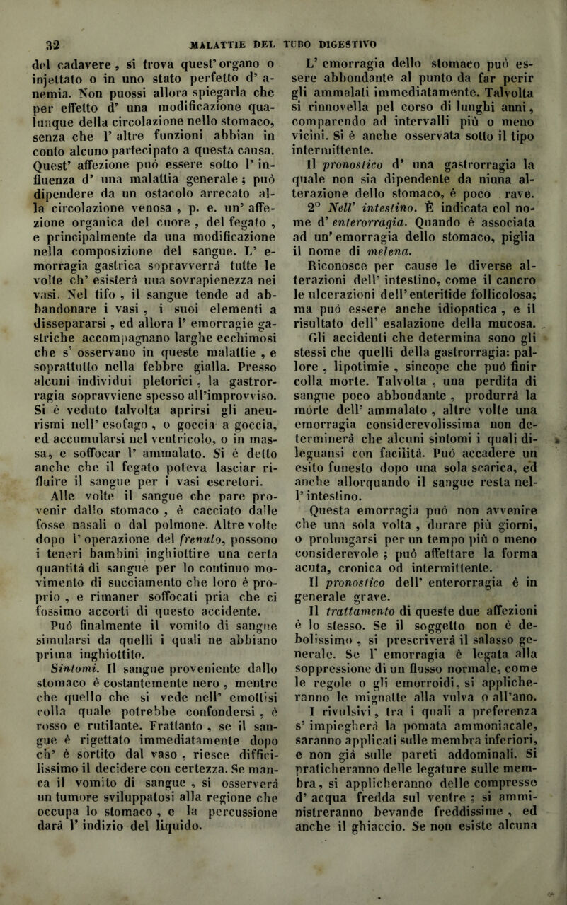 del cadavere, si trova quest’organo o ìnjcitato o in uno stato perfetto d’ a- nemia. Non puossi allora spiegarla che per effetto d’ una modificazione qua- lunque della circolazione nello stomaco, senza che 1* altre funzioni abbian in conto alcuno partecipato a questa causa. Quest’ affezione può essere sotto 1’ in- fluenza d’ una malattia generale ; può dipendere da un ostacolo arrecato al- la circolazione venosa , p. e. un’ affe- zione organica del cuore , del fegato , e principalmente da una modificazione nella composizione del sangue. L’ e- morragia gastrica sopravverrà tutte le volte eh’ esister?! uua sovrapienezza nei vasi. Nel tifo , il sangue tende ad ab- bandonare i vasi , i suoi elementi a dissepararsi , ed allora 1’ emorragie ga- striche accompagnano larghe ecchimosi che s’ osservano in queste malattie , e soprattutto nella febbre gialla. Presso alcuni individui pletorici , la gastror- ragia sopravviene spesso all’improvviso. Si è veduto talvolta aprirsi gli aneu- rismi nell’ esofago , o goccia a goccia, ed accumularsi nel ventricolo, o in mas- sa, e soffocar 1’ ammalato. Si è detto anche che il fegato poteva lasciar ri- fluire il sangue per i vasi escretori. Alle volte il sangue che pare pro- venir dallo stomaco , è cacciato dalle fosse nasali o dal polmone. Altre volte dopo 1’ operazione del frenulo, possono i teneri bambini inghiottire una certa quantità di sangue per lo continuo mo- vimento di succiamento che loro è pro- prio , e rimaner soffocati pria che ci fossimo accorti di questo accidente. Può finalmente il vomito di sangue simularsi da quelli i quali ne abbiano prima inghiottito. Sintomi. Il sangue proveniente dallo stomaco è costantemente nero , mentre che quello che si vede nell’ emottisi colla quale potrebbe confondersi , è rosso e rutilante. Frattanto , se il san- gue è rigettato immediatamente dopo eh’ è sortito dal vaso , riesce diffici- lissimo il decidere con certezza. Se man- ca il vomito di sangue , si osserverà un tumore sviluppatosi alla regione che occupa lo stomaco , e la percussione darà V indizio del liquido. V emorragia dello stomaco può es- sere abbondante al punto da far perir gli ammalali immediatamente. Talvolta si rinnovella pel corso di lunghi anni, comparendo ad intervalli più o meno vicini. Si è anche osservata sotto il tipo intermittente. Il pronostico d’ una gastrorragia la quale non sia dipendente da niuna al- terazione dello stomaco, è poco rave. 2° Nell’ intestino. È indicata col no- me d’ enterorragia. Quando è associata ad un* emorragia dello stomaco, piglia il nome di melena. Riconosce per cause le diverse al- terazioni dell’ intestino, come il cancro le ulcerazioni dell’enteritide follicolosa; ma può essere anche idiopatica , e il risultato dell’ esalazione della mucosa. „ Gli accidenti che determina sono gli stessi che quelli della gastrorragia: pal- lore , lipotimie , sincope che può finir colla morte. Talvolta , una perdita di sangue poco abbondante , produrrà la morte dell’ ammalato , altre volte una emorragia considerevolissima non de- terminerà che alcuni sintomi i quali di- leguansi con facilità. Può accadere un esito funesto dopo una sola scarica, ed anche allorquando il sangue resta nel- l’intestino. Questa emorragia può non avvenire che una sola volta , durare più giorni, o prolungarsi per un tempo più o meno considerevole ; può affettare la forma acuta, cronica od intermittente. Il pronostico dell’ enterorragia è in generale grave. Il trattamento di queste due affezioni è lo stesso. Se il soggetto non è de- bolissimo , si prescriverà il salasso ge- nerale. Se T emorragia è legata alla soppressione di un flusso normale, come le regole o gli emorroidi, si appliche- ranno le mignatte alla vulva o all’ano. I rivulsivi, tra i quali a preferenza s’ impiegherà la pomata ammoniacale, saranno applicati sulle membra inferiori, e non già sulle pareti addominali. Si praticheranno delle legature sulle mem- bra, si applicheranno delle compresse d’ acqua fredda sul ventre ; si ammi- nistreranno bevande freddissime , ed anche il ghiaccio. Se non esiste alcuna