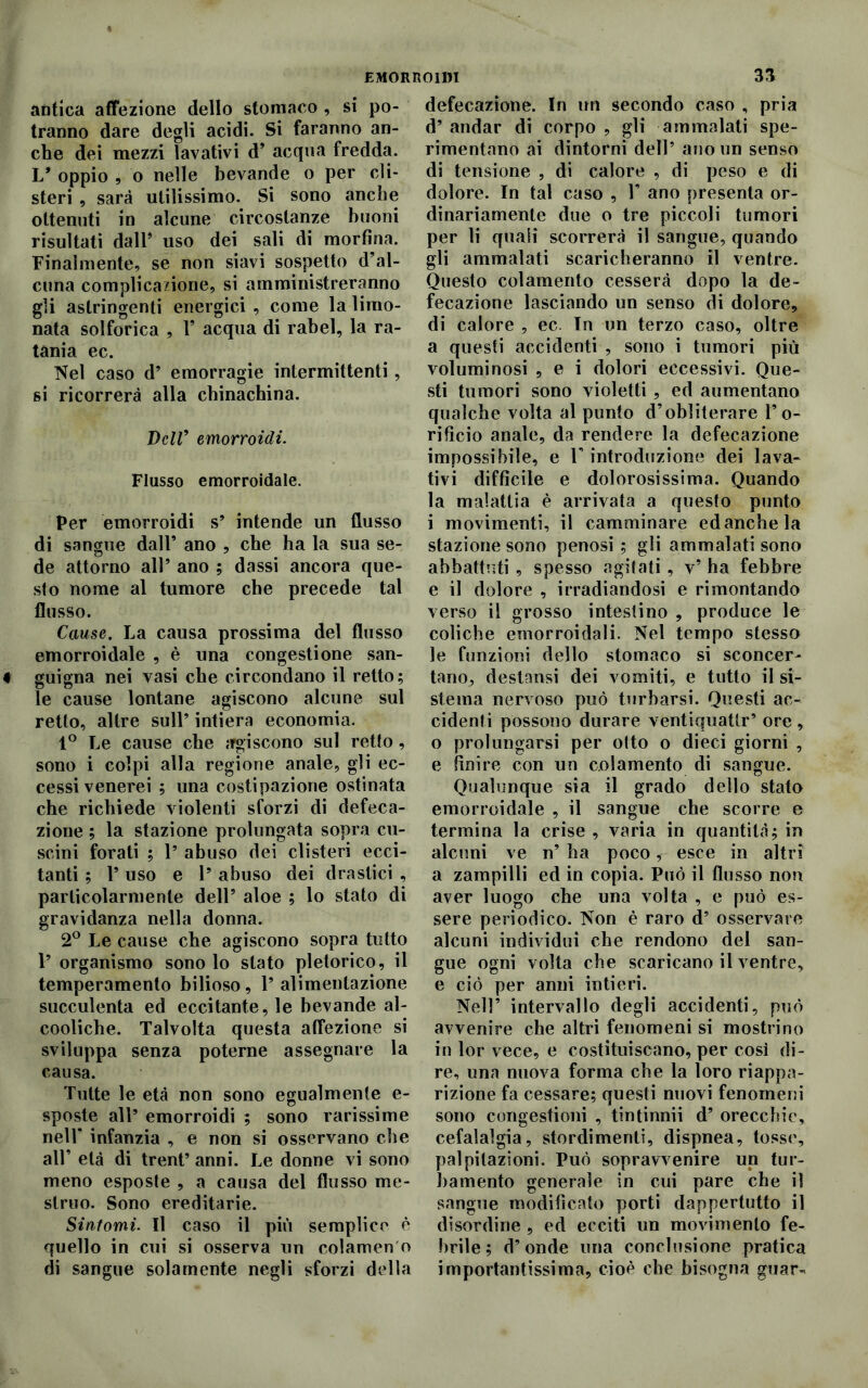 antica affezione dello stomaco , si po- tranno dare degli acidi. Si faranno an- che dei mezzi lavativi d’ acqua fredda. 1/ oppio , o nelle bevande o per cli- steri , sarà utilissimo. Si sono anche ottenuti in alcune circostanze buoni risultati dall’ uso dei sali di morfina. Finalmente, se non siavi sospetto d’al- cuna complicazione, si amministreranno gli astringenti energici , come la limo- nata solforica , V acqua di rabel, la ra- tania ec. Nel caso d’ emorragie intermittenti, si ricorrerà alla chinachina. Dell’ emorroidi. Flusso emorroidale. Per emorroidi s’ intende un flusso di sangue dall’ ano , che ha la sua se- de attorno all’ ano ; dassi ancora que- sto nome al tumore che precede tal flusso. Cause. La causa prossima del flusso emorroidale , è una congestione san- guigna nei vasi che circondano il retto; le cause lontane agiscono alcune sul retto, altre sull’ intiera economia. 1° Le cause che agiscono sul retto, sono i colpi alla regione anale, gli ec- cessivenerei ; una costipazione ostinata che richiede violenti sforzi di defeca- zione ; la stazione prolungata sopra cu- scini forati ; 1’ abuso dei clisteri ecci- tanti ; V uso e Y abuso dei drastici , particolarmente dell’ aloe ; lo stato di gravidanza nella donna. 2° Le cause che agiscono sopra tutto 1’ organismo sono lo stato pletorico, il temperamento bilioso, Y alimentazione succulenta ed eccitante, le bevande al- cooliche. Talvolta questa affezione si sviluppa senza poterne assegnare la causa. Tutte le età non sono egualmente e- sposte all* emorroidi ; sono rarissime nell’ infanzia , e non si osservano che all’ età di trent’ anni. Le donne vi sono meno esposte , a causa del flusso me- struo. Sono ereditarie. Sintomi. Il caso il più semplice è quello in cui si osserva un colamen o di sangue solamente negli sforzi della defecazione. In un secondo caso , pria d’ andar di corpo , gli ammalati spe- rimentano ai dintorni dell’ ano un senso di tensione , di calore , di peso e di dolore. In tal caso , Y ano presenta or- dinariamente due o tre piccoli tumori per li quali scorrerà il sangue, quando gli ammalati scaricheranno il ventre. Questo colamento cesserà dopo la de- fecazione lasciando un senso di dolore, di calore , ec. Tn un terzo caso, oltre a questi accidenti , sono i tumori più voluminosi , e i dolori eccessivi. Que- sti tumori sono violetti , ed aumentano qualche volta al punto d’obliterare l’o- rificio anale, da rendere la defecazione impossibile, e l’introduzione dei lava- tivi difficile e dolorosissima. Quando la malattia è arrivata a questo punto i movimenti, il camminare ed anche la stazione sono penosi ; gli ammalati sono abbattuti , spesso agitati, v’ ha febbre e il dolore , irradiandosi e rimontando verso il grosso intestino , produce le coliche emorroidali. Nel tempo stesso le funzioni dello stomaco si sconcer- tano, destatisi dei vomiti, e tutto il si- stema nervoso può turbarsi. Questi ac- cidenti possono durare ventiquatlr’ ore , o prolungarsi per otto o dieci giorni , e finire con un colamento di sangue. Qualunque sia il grado dello stato emorroidale , il sangue che scorre e termina la crise , varia in quantità; in alcuni ve n’ ha poco, esce in altri a zampilli ed in copia. Può il flusso non aver luogo che una volta , e può es- sere periodico. Non è raro d’ osservare alcuni individui che rendono del san- gue ogni volta che scaricano il ventre, e ciò per anni intieri. Nell’ intervallo degli accidenti, può avvenire che altri fenomeni si mostrino in lor vece, e costituiscano, per così di- re, una nuova forma che la loro riappa- rizione fa cessare; questi nuovi fenomeni sono congestioni , tintinnii d’ orecchie, cefalalgia, stordimenti, dispnea, tosse, palpitazioni. Può sopravvenire un tur- bamento generale in cui pare che il sangue modificato porti dappertutto il disordine , ed ecciti un movimento fe- brile ; d’onde una conclusione pratica importantissima, cioè che bisogna guar-