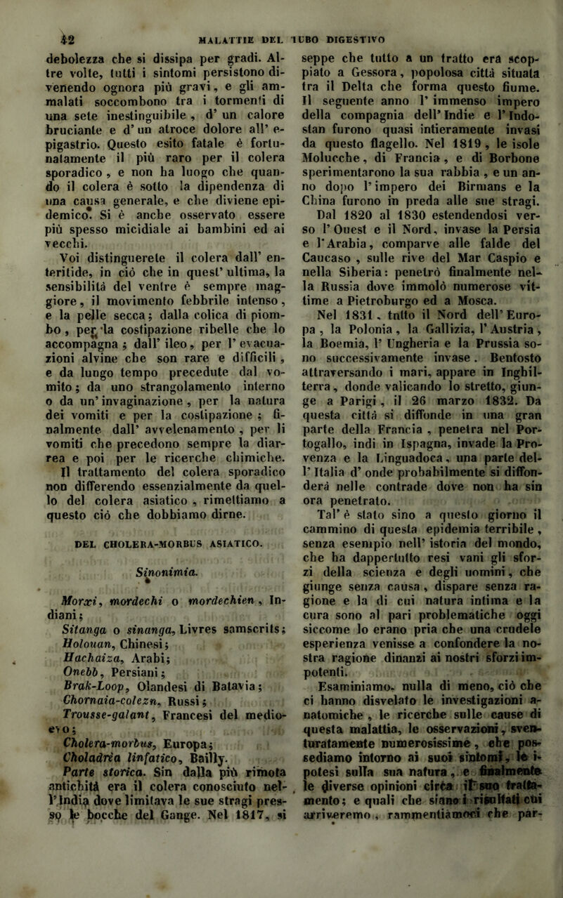 MALATTIE DEL debolezza che si dissipa per gradi. Al- tre volle, tutti i sintomi persistono di- venendo ognora più gravi, e gli am- malati soccombono tra i tormenti di una sete inestinguibile , d’ un calore bruciante e d’ un atroce dolore all’ e- pigastrio. Questo esito fatale è fortu- natamente il più raro per il colera sporadico , e non ha luogo che quan- do il colera è sotto la dipendenza di una causa generale, e che diviene epi- demico. Si è anche osservato essere più spesso micidiale ai bambini ed ai vecchi. Voi distinguerete il colera dall’ en- teritide, in ciò che in quest’ ultima, la sensibilità del venire è sempre mag- giore , il movimento febbrile intenso, e la pelle secca; dalla colica di piom- bo , perula costipazione ribelle che lo accompagna; dall’ileo, per 1’evacua- zioni alvine che son rare e difficili , e da lungo tempo precedute dal vo- mito ; da uno strangolamento interno o da un’invaginazione, per la natura dei vomiti e per la costipazione ; fi- nalmente dall’ avvelenamento , per li vomiti che precedono sempre la diar- rea e poi per le ricerche chimiche. Il trattamento del colera sporadico non differendo essenzialmente da quel- lo del colera asiatico , rimettiamo a questo ciò che dobbiamo dirne. DEL CHOLERA-MORBUS ASIATICO. Sinonimia» Morxi, mordechi o mordechien, In- diani; Sitanga o sinanga, Livres samscrits; Holouan, Chinesi; Hachaiza, Arabi; Onebb, Persiani; Brak-Loop, Olandesi di Batavia; Chornaia-colezn, Russi ; Trousse-gaiant, Francesi del medio- evo; Cholera-morbus, Europa; Choladrìa linfatico, Bailly. Parte storica. Sin dalla più rimota antichità era il colera conosciuto nel- l’India dove limitava le sue stragi pres- sq le bocche del Gange. Nel 1817, si UBO DIGESTIVO seppe che tutto a un fratto era scop- piato a Gessora, popolosa città situata tra il Delta che forma questo fiume. Il seguente anno 1’ immenso impero della compagnia dell’ Indie e l’Indo- stan furono quasi intierameule invasi da questo flagello. Nel 1819 , le isole Molucche, di Francia , e di Borbone sperimentarono la sua rabbia , e un an- no dopo l’impero dei Birmans e la China furono in preda alle sue stragi. Dal 1820 al 1830 estendendosi ver- so 1’Ouest e il Nord, invase la Persia e l'Arabia, comparve alle falde del Caucaso , sulle rive del Mar Caspio e nella Siberia : penetrò finalmente nel- la Russia dove immolò numerose vit- time a Pietroburgo ed a Mosca. Nel 1831, tnlto il Nord dell’Euro- pa , la Polonia , la Gallizia, 1* Austria , la Boemia, 1’ Ungheria e la Prussia so- no successivamente invase. Bentosto attraversando i mari, appare in Inghil- terra , donde valicando lo stretto, giun- ge a Parigi , il 26 marzo 1832. Da questa città si diffonde in una gran parte della Francia , penetra nel Por- togallo, indi in Ispagna, invade la Pro- venza e la Linguadoca, una parte del- l’Italia d’ onde probabilmente si diffon- derà nelle contrade dove non ha sin ora penetrato. Tal’ è stato sino a questo giorno il cammino di questa epidemia terribile , senza esempio nell’ istoria del mondo, che ha dappertutto resi vani gli sfor- zi della scienza e degli uomini, che giunge senza causa , dispare senza ra- gione e la di cui natura intima e la cura sono al pari problematiche oggi siccome lo erano pria che una crudele esperienza venisse a confondere la no- stra ragione dinanzi ai nostri sforzi im- potenti. Esaminiamo, nulla di meno, ciò che ci hanno disvelato le investigazioni a- natomiche , le ricerche sulle cause di questa malattia, le osservazioni, sven- turatamente numerosissime, ehe pos- sediamo intorno ai suoi sintomi ? le »* potesi sulla sua natura, e finalmente le Riverse opinioni ciré» il: suo fratta^ mento; e quali che siano! risultati etri arriveremo , rammentiamoci che par-