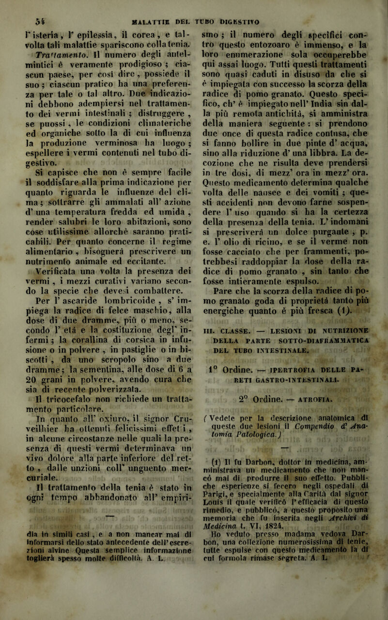 Tisteria, F epilessia, il corea, e tal- volta tali malattie spariscono colla tenia. Trattamento. Il numero degli antel- mintici è veramente prodigioso ; cia- scun paese, per cosi dire , possiede il suo ; ciascun pratico ha una preferen- za per tale o tal altro. Due indicazio- ni debbono adempiersi nel trattamen- to dei vermi intestinali ; distruggere , se puossi , le condizioni climateriche ed organiche sotto la di cui influenza la produzione verminosa ha luogo ; espellere i vermi contenuti nel tubo di- gestivo. Si capisce che non è sempre facile il soddisfare alla prima indicazione per quanto riguarda le influenze del cli- ma ; sottrarre gli ammalati all5 azione d’ una temperatura fredda ed umida , render salubri le loro abitazioni, sono cose utilissime allorché saranno prati- cabili. Per quanto concerne il regime alimentario , bisognerà prescrivere un nutrimento animale ed eccitante. Verificata una volta la presenza dei vermi , ì mezzi curativi variano secon- do la specie che devesi combattere. Per 1’ ascaride lombricoide , s’ im- piega la radice di felce maschio, alla dose di due dramme, più o meno, se- condo P età e la costituzione degr in- fermi ; la corallina di Corsica in infu- sione o in polvere , in pastiglie o in bi- scotti , da uno scropolo sino a due dramme; la sementina, alle dose di 6 a 20 grani in polvere, avendo cura che sia di recente polverizzata. Il tricocefalo non richiede un tratta- mento particolare. In quanto all5 oxiuro, il signor Cru- veilbier ha ottenuti felicissimi effet i , in alcune circostanze nelle quali la pre- senza di questi vermi determinava un vivo dolore alla parte inferiore del ret- to , dalle unzioni coll5 unguento mer- curiale. Il trattamento della tenia è stato in Ogni tempo abbandonato all* empiri- dia in simili casi , e a non mancar mai di informarsi dello stalo antecedente dell’escre- zioni alvine Questa semplice informazione toglierà spesso molte difficoltà. A. L. smo ; il numero degli specifici con- tro questo entozoaro è immenso, e la loro enumerazione sola occuperebbe qui assai luogo. Tutti questi trattamenti sono quasi caduti in disuso da che si é impiegata con successo la scorza della radice di pomo granato. Questo speci- fico, eh’è impiegato nell5 India sin dal- la più remota antichità, si amministra della maniera seguente : si prendono due once di questa radice contusa, che si fanno bollire in due pinte d’ acqua, sino alla riduzione d’ una libbra. La de- cozione che ne risulta deve prendersi in tre dosi, di mezz’ ora in mezz’ ora. Questo medicamento determina qualche volta delle nausee e dei vomiti ; que- sti accidenti non devono farne sospen- dere V uso quando si ha la certezza della presenza della tenia. L5 indomani si prescriverà un dolce purgante , p. e. F olio di ricino, e se il verme non fosse cacciato che per frammenti, po- trebbesi raddoppiar la dose della ra- dice di pomo granato , sin tanto che fosse intieramente espulso. Pare che la scorza della radice di po- mo granato goda di proprietà tanto più energiche quanto è più fresca (1). III. CLASSE. — LESIONI DI NUTRIZIONE DELLA PARTE SOTTO-DIAFRAMMATICA DEL TUBO INTESTINALE. 1° Ordine. — ipertrofia delle pa- reti GASTRO-INTESTINALI. 2° Ordine. — atrofia. ( Vedete per la descrizione anatomica di queste due lesioni il Compendio d’ Ana- tomia Patologica.) (1) Il fu Darbon, dottor in medicina, am- ministrava un medicamento che non man- cò mai di produrre il suo effetto. Pubbli- che esperienze si fecero negli ospedali di Parigi, e specialmente alla Carità dal signor Louis il qunle verificò l’efficacia di questo rimedio, e pubblicò, a questo proposito una memoria che fu inserita negli Archivi di Medicina t. VI, 1824. Ho veduto presso madama vedova Dar- bon, una collezione numerosissima di tenie, tutte espulse con questo medicamento la di cui forinola rimase segreta. AL