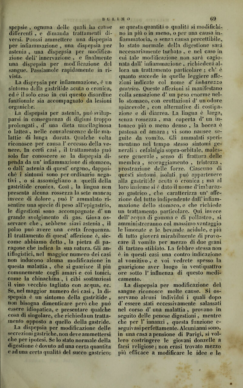 B U L i 31 O spepsie , ognuna delie quali ha cause differenti , e dimanda trattamenti di- versi. Puossi ammettere una dispepsia per infiammazione , una dispepsia per astenia , una dispepsia per modifica- zione deli’ innervazione , e finalmente una dispepsia per modificazione del sangue. Passiamole rapidamente in ri- vista. La dispepsia per infiammazione, è un sintomo della gastritide acuta o cronica, ed è il solo caso in cui questo disordine funzionale sia accompagnato da lesioni organiche. La dispepsia per astenia, può svilup- parsi in conseguenza di digiuni troppo prolungati , d’ una dieta mucilaginosa o lattea , nelle convalescenze delle ma- lattie di lunga durata. Qualche volta riconosce per causa Is eccesso della ve- nere. In certi casi , il trattamento può solo far conoscere se la dispepsia di- penda da un9 infiammazione di stomaco, o dair astenia di quest’ organo, dappoi- ché i sintomi sono per ordinario nega- tivi , o si assomigliano a quelli della gastritide cronica. Così , la lingua ncn presenta alcuna rossezza la sete manca; invece di dolore , può 1* ammalato ri- sentire una specie di peso all’epigastrio, le digestioni sono accompagnate d’ un grande svolgimento di gas. Giova os- servare che , sebbene siavi astenia , il polso può avere una certa frequenza. Il trattamento di quest’ affezione è, sic- come abbiamo detto , la pietra di pa- ragone che indica la sua natura. Gli an- tiflogistici, nel maggior numero dei casi non inducono alcuna modificazione in questa malattia , che si guarisce il più comunemente cogli amari e coi tonici, come la chinachina , i cibi sostanziosi il vino vecchio tagliato con acqua, ec. Se, nel maggior numero dei casi , la di- spepsia è un sintomo della gastritide , non bisogna dimenticare però che può essere idiopatica, e presentare qualche cosa di singolare, che richiedaun tratta- mento opposto a quello della gastride. La dispepsia per modificazione delle secrezioni gastriche, non deve ammettersi che per ipotesi. Se lo stato normale della digestione è dovuto ad una certa quantità e ad una certa qualità del succo gastrico; 69 se questa quantità o qualità si modifichi- no in più o in meno, o per una causa in- fiammatoria, o senza causa percettibile, lo stato normale della digestione sarà necessariamente turbalo , e nel caso in cui tale modificazione non sarà cagio- nata dall’ infiammazione , richiederà al- lora un trattamento particolare ; eh5 è quanto succede in quelle leggiere affe- zioni indicate col nome d’ imbarazzo gastrico. Queste affezioni si manifestano colla sensazione d’ un peso enorme nel- lo stomaco, con eruttazioni d’ un odore spiacevole , con alternative di costipa- zione e di diarrea. La lingua è larga, senza rossezza , ma coperta d9 un in- tonaco più o meno denso , la bocea è pastosa ed amara ; vi sono nausee se- guite da vomito. Gli ammalati speri- mentano nel tempo stesso sintomi ge- nerali : cefalalgia sopra-orbitale, males- sere generale , senso di frattura delle membra , scoraggiamento , tristezza , prostrazione delle forze. Ciascuno di questi sintomi isolati può appartenere alla gastritide acuta o cronica ; ma al loro insieme si è dato il nome d’imbaraz- zo gastrico , che caratterizza un’ affe- zione del tutto indipendente dall’infiam- mazione dello stomaco, e che richiede un trattamento particolare. Qui invece dell9 acqua di gomma c di pollastro, si amministreranno col massimo vantaggio le limonate e le bevande acidule, e più di lutto gioverà mirabilmente di provo- care il vomito per mezzo di due grani di tartaro slibiato. La febbre stessa non è in questi casi una contro indicazione al vomitivo , e voi vedrete spesso la guarigione aver luogo in ventiquattro ore sotto l’influenza di questo medi- camento. La dispepsia per modificazione del sangue riconosce molte cause. Si os- servano alcuni individui i quali dopo d’ essere stali eccessivamente salassati nel corso d9 una malattia , provano in seguito delle penose digestioni, mentre che per 1* innanzi , questa funzione e- seguivasi perfettamente. Alcuni anni sono, in una casa a pensione di Parigi, si vol- lero costringere le giovani donzelle a farsi religiose ; non erasi trovato mezzo più efficace a modificare le idee e le