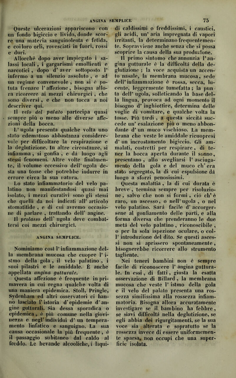 ANGINA SEMPLICE Queste ulcerazioni appariscono con un fondo bigiccio e livido, donde scor- re una materia sanguinolenta e fetida, e coi loro orli, rovesciati in fuori, rossi e duri. Allorché dopo aver impiegato i sa- lassi locali, i gargarismi emollienti e narcotici , dopo d’ aver sottoposto 1’ infermo a un silenzio assoluto , e ad un regime convenevole , non si è po- tuta frenare l’affezione, bisogna allo- ra ricorrere ai mezzi chirurgici , che sono diversi , e che non tocca a noi descriver qui. Il velo del palato partecipa quasi sempre più o meno alle diverse affe- zioni della bocca. L’ ugola presenta qualche volta uno stalo edematoso abbastanza considere- vole per difficoltare la respirazione e la deglutizione. In altre circostanze, si infiamma, si gonfia , e dà luogo agli stessi fenomeni. Altre volte finalmen- te, il volume eccessivo dell’ ugola de- sta una tosse che potrebbe indurre in errore circa la sua natura. Lo stato infiammatorio del velo pa- latino non manifestandosi quasi mai isolato, i mezzi curativi sono gli stessi che quelli da noi indicati all’ articolo stomatitide , e di cui avremo occasio- ne di parlare , trattando dell’ angine. Il prolasso dell’ ugola deve combat- tersi coi mezzi chirurgici. ANGINA SEMPLICE. Nominiamo così l’infiammazione del- la membrana mucosa che cuopre V i- stmo della gola , il velo palatino , i suoi pilastri e le amiddale. È anche appellata angina gutturale. Questa affezione è frequente in pri- mavera in cui regna qualche volta di una maniera epidemica. Stoll, Pringle, Sydenham ed altri osservatori ci han- no lasciato l’istoria d’epidemie d’an- gine gutturali. Sia dessa sporadica o epidemica, è più comune nella giovi- nezza e negl’ individui d’ un tempera- mento linfatico e sanguigno. La sua causa occasionale la più frequente, è il passaggio subitaneo dal caldo al freddo. Le bevande alcooliche, i liqui- 75 di caldissimi o freddissimi, i caustici, gli acidi, un’ aria impregnata di vapori irritanti, la determinano frequentemen- te. Sopravviene anche senza che si possa scoprire la causa della sua produzione. Il primo sintomo che annunzia l’an- gina gutturale è la difficoltà della de- glutizione ; la voce acquista un accen- to nasale, la membrana mucosa, sede dell’infiammazione è rossa, secca, lu- cente, leggermente tumefatta; la pun- ta dell’ ugola, solleticando la base del- la lingua, provoca ad ogni momento il bisogno d’ inghiottire, determina delle voglie di vomitare, e qualche volta la tosse. Più tardi , a questa siccità suc- cede un’ esalazione più o meno abbon- dante d’ un muco vischioso. La mem- brana che veste le amiddale ricuopresi d’ un incrostamento bigiccio. Gli am- malati, costretti per respirare, di te- ner la bocca aperta durante il sonno, presentano , allo svegliarsi 1’ asciuga- mento della gola e del muco eh’ era stato segregato, la di cui espulsione dà luogo a sforzi penosissimi. Questa malattia, la di cui durata è breve , termina sempre per risoluzio- ne, salvo che non si formi, ciò eh’è raro, un ascesso, o nell’ugola , o nel velo palatino. Sarà facile d’ accorger- sene al gonfiamento delle parti, e alla forma diversa che prenderanno le due metà del velo palatino, riconoscibile , o per la sola ispezione oculare, o col- 1* introduzione del dito. Se questi asces- si non si aprissero spontaneamente, bisognerebbe ricorrere allo strumento tagliente. Nei teneri bambini non è sempre facile di riconoscere Y angina guttura- le. In essi, di fatti, giusta la esatta osservazione di Billard, la membrana mucosa che veste 1’ istmo della gola e il velo del palato presenta una ros- sezza similissima alla rossezza infiam- matoria. Bisogna allora accuratamente investigare se il bambino ha febbre, se siavi difficoltà nella deglutizione, se egli abbia dei rigurgitamenti, se la sua voce sia alterata e sopratutto se la rossezza invece di essere uniformemen- te sparsa, non occupi che una super- ficie isolata.