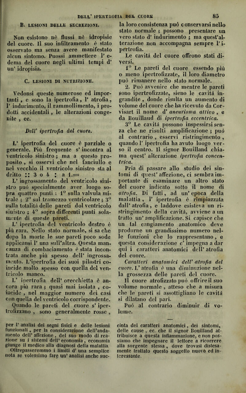 B. lesioni deeee secreziom. la loro consistenza può c onservarsi nello stato normale ; possono presentare un Non esistono nè flussi nè idropisie del cuore. Il suo infiltramento è stato osservato ma senza avere manifestato alcun sintomo. Puossi ammettere 1’ e- dema del cuore negli ultimi tempi d5 un’ idropisia. C, LESIONI DI NUTRIZIONE. Vedonsi queste numerose ed impor- tanti , e sono la ipertrofìa, V atrofìa, Is indurimento, il rammollimento, i pro- dotti accidentali, le alterazioni conge- nite , ec. Delfi ipertrofia del cuore. V ipertrofia del cuore è parziale o generale. Più frequente s’ incontra al ventricolo sinistro ; ma a questo pro- posito , si osservi che nel fanciullo e nel vecchio il ventricolo sinistro sta al dritto :: 3 o 4 : a l.= L5 ingrossamento del ventricolo sini- stro può specialmente aver luogo so- pra quattro punti : 1° sulla valvula mi- trale ; 2° sul tramezzo ventricolare ; 3° sulla totalità delle pareti dol ventricolo sinistro ; 4° sopra differenti punti sola- mente di queste pareti. L’ ipertrofìa del ventricolo destro è più rara. Nello stato normale, si sa che dopo la morte le sue pareti poco sode applicansi Y una sull’altra. Questa man- canza di combaciamento è stata incon- trata anche più spesso dell9 ingrossa- mento. L’ipertrofìa dei suoi pilastri co- incide molto spesso con quella del ven- tricolo manco. L’ ipertrofìa dell5 orecchietta è an- cora più rara ; quasi mai isolata , co- incide , nel maggior numero dei casi con quella del ventricolo corrispondente. Quando le pareti del cuore s5 iper- trofìzzano , sono generalmente rosse , per i’ analisi dei segni fisici e delle lesioni funzionali , per la considerazione dell’anda- mento dell’ affezione , del suo modo di rea- zione su i sistemi dell’ economia , economia giunge il medico alla diagnosi della malattia. Oltrepasseremmo i limiti d’ una semplice nota se volessimo farp un’ analisi anche suc- vero stato d’ indurimento 5 ma quest’al- terazione non accompagna sempre l’i- pertrofìa. Le cavità del cuore offrono stati di- versi. 1° Le pareti del cuore essendo più o meno ipertrofizzate, il loro diametro può rimanere nello stato normale. 2. Può avvenire che mentre le pareti sono ipertrofizzate, sieno le cavità in- grandite , donde risulta un aumento di volume del cuore che ha ricevuto da Cor- visart il nome d’ aneurisma attivo , e da Bouillaud di ipertrofia eccentrica. 3° Le cavità possono inspessirsi sen- za che ne risulti amplificazione ; può al contrario , esservi ri stringi mento , quando 1’ ipertrofia ha avuto luogo ver- so il centro. Il signor Bouilland chia- ma quest’ alterazione ipertrofia concen- trica. Pria di passare allo studio dei sin- tomi di quest’affezione, ci sembra im- portante di esaminare un altro stato del cuore indicato sotto il nome di atrofia. Di fatti, ad un’ epoca della malattia , V ipertrofìa è rimpiazzata dall’atrofia, e laddove esisteva un ri- stringimento della cavità, avviene a un tratto un’ amplificazione. Si capisce che un tal cangiamento anatomico deve produrne un grandissimo numero nel- le funzioni che lo rappresentano, e questa considerazione c’ impegna a dar qui i caratteri anatomici dell’ atrofia del cuore. Caratteri anatomici dell’ atrofia del cuore. L’ atrofia è una diminuzione nel- la grossezza delle pareti del cuore. Il cuore atrofizzato può offrire il suo volume normale , atteso che a misura che le pareti si assottigliano le cavità si dilatano del pari. Può al contrario diminuir di vo- lume. cinta dei caratteri anatomici, dei sintomi, delle cause , ec. che il signor Bouilland at- tribuisce a questa infiammazione, e non pos- siamo che impegnare il lettore a ricorrere alla sorgente stessa, dove trovasi distesa- mente trattato questo soggetto nuovo ed in- teressante.