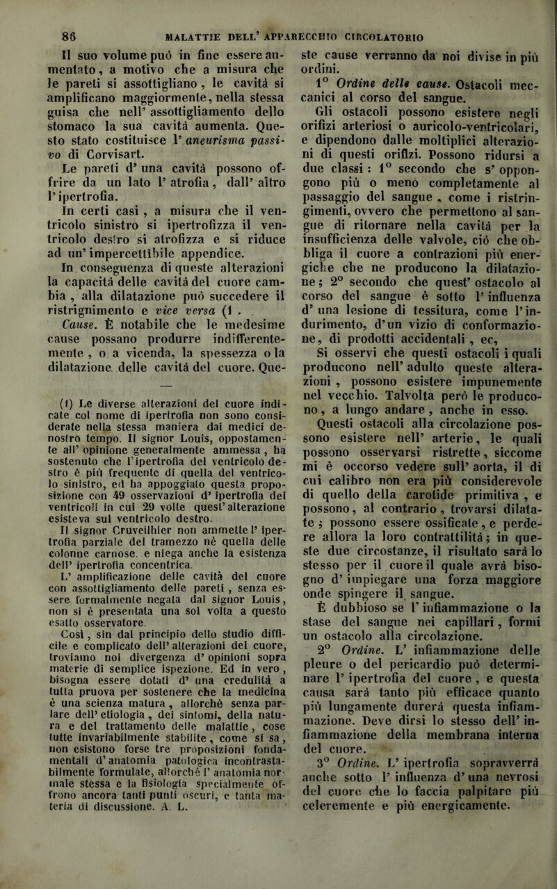 Il suo volume può in fine essere au- mentato , a motivo che a misura che le pareti si assottigliano , le cavità si amplificano maggiormente, nella stessa guisa che nell’ assottigliamento dello stomaco la sua cavità aumenta. Que- sto stato costituisce 1’ aneurisma passi- vo di Corvisart. Le pareti d’ una cavità possono of- frire da un lato l’atrofia, dall’altro l’ipertrofìa. In certi casi , a misura che il ven- tricolo sinistro si ipertrofizza il ven- tricolo destro si atrofizza e si riduce ad un’ impercettibile appendice. In conseguenza di queste alterazioni la capacità delle cavità del cuore cam- bia , alla dilatazione può succedere il ristrignimento e vice versa (1 . Cause. È notabile che le medesime cause possano produrre indifferente- mente , o a vicenda, la spessezza o la dilatazione delle cavità del cuore. Que- (1) Le diverse alterazioni del cuore indi- cate col nome di ipertrofia non sono consi- derate nella stessa maniera dai medici de- nostro tempo. Il signor Louis, oppostamen- te all’ opinione generalmente ammessa , ha sostenuto che l’ipertrofia del ventricolo de- stro è più frequente di quella del ventrico- lo sinistro, ed ha appoggiato questa propo- sizione con 49 osservazioni d’ipertrofia dei ventricoli in cui 29 volle quest’alterazione esisteva sul ventricolo destro. Il signor Cruveilhier non ammette 1’ iper- trofia parziale del tramezzo nè quella delle colonne carnose, e niega anche la esistenza dell’ ipertrofìa concentrica. L’ amplificazione delle cavità del cuore con assottigliamento delle pareli , senza es- sere formalmente negala dal signor Louis, non si è presentala una sol volta a questo esatto osservatore. Così, sin dal principio dello studio diffi- cile e complicato dell’ alterazioni del cuore, troviamo noi divergenza d’opinioni sopra materie di semplice ispezione. Ed in vero, bisogna essere dotati d’ una credulità a tutta pruova per sostenere che la medicina è una scienza matura, allorché senza par- lare dell’etiologia , dei sintomi, della natu- ra e del trattamento delle malattie, cose tutte invariabilmente stabilite, come si sa, non esistono forse tre proposizioni fonda- mentali d’anatomia patologica incontrasta- bilmente formulate, allorché 1’ anatomia rior male stessa e la fisiologia specialmente of- frono ancora tanti punti oscuri, e tanta ma- teria di discussione. A. L. ste cause verranno da noi divise in più ordini. 1° Ordine delle cause. Ostacoli mec- canici al corso del sangue. Gli ostacoli possono esistere negli orifìzi arteriosi o auricolo-ventricolari, e dipendono dalle moltiplici alterazio- ni di questi orifizi. Possono ridursi a due classi : 1° secondo che s’ oppon- gono più o meno completamente al passaggio del sangue , come i ristrin- gimenti, ovvero che permettono al san- gue di ritornare nella cavità per la insufficienza delle valvole, ciò che ob- bliga il cuore a contrazioni più ener- giche che ne producono la dilatazio- ne ; 2° secondo che quest’ ostacolo al corso del sangue è sotto l’influenza d’una lesione di tessitura, come l’in- durimento, d’un vizio di conformazio- ne, di prodotti accidentali, ec, Si osservi che questi ostacoli i quali producono nell’ adulto queste altera- zioni , possono esistere impunemente nel vecchio. Talvolta però le produco- no , a lungo andare, anche in esso. Questi ostacoli alla circolazione pos- sono esistere nell’ arterie, le quali possono osservarsi ristrette, siccome mi è occorso vedere sull’ aorta, il di cui calibro non era più considerevole di quello della carotide primitiva , e possono, al contrario, trovarsi dilata- te ; possono essere ossificate, e perde- re allora la loro contrattilità; in que- ste due circostanze, il risultato sarà lo stesso per il cuore il quale avrà biso- gno d’impiegare una forza maggiore onde spingere il. sangue. È dubbioso se V infiammazione o la stase del sangue nei capillari, formi un ostacolo alla circolazione. 2° Ordine. L’ infiammazione delle pleure o del pericardio può determi- nare 1’ ipertrofia del cuore , e questa causa sarà tanto più efficace quanto più lungamente durerà questa infiam- mazione. Deve dirsi lo stesso dell’ in- fiammazione della membrana interna del cuore. 3° Ordine. V ipertrofia sopravverrà anche sotto 1’ influenza d’una nevrosi del cuore che lo faccia palpitare più celeremente e più energicamente.