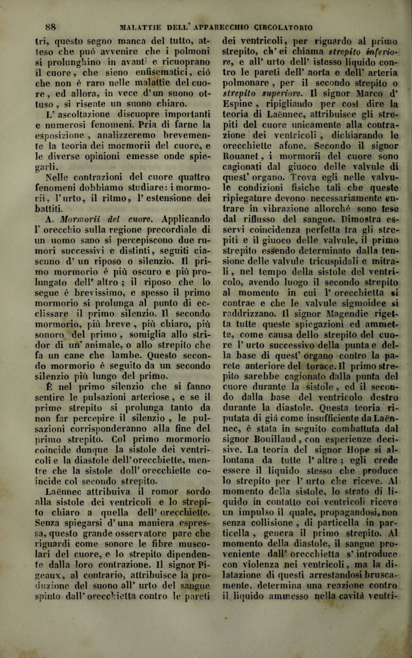 tri, questo segno manca del tutto, at- teso che può avvenire che i polmoni si prolunghino in avanti e ricuoprano il cuore, che sieno enfisemalici, ciò che non è raro nelle malattie del cuo- re , ed allora, in vece d’un suono ot- tuso , si risente un suono chiaro. L5 ascoltazione discuopre importanti e numerosi fenomeni. Pria di farne la esposizione , analizzeremo brevemen- te la teoria dei mormorii del cuore, e le diverse opinioni emesse onde spie- garli. Nelle contrazioni del cuore quattro fenomeni dobbiamo studiare: i mormo- rii, l’urto, il ritmo, l’estensione dei battiti. A. Mormorii del cuore. Applicando F orecchio sulla regione precordiale di un uomo sano si percepiscono due ru- mori successivi e distinti, seguiti cia- scuno d’ un riposo o silenzio. Il pri- mo mormorio è più oscuro e più pro- lungato dell’ altro ; il riposo che lo segue è brevissimo, e spesso il primo mormorio si prolunga al punto di ce- di s sa re il primo silenzio. Il secondo mormorio, più breve , più chiaro, più sonoro del primo , somiglia allo stri- dor di un’ animale, o allo strepilo che fa un cane che lambe. Questo secon- do mormorio è seguito da un secondo silenzio più lungo del primo. È nel primo silenzio che si fanno sentire le pulsazioni arteriose , e se il primo strepito si prolunga tanto da non far percepire il silenzio , le pul- sazioni corrisponderanno alla fine del primo strepito. Col primo mormorio coincide dunque la sistole dei ventri- coli e la diastole dell’orecchiette, men- tre che la sistole doli’orecchiette co- incide col secondo strepito. Laénnec attribuiva il romor sordo alla sistole dei ventricoli e lo strepi- to chiaro a quella dell’ orecchiette. Senza spiegarsi d’una maniera espres- sa, questo grande osservatore pare che riguardi come sonore le fibre musco- lari del cuore, e lo strepito dipenden- te dalla loro contrazione. Il signor Pi- geaux, al contrario, attribuisce la pro- duzione del suono all* urto del sangue spinto dall’orecchietta contro le pareti dei ventricoli, per riguardo al primo strepito, eh’ ei chiama strepito inferio- re, e all’ urto dell’ istesso liquido con- tro le pareti dell’ aorta e dell’ arteria polmonare , per il secondo strepito o strepito superiore. Il signor Marco d’ Espine , ripigliando per così dire la teoria di Laénnec, attribuisce gli stre- piti del cuore unicamente alla contra- zione dei ventricoli , dichiarando le orecchiette afone. Secondo il signor Rouanet, i mormorii del cuore sono cagionati dal giuoco delle valvule di quest’ organo. Tcova egli nelle valvu- le condizioni fìsiche tali che queste ripiegature devono necessariamente en- trare in vibrazione allorché sono tese dal riflusso del sangue. Dimostra es- servi coincidenza perfetta tra gli stre- piti e il giuoco delle valvule, il primo strepito essendo determinato dalla ten- sione delle valvule tricuspidali e mitra- li , nel tempo della sistole del ventri- colo, avendo luogo il secondo strepito al momento in cui 1* orecchietta §i contrae e che le valvule sigmoidee si raddrizzano. Il signor Magendie riget- ta tutte queste spiegazioni ed ammet- te, come causa dello strepito del cuo- re l’urto successivo della punta e del- la base di quest’ organo contro la pa- rete anteriore del torace. Il primo stre- pito sarebbe cagionalo dalla punta del cuore durante la sistole , ed il secon- do dalla base del ventricolo destro durante la diastole. Questa teoria ri- putata di già come insufficiente da Laén- nec, è stata in seguito combattuta dal signor Bouillaud, con esperienze deci- sive. La teoria del signor Hope si al- lontana da tutte l’altre ; egli erede essere il liquido stesso che produce 10 strepito per 1’ urto che riceve. Al momento della sistole, Io strato di li- quido in contatto coi ventricoli riceve un impulso il quale, propagandosi,non senza collisione , di particella in par- ticella , genera il primo strepito. Al momento della diastole, il sangue pro- veniente dall’ orecchietta s’introduce con violenza nei ventricoli, ma la di- latazione di questi arrestandosi brusca- mente, determina una reazione contro 11 liquido ammesso nella cavità ventri-