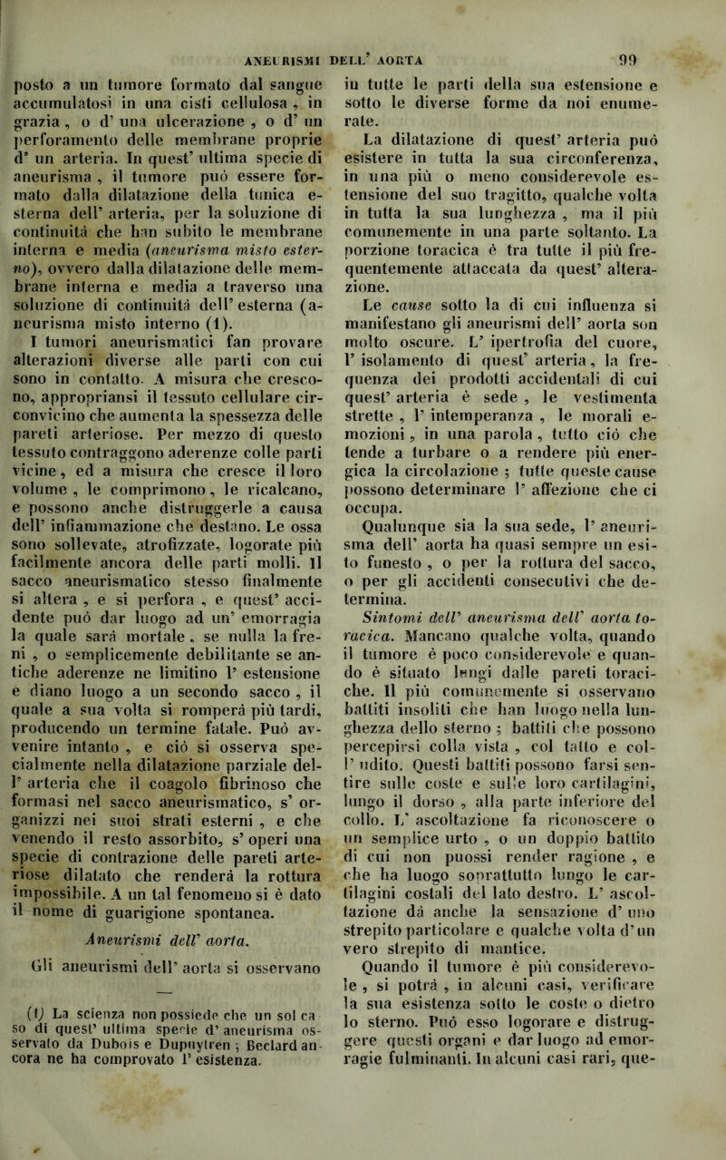 ANEURISMI DELL* AORTA posto a un tumore formato dal sangue accumulatosi in una cisti cellulosa , in grazia , o d’ una ulcerazione , o d’ un perforamento delle membrane proprie d9 un arteria. In quest’ ultima specie di aneurisma , il tumore può essere for- mato dalla dilatazione della tunica e- sterna dell’ arteria, per la soluzione di continuità che han subito le membrane interna e media (aneurisma misto ester- no), ovvero dalla dilatazione delle mem- brane interna e media a traverso una soluzione di continuità dell’esterna (a- neurisma misto interno (1). I tumori aneurismatici fan provare alterazioni diverse alle parli con cui sono in contatto. A misura che cresco- no, appropriansi il tessuto cellulare cir- convicino che aumenta la spessezza delle pareti arteriose. Per mezzo di questo tessuto contraggono aderenze colle parti vicine, ed a misura che cresce il loro volume , le comprimono, le ricalcano, e possono anche distruggerle a causa dell’ infiammazione che destano. Le ossa sono sollevate, atrofizzate, logorate più facilmente ancora delle parti molli. Il sacco aneurismatico stesso finalmente si altera , e si perfora , e quest5 acci- dente può dar luogo ad un5 emorragia la quale sarà mortale „ se nulla la fre- ni , o semplicemente debilitante se an- tiche aderenze ne limitino 1’ estensione e diano luogo a un secondo sacco , il quale a sua volta si romperà più tardi, producendo un termine fatale. Può av- venire intanto , e ciò si osserva spe- cialmente nella dilatazione parziale del- 1’ arteria che il coagulo fibrinoso che formasi nel sacco aneurismatico, s’ or- ganizzi nei suoi strati esterni , e che venendo il resto assorbito, s’ operi una specie di contrazione delle pareti arte- riose dilatato che renderà la rottura impossibile. A un tal fenomeno si è dato il nome di guarigione spontanea. Aneurismi dell9 aorta. Gli aneurismi dell5 aorta si osservano (lj La scienza non possiede che un sol ca so di quest’ ultima specie d’ aneurisma os- servalo da Dubois e Dupuytren ; Bedard ari cora ne ha comprovato V esistenza. 99 in tutte le parti della sua estensione e sotto le diverse forme da noi enume- rale. La dilatazione di quest’ arteria può esistere in tutta la sua circonferenza, in una più o meno considerevole es- tensione del suo tragitto, qualche volta in tutta la sua lunghezza , ma il più comunemente in una parte soltanto. La porzione toracica è tra tutte il più fre- quentemente attaccala da quest’ altera- zione. Le cause sotto la di cui influenza si manifestano gli aneurismi dell’ aorta son molto oscure. L5 ipertrofia del cuore, 1’ isolamento di quest’ arteria, la fre- quenza dei prodotti accidentali, di cui quest’ arteria è sede , le vestimenta strette , 1’ intemperanza , le morali e- mozioni, in una parola , tutto ciò che tende a turbare o a rendere più ener- gica la circolazione ; tutte queste cause possono determinare 1’ affezione che ci occupa. Qualunque sia la sua sede, 1’ aneuri- sma dell’ aorta ha quasi sempre un esi- to funesto , o per la rottura del sacco, o per gli accidenti consecutivi che de- termina. Sintomi deir aneurisma dell’ aorta to- racica. Mancano qualche volta, quando il tumore è poco considerevole e quan- do è situato lungi dalle pareti toraci- che. Il più comunemente si osservano battiti insoliti che han luogo nella lun- ghezza dello sterno ; battili eli e possono percepirsi colla vista , col tatto e col- l’udito. Questi battiti possono farsi sen- tire sulle coste e sulle loro cartilagini, lungo il dorso , alla parte inferiore del collo. 1/ ascoltazione fa riconoscere o un semplice urto , o un doppio battito di cui non puossi render ragione , e che ha luogo soprattutto lungo le car- tilagini costali del lato destro. L’ ascol- tazione dà anche la sensazione d’ uno strepito particolare e qualche volta d’un vero strepito di mantice. Quando il tumore è più considerevo- le , si potrà , in alcuni casi, verificare la sua esistenza sotto le coste o dietro lo sterno. Può esso logorare e distrug- gere questi organi e dar luogo ad emor- ragie fulminanti. In alcuni casi rari, que-