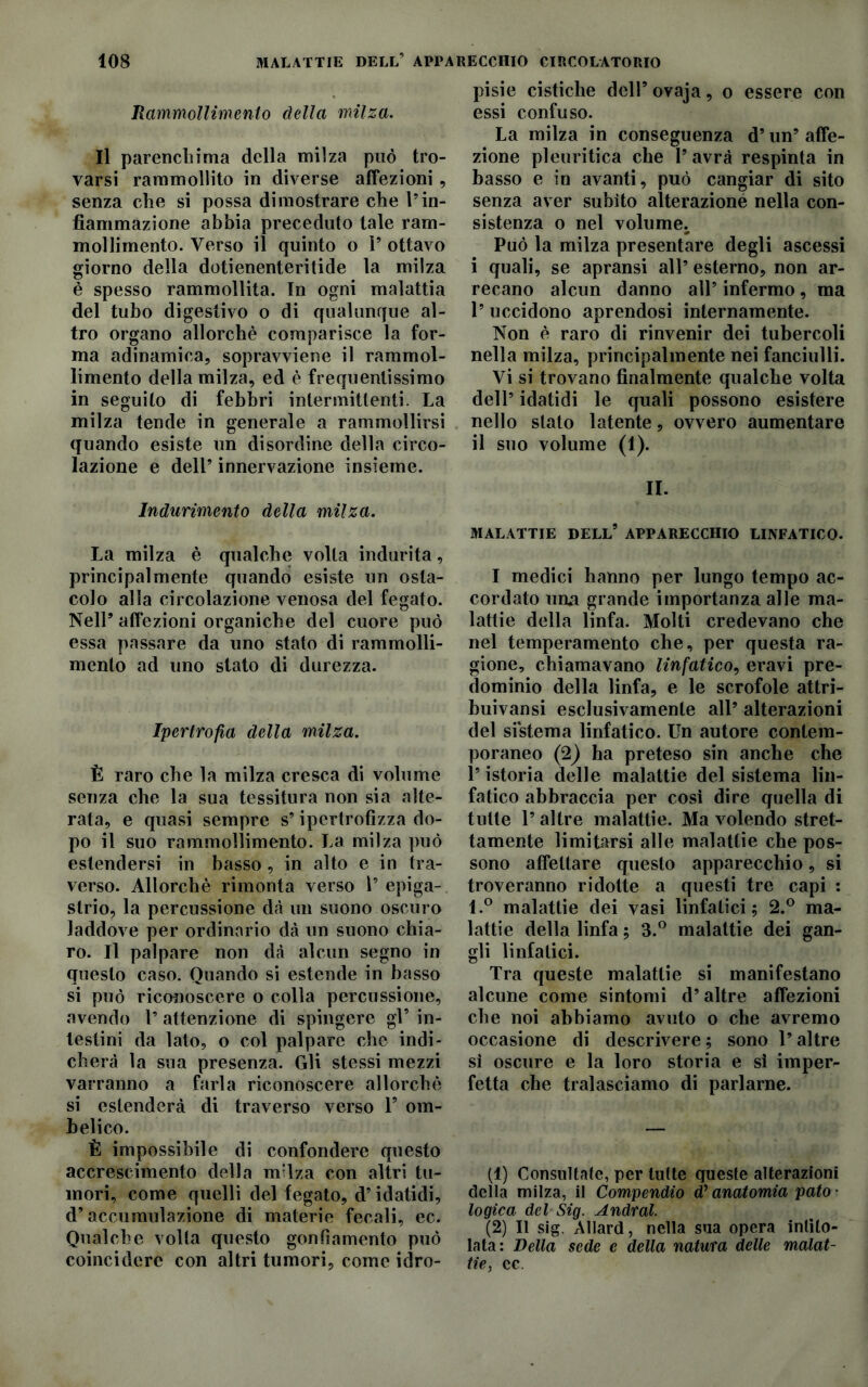 Rammollimento della milza. Il parenchima della milza può tro- varsi rammollito in diverse affezioni, senza che si possa dimostrare che Vin- fiammazione abbia preceduto tale ram- mollimento. Verso il quinto o P ottavo giorno della dotienenteritide la milza è spesso rammollita. In ogni malattia del tubo digestivo o di qualunque al- tro organo allorché comparisce la for- ma adinamica, sopravviene il rammol- limento della milza, ed è frequentissimo in seguito di febbri intermittenti. La milza tende in generale a rammollirsi quando esiste un disordine della circo- lazione e dell’ innervazione insieme. Indurimento della milza. La milza è qualche volta indurita, principalmente quando esiste un osta- colo alla circolazione venosa del fegato. Nell’ affezioni organiche del cuore può essa passare da uno stato di rammolli- mento ad uno stato di durezza. Ipertrofia della milza. È raro che la milza cresca di volume senza che la sua tessitura non sia alte- rata, e quasi sempre s’ipertrofìzza do- po il suo rammollimento. La milza può estendersi in basso, in alto e in tra- verso. Allorché rimonta verso l’ epiga- strio, la percussione dà un suono oscuro laddove per ordinario dà un suono chia- ro. Il palpare non dà alcun segno in questo caso. Quando si estende in basso si può riconoscere o colla percussione, avendo 1’ attenzione di spingere gl’ in- testini da lato, o col palpare che indi- cherà la sua presenza. Gli stessi mezzi varranno a farla riconoscere allorché si estenderà di traverso verso F om- belico. È impossibile di confondere questo accrescimento della m'iza con altri tu- mori, come quelli del fegato, d’idatidi, d’accumulazione di materie fecali, ec. Qualche volta questo gonfiamento può coincidere con altri tumori, come idro- pisie cistiche dell’ ovaja, o essere con essi confuso. La milza in conseguenza d’un’ affe- zione pleuritica che F avrà respinta in basso e in avanti, può cangiar di sito senza aver subito alterazione nella con- sistenza o nel volume. Può la milza presentare degli ascessi i quali, se apransi all’ esterno, non ar- recano alcun danno all’ infermo, ma 1’ uccidono aprendosi internamente. Non é raro di rinvenir dei tubercoli nella milza, principalmente nei fanciulli. Vi si trovano finalmente qualche volta dell’ idatidi le quali possono esistere nello stato latente, ovvero aumentare il suo volume (1). II. MALATTIE DELL* APPARECCHIO LINFATICO. I medici hanno per lungo tempo ac- cordato una grande importanza alle ma- lattie della linfa. Molti credevano che nel temperamento che, per questa ra- gione, chiamavano linfatico, eravi pre- dominio della linfa, e le scrofole attri- buivansi esclusivamente all’ alterazioni del sistema linfatico. Un autore contem- poraneo (2) ha preteso sin anche che l’istoria delle malattie del sistema lin- fatico abbraccia per cosi dire quella di tulle l’altre malattie. Ma volendo stret- tamente limitarsi alle malattie che pos- sono affettare questo apparecchio, si troveranno ridotte a questi tre capi : l.° malattie dei vasi linfatici; 2.° ma- lattie della linfa ; 3.° malattie dei gan- gli linfatici. Tra queste malattie si manifestano alcune come sintomi d’altre affezioni che noi abbiamo avuto o che avremo occasione di descrivere; sono l’altre sì oscure e la loro storia e sì imper- fetta che tralasciamo di parlarne. (1) Consultate, per tutte queste alterazioni della milza, il Compendio d!’anatomia pato • logica del Sig. Andrai. (2) Il sig. Allard, nella sua opera intito- lata: Della sede e della natura delle malat- tie, cc.