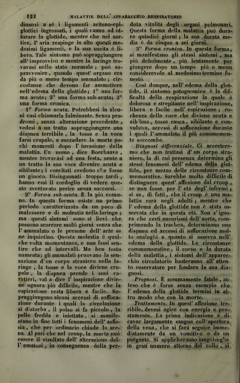 dinanzi a sé i ligamenli ariteno-epi- glottici ingrossati, i quali vanno ad ot- turare la glottide, mentre che nel sor- tire, 1* aria respinge in alto questi me- desimi ligamenti, e la sua uscita è li- bera. Tale sintomo può sopraggiungere all’improvviso e mentre la laringe tro- vavasi nello stato normale ; può so- pravvenire , quando quest’ organo era da più o meno tempo ammalato ; cir- costanze che devono far ammettere nell’edema della glottide; 1° una for- ma acuta; 2° una forma sub-acuta; 3° una forma cronica. 1° Forma acuta. Potrebbesi in alcu- ni casi chiamarla fulminante. Senza pro- dromi , senza alterazione precedente , vedesi a un tratto sopraggiungere una dispnea terribile , la tosse e la voce farsi crupale, e succedere la morte po- chi momenti dopo V invasione della malattia. Un uomo , dice Boerhaave , mentre trovavasi ad una festa, sente a un tratto la sua voce divenire acuta e sibilante; i convitati credono che fosse un giuoco. Disingannati troppo lardi , hanno essi il cordoglio di vedere que- sto sventurato perire senza soccorsi. 2° Forma sub acuta. È la più comu- ne. In questa forma esiste un primo periodo caratterizzato da un poco di malessere e di molestia nella laringe ; ma questi sintomi sono si lievi che possono scorrere molti giorni senza che P ammalato o le persone dell’ arte se ne inquietino. Questa molestia è qual- che volta momentanea, e non fassi sen- tire che ad intervalli. Ma ben tosto aumenta; gli ammalati pruovano la sen- sazione d’un corpo straniero nella la- ringe , la tosse e la voce diviene cru- pale , la dispnea prende i suoi ca- ratteri, vai a dire P inspirazione divie- ne ognora più difficile, mentre che la espirazione resta libera e facile. So- praggiungono alcuni accessi di soffoca- zione durante i quali la circolazione si disturba , il polso si fa piccolo, la pelle fredda e iniettata , si manife- stano in fine lutti i fenomeni dell’ asfis- sia , che per ordinario chiude la sce- na. Al pari che nel croup, la morte può essere il risultato dell’ alterazione del- P ematosi, in conseguenza della per- duta vitalità degli organi polmonari. Questa forma della malattia può dura- re quindici giorni ; la sua durata me- dia è da cinque a sei giorni. 3° Forma cronica. In questa forma, si manifestano gli stessi sintomi , ma più debolmente, più lentamente per giungere dopo un tempo più o meno considerevole al medesimo termine fu- nesto. Cosi dunque, nell’ edema della glot- tide, il sintomo patognomieo è la dif- ficoltà della respirazione la quale è dolorosa e strepitante nell’inspirazione, libera e facile nell’ espirazione ; ro- chezza della voce che diviene acuta e sib losa, tosse rauca, sibilante e con- vulsiva, accessi di soffocazione durante i quali l’ammalato il più comunemen- te soccombe. Diagnosi differenziale. Ci accertere- mo che non trattasi d’ un corpo stra- niero, la di cui presenza determina gli stessi fenomeni dell’ edema della glot- tide, per mezzo delle circostanze com- memorative. Sarebbe molto difficile di distinguere quest’ affezione dal croup , se non fosse per 1’ età degl’ infermi ; si sa, di fatti, che il croup è una ma- lattia rara negli adulti ; mentre che V edema della glottide non è stata os- servata che in questa età. Non s’igno- ra che certi aneurismi dell’aorta, com- primendo la trachea, determinano una dispnea ed accessi di soffocazione mol- to analoghi a quanto si osserva nell’ edema della glottide. Le circostanze commemorative, il corso e la durata della malattia, i sintomi dell’ apparec- chio circolatorio basteranno all’ atten- to osservatore per fondare la sua dia- gnosi. Prognosi. È sommamente fatale, at- teso che è forse senza esempio che 1’ edema della glottide termini in al- tro modo che con la morte. Trattamento. In quest’ affezione ter- ribile, devesi agire con energia e pre- stamente. La prima indicazione è di. cavar largamente sangue coll’apertura della vena, che si farà seguire imme- diatamente da un vomitivo o da un purgante. Si applicheranno sanguisughe in gran numero attorno del collo , si