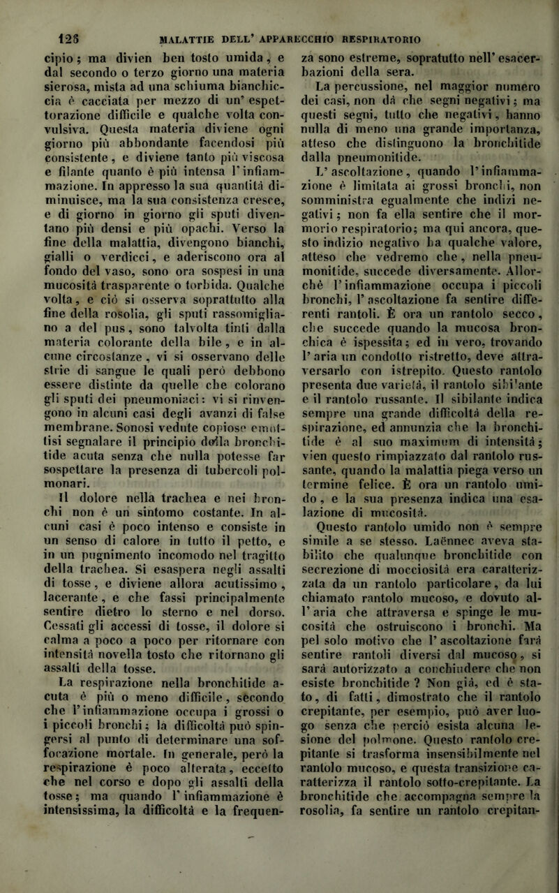 cipio ; ma divien ben tosto umida, e dal secondo o terzo giorno una materia sierosa, mista ad una schiuma bianchic- cia è cacciata per mezzo di un’ espet- torazione difficile e qualche volta con- vulsiva. Questa materia diviene ogni giorno più abbondante facendosi più consistente, e diviene tanto più viscosa e filante quanto è più intensa V infiam- mazione. In appresso la sua quantità di- minuisce, ma la sua consistenza cresce, e di giorno in giorno gli sputi diven- tano più densi e più opachi. Verso la fine della malattia, divengono bianchi, gialli o verdicci, e aderiscono ora al fondo del vaso, sono ora sospesi in una mucosità trasparente o torbida. Qualche volta, e ciò si osserva soprattutto alla fine della rosolia, gli sputi rassomiglia- no a del pus, sono talvolta tinti dalla materia colorante della bile , e in al- cune circostanze , vi si osservano delle strie di sangue le quali però debbono essere distinte da quelle che colorano gli sputi dei pneumoniaci: vi si rinven- gono in alcuni casi degli avanzi di false membrane. Sonosi vedute copiose emot- tisi segnalare il principio deila bronchi- tide acuta senza che nulla potesse far sospettare la presenza di tubercoli pol- monari. Il dolore nella trachea e nei bron- chi non è un sintomo costante. In al- cuni casi è poco intenso e consiste in un senso di calore in tutto il petto, e in un pugnimento incomodo nel tragitto della trachea. Si esaspera negli assalti di tosse, e diviene allora acutissimo , lacerante, e che fassi principalmente sentire dietro lo sterno e nel dorso. Cessati gli accessi di tosse, il dolore si calma a poco a poco per ritornare con intensità novella tosto che ritornano gli assalti della tosse. La respirazione nella bronchilide a- cuta è più o meno difficile, sècondo che Finfiammazione occupa i grossi o i piccoli bronchi; la difficoltà può spin- gersi al punto di determinare una sof- focazione mortale. In generale, però la respirazione è poco alterata, eccelto che nel corso e dopo gli assalti della tosse; ma quando F infiammazione è intensissima, la difficoltà e la frequen- za sono estreme, sopratutto nell’ esacer- bazioni della sera. La percussione, nel maggior numero dei casi, non dà che segni negativi ; ma questi segni, tutto che negativi, hanno nulla di meno una grande importanza, atteso che distinguono la bronchitide dalla pneumonitide. L’ascoltazione, quando l’infiamma- zione è limitata ai grossi bronchi, non somministra egualmente che indizi ne- gativi ; non fa ella sentire che il mor- morio respiratorio; ma qui ancora, que- sto indizio negativo ha qualche valore, atteso che vedremo che, nella pneu- monitide, succede diversamente. Allor- ché r infiammazione occupa i piccoli bronchi, F ascoltazione fa sentire diffe- renti rantoli. È ora un rantolo secco, che succede quando la mucosa bron- chica è ispessita; ed in vero, trovando 1’ aria un condotto ristretto, deve attra- versarlo con istrepito. Questo rantolo presenta due varietà, il rantolo sibilante e il rantolo russante. Il sibilante indica sempre una grande difficoltà della re- spirazione, ed annunzia che la bronchi- tide è al suo maximum di intensità; vien questo rimpiazzato dal rantolo rus- sante, quando la malattia piega verso un termine felice. È ora un rantolo umi- do , e la sua presenza indica una esa- lazione di mucosità. Questo rantolo umido non è sempre simile a se stesso. Laénnec aveva sta- bilito che qualunque bronchitide con secrezione di mocciosità era caratteriz- zata da un rantolo particolare, da lui chiamato rantolo mucoso, e dovuto al- F aria che attraversa e spinge le mu- cosità che ostruiscono i bronchi. Ma pel solo motivo che 1’ ascoltazione farà sentire rantoli diversi dal mucoso, si sarà autorizzato a conchiudere che non esiste bronchitide ? Non già, ed è sta- to, di fatti, dimostrato che il rantolo crepitante, per esempio, può aver luo- go senza che perciò esista alcuna le- sione del polmone. Questo rantolo cre- pitante si trasforma insensibilmente nel rantolo mucoso, e questa transizione ca- ratterizza il rantolo sotto-crepitante. La bronchitide che accompagna sempre la rosolia, fa sentire un rantolo crepitali-