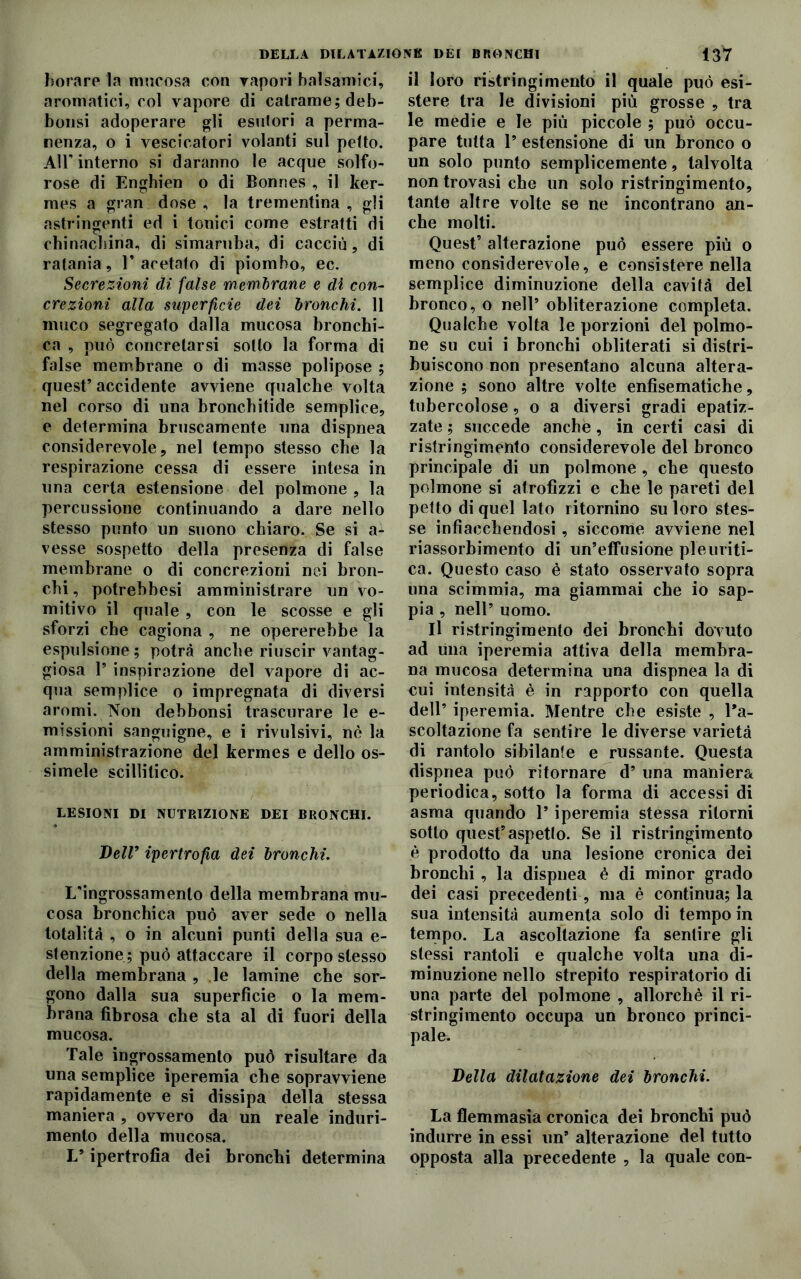 fiorare la mucosa con vapori balsamici, aromatici, col vapore di catrame; deb- bonsi adoperare gli esutori a perma- nenza, o i vescicatori volanti sul petto. All'interno si daranno le acque solfo- rose di Enghien o di Bonnes , il ker- mes a gran dose , la trementina , gli astringenti ed i tonici come estratti di chinacbina, di simaruba, di cacciò, di ratania, l’acetato di piombo, ec. Secrezioni dì false membrane e di con- crezioni alla superficie dei bronchi. 11 muco segregato dalla mucosa bronchi- ca , può concretarsi sotto la forma di false membrane o di masse polipose ; quest’ accidente avviene qualche volta nel corso di una bronchitide semplice, e determina bruscamente una dispnea considerevole, nel tempo stesso che la respirazione cessa di essere intesa in una certa estensione del polmone , la percussione continuando a dare nello stesso punto un suono chiaro. Se si a- vesse sospetto della presenza di false membrane o di concrezioni nei bron- chi, potrebbesi amministrare un vo- mitivo il quale , con le scosse e gli sforzi che cagiona , ne opererebbe la espulsione ; potrà anche riuscir vantag- giosa 1’ inspirazione del vapore di ac- qua semplice o impregnata di diversi aromi. Non debbonsi trascurare le e- missioni sanguigne, e i rivulsivi, nè la amministrazione del kermes e dello os- simele scillitico. LESIONI DI NUTRIZIONE DEI BRONCHI. Bell’ ipertrofìa dei bronchi. L'ingrossamento della membrana mu- cosa bronchica può aver sede o nella totalità , o in alcuni punti della sua e- stenzione; può attaccare il corpo stesso della membrana , le lamine che sor- gono dalla sua superficie o la mem- brana fibrosa che sta al di fuori della mucosa. Tale ingrossamento può risultare da una semplice iperemia che sopravviene rapidamente e si dissipa della stessa maniera , ovvero da un reale induri- mento della mucosa. L’ipertrofia dei bronchi determina il loro ristringimento il quale può esi- stere tra le divisioni più grosse , tra le medie e le più piccole ; può occu- pare tutta 1’ estensione di un bronco o un solo punto semplicemente, talvolta non trovasi che un solo ristringimento, tante altre volte se ne incontrano an- che molti. Quest’ alterazione può essere più o meno considerevole, e consistere nella semplice diminuzione della cavità del bronco, o nell’ obliterazione completa. Qualche volta le porzioni del polmo- ne su cui i bronchi obliterati si distri- buiscono non presentano alcuna altera- zione ; sono altre volte enfisematiche, tubercolose, o a diversi gradi epatiz- zate ; succede anche, in certi casi di ristringimento considerevole del bronco principale di un polmone , che questo polmone si atrofizzi e che le pareti del petto di quel lato ritornino su loro stes- se infiacchendosi, siccome avviene nel riassorbimento di un’effusione pleuriti- ca. Questo caso è stato osservato sopra una scimmia, ma giammai che io sap- pia , nell’ uomo. Il ristringimento dei bronchi dovuto ad lina iperemia attiva della membra- na mucosa determina una dispnea la di cui intensità è in rapporto con quella dell’ iperemia. Mentre che esiste , l’a- scoltazione fa sentire le diverse varietà di rantolo sibilante e russante. Questa dispnea può ritornare d’ una maniera periodica, sotto la forma di accessi di asma quando l’iperemia stessa ritorni sotto quest’ aspetlo. Se il ristringimento è prodotto da una lesione cronica dei bronchi , la dispnea è di minor grado dei casi precedenti, ma è continua; la sua intensità aumenta solo di tempo in tempo. La ascoltazione fa sentire gli stessi rantoli e qualche volta una di- minuzione nello strepito respiratorio di una parte del polmone , allorché il ri- stringimento occupa un bronco princi- pale. Bella dilatazione dei bronchi. La flemmasia cronica dei bronchi può indurre in essi un’ alterazione del tutto opposta alla precedente , la quale con-