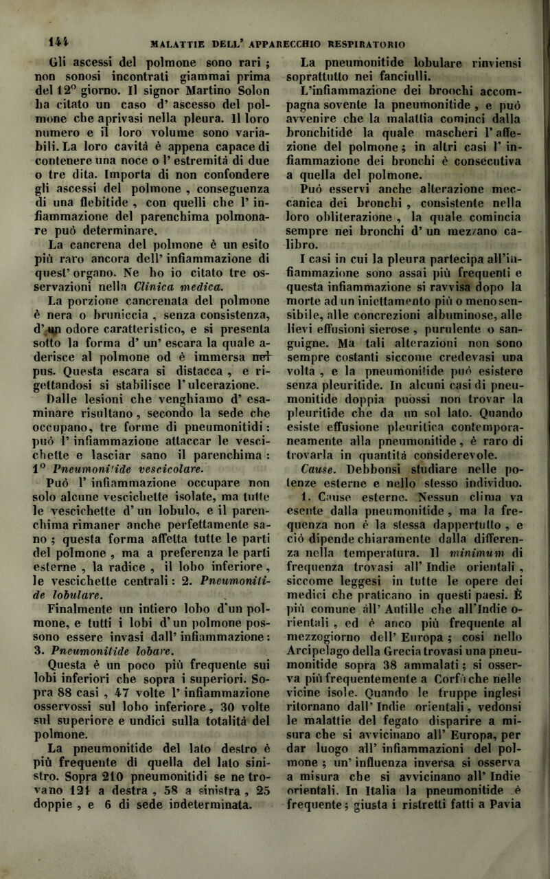 Gli ascessi del polmone sono rari ; non sonosi incontrati giammai prima del 12° giorno. Il signor Martino Solon La citato un caso d’ ascesso del pol- mone che aprivasi nella pleura. Il loro numero e il loro volume sono varia- bili. La loro cavità è appena capace di contenere una noce o 1’ estremità di due o tre dita. Importa di non confondere gli ascessi del polmone , conseguenza di una flebitide , con quelli che P in- fiammazione del parenchima polmona- re può determinare. La cancrena del polmone è un esito più raro ancora dell’ infiammazione di quest’ organo. Ne ho io citato tre os- servazioni nella Clinica medica. La porzione cancrenala del polmone è nera o bruniccia , senza consistenza, d’ up odore caratteristico, e si presenta sotto la forma d’ un’ escara la quale a- derisce al polmone od è immersa ner pus. Questa escara si distacca , e ri- gettandosi si stabilisce l’ulcerazione. ttalle lesioni che venghiamo d’ esa- minare risultano, secondo la sede che occupano, tre forme di pneumonitidi : può P infiammazione attaccar le vesci- chette e lasciar sano il parenchima : 1° Icneumoni!ide vescicolare. Può P infiammazione occupare non solo alcune vescichette isolate, ma tutte le vescichette d’ un lobulo, e il paren- chima rimaner anche perfettamente sa- no ; questa forma affetta tutte le parti del polmone , ma a preferenza le parli esterne , la radice , il lobo inferiore, le vescichette centrali : 2. Pneumonili- de lobulare. Finalmente un intiero lobo d'un pol- mone, e tutti i lobi d’un polmone pos- sono essere invasi dall’ infiammazione : 3. Pneumonitide lobare. Questa è un poco più frequente sui lobi inferiori che sopra i superiori. So- pra 88 casi , 47 volte P infiammazione osservossi sul lobo inferiore, 30 volte sul superiore e undici sulla totalità del polmone. La pneumonitide del lato destro è più frequente di quella del lato sini- stro. Sopra 210 pneumonitidi se ne tro- vano 121 a destra , 58 a sinistra , 25 doppie , e 6 di sede indeterminata. La pneumonitide lobulare rinviensi soprattutto nei fanciulli. L’infiammazione dei broochi accom- pagna sovente la pneumonitide , e può avvenire che la malattia cominci dalla bronchitide la quale mascheri P affe- zione del polmone ; in altri casi P in- fiammazione dei bronchi è consecutiva a quella del polmone. Può esservi anche alterazione mec- canica dei bronchi , consistente nella loro obliterazione , la quale comincia sempre nei bronchi d’ un mezzano ca- libro. I casi in cui la pleura partecipa all’in- fiammazione sono assai più frequenti e questa infiammazione si ravvisa dopo la morte ad un iniettamento più o meno sen- sibile, alle concrezioni albuminose, alle lievi effusioni sierose , purulente o san- guigne. Ma tali alterazioni non sono sempre costanti siccome credevasi una volta , e la pneumonitide può esistere senza pleuritide. In alcuni casi di pneu- monitide doppia puossi non trovar la pleuritide che da un sol lato. Quando esiste effusione pleuritica contempora- neamente alla pneumonitide, è raro di trovarla in quantità considerevole. Cause. Debbonsi studiare nelle po- tenze esterne e nello stesso individuo. 1. Cause esterne. Nessun clima va esente dalla pneumonitide, ma la fre- quenza non è la stessa dappertutto , e ciò dipende chiaramente dalla differen- za nella temperatura. Il minimum di frequenza trovasi all’ Indie orientali , siccome leggesi in tutte le opere dei medici che praticano in questi paesi. È più comune all’ Antille che all’Indie o- rientali , ed è anco più frequente al mezzogiorno dell’ Europa ; cosi nello Arcipelago della Grecia trovasi una pneu- monitide sopra 38 ammalati ; si osser- va più frequentemente a Corfu che nelle vicine isole. Quando le truppe inglesi ritornano dall’Indie orientali, vedonsi le malattie del fegato disparire a mi- sura che si avvicinano all’ Europa, per dar luogo all’ infiammazioni del pol- mone ; un’ influenza inversa si osserva a misura che si avvicinano all’ Indie orientali. In Italia la pneumonitide è frequente; giusta i ristretti fatti a Pavia