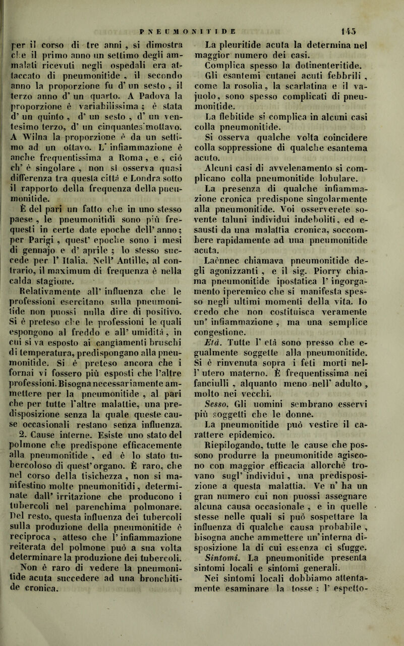 ! per il corso di tre anni , si dimostra | che il primo anno un settimo degli am- malali ricevuti negli ospedali era at- taccato di pneumonitide , il secondo anno la proporzione fu d’un sesto, il terzo anno d’ un quarto. A Padova la proporzione è variabilissima ; è stata ! d’ un quinto , d’ un sesto , d’ un ven- I tesimo terzo, d’ un .cinquanles; mollavo. A Wilna la proporzione è da un setti- mo ad un ottavo. V infiammazione è anche frequentissima a Poma , e , ciò eh’ è singolare , non sì osserva quasi differenza tra questa città e Londra sotto il rapporto della frequenza della pneu- monilide. È del pari un fatto che in uno stesso paese , le pneumonitidi sono più fre- questi in certe date epoche dell’anno; per Parigi , quest’ epoche sono i mesi di gennajo e d’ aprile ; lo stesso suc- cede per Y Italia. Nell’ Antille, al con- trario, il maximum di frequenza è nella calda stagione. Relativamente all’ influenza che le professioni esercitano sulla pneumoni- tide non puossi nulla dire di positivo. Si è preteso che le professioni le quali espongono al freddo e all’ umidità , in cui si va esposto ai cangiamenti bruschi di temperatura, predispongano alla pneu- monitide. Si è preteso ancora che i fornai vi fossero più esposti che l’altre professioni. Bisogna necessariamente am- mettere per la pneumonitide , al pari che per tutte Valtre malattie, una pre- disposizione senza la quale queste cau- se occasionali restano senza influenza. 2. Cause interne. Esiste uno stato del polmone che predispone efficacemente alla pneumonitide , ed è lo stato tu- bercoloso di quest’organo. È raro, che nel corso della tisichezza , non si ma- nifestino molte pneumonitidi, determi- nale dall* irritazione che producono i tubercoli nel parenchima polmonare. Del resto, questa influenza dei tubercoli sulla produzione della pneumonitide è reciproca , atteso che l’infiammazione reiterata del polmone può a sua volta determinare la produzione dei tubercoli. Non è raro di vedere la pneumoni- tide acuta succedere ad una bronchiti - de cronica. La pleuritide acuta la determina nel maggior numero dei casi. Complica spesso la dotinenteritide. Gli esantemi cutanei acuti febbrili , come la rosolia, la scarlatina e il va- juolo, sono spesso complicati di pneu- monitide. La flebitide si complica in alcuni casi colla pneumonitide. Si osserva qualche volta coincidere colla soppressione di qualche esantema acuto. Alcuni casi di avvelenamento si com- plicano colla pneumonitide lobulare. La presenza di qualche infiamma- zione cronica predispone singolarmente alla pneumonitide. Voi osserverete so- vente taluni individui indeboliti, ed e- sausti da una malattia cronica, soccom- bere rapidamente ad una pneumonitide acuta. Laènnec chiamava pneumonitide de- gli agonizzanti , e il sig. Piorry chia- ma pneumonitide ipostatica l’ingorga- mento iperemico che si manifesta spes- so negli ultimi momenti della vita. Io credo che non costituisca veramente un’ infiammazione , ma una semplice congestione. Eia. Tutte 1’ età sono presso che e- gualmente soggette alla pneumonitide. Si è rinvenuta sopra i feti morti nel- 1’ utero materno. È frequentissima nei fanciulli , alquanto meno nell' adulto , molto nei vecchi. Sesso. Gli uomini sembrano esservi più soggetti che le donne. La pneumonitide può vestire il ca- rattere epidemico. Riepilogando, tutte le cause che pos- sono produrre la pneumonitide agisco- no con maggior efficacia allorché tro- vano sugl’ individui, una predisposi- zione a questa malattia. Ve n’ ha un gran numero cui non puossi assegnare alcuna causa occasionale , e in quelle stesse nelle quali si può sospettare la influenza di qualche causa probabile , bisogna anche ammettere un’interna di- sposizione la di cui essenza ci sfugge. Sintomi. La pneumonitide presenta sintomi locali e sintomi generali. Nei sintomi locali dobbiamo attenta- mente esaminare la tosse ; 1’ espello-