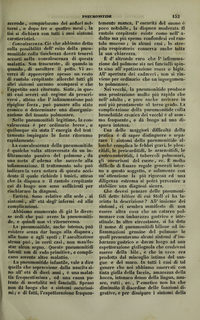 accende, compariscono dei sudori not- turni , e dopo tre o quattro mesi , la tisi si dichiara con tutti i suoi sintomi caratteristici. Convalescenza. Ciò che abbiamo detto sulla possibilità dell5 esito della pneu- monitide colla tisichezza dovrà tenervi accorti nella convalescenza di questa malattia. Non trascurate, di quando in quando , di ascoltare il petto. Vi av- verrà di appercepire spesso un resto di rantolo crepitante allorché tutti gli altri sintomi saranno scomparsi e che Uappetito sarà ritornato. Siate, in que- sti casi severi sul regime da prescri- versi , atteso che l5 infiammazione può ripigliar forza, può passare allo stato cronico o determinare una disorganiz- zazione del tessuto polmonare. Nelle pneumonitidi legittime, la con- valescenza è per ordinario breve , e qualunque sia stata 1’ energia del trat tamento impiegato le forze ritornano rapidamente. La convalescenza della pneumonitide è qualche volta attraversata da un in- filtramento passivo del polmone , da una sorte d’ edema che succede alla infiammazione. Il trattamento solo può indicare la vera natura di questo acci- dente il quale richiede i tonici, atteso che la dispnea e il rantolo crepitante cui dà luogo non sono sufficienti per rischiarare la diagnosi. Varietà. Sono relative alla sede , ai sintomi , all* età degl5 infermi ed alle complicazioni. Abbiamo enumerato di già le diver- se sedi che può avere la pneumoniti- de, e quindi non vi ritorneremo. La pneumonitide, anche intensa, può esistere senza dar luogo alla dispnea , alla tosse o agli sputi ; 1’ ascoltazione stessa può , in certi casi, non manife- star alcun segno. Queste pneumonitidi latenti son di rado primitive, e compli- cano sovente altre malattie. La pneumonitide infantile, vale a dire quella che sopravviene dalla nascita si- no all’ età di dieci anni , è una malat- tia freqnentissima , ed una causa po- tente di mortalità nei fanciulli. Spesso non dà luogo che a sintomi oscurissi- mi; e di fatti, l’espettorazione frequen- temente manca, 1* oscurità del suono è poco notabile, la dispnea moderata. Il rantolo crepitante esiste come nell’ a- dulto ma più spesso confondesi col ran- tolo mucoso ; in alcuni casi , lo stre- pito respiratorio conserva anche tutta la sua chiarezza. È d’ altronde raro che 1* infiamma- zione del polmone sia nei fanciulli spin- ta sino alF epatizzazione rossa o bigia. All’ apertura dei cadaveri, non si rin- viene per ordinario che un ingorgamen- to polmonare. Nei vecchi, la pneumonitide produce una prostrazione molto più rapida che nell’ adulto , e pare anche arrivare in essi più prontamente al terzo grado. La complicazioue della pneumonitide colla bronchitide cronica dei vecchi è al som- mo frequente, e dà luogo ad una di- spnea intensa. Una delle maggiori difficoltà della pratica è di saper distinguere e sepa- rare i sintomi della pneumonitide al- lorché complica le febbri gravi, le pleu- ritidi, le pericarditìdi, le aracnoitidi, le gastro-enteritidi, i tubercoli polmonari, gli aneurismi del cuore, ec. È molto difficile di fissare regole generali intor- no a questo soggetto, e solamente con un’ attenzione la più rigorosa ed una diligenza estrema si potrà pervenire a stabilire una diagnosi sicura. Che devesi pensare delle pneumoni- tidi dette biliose di cui Stoll ci ha la- sciato la descrizione ? All’ insieme dei sintomi, ci sembra manifesto di non essere altra cosa che nu catarro pol- monare con imbarazzo gastrico e inte- stinale. In altre circostanze, si ha dato il nome di pneumonitidi biliose ad in- fiammazioni genuine del polmone le quali presentavano alcuni sintomi d’im- barazzo gastrico e davan luogo ad una espettorazione giallognola che credevasi essere della bile, e che in vece era prodotta dal miscuglio intimo del san- gue e del muco. In tutti i casi di tal genere che noi abbiamo osservati con tinta gialla della faccia, amarezza della bocca, intonaco denso della lingua, nau- see, rutti, ec., l’emetico non ha che diminuito il disordine delle funzioni di- gestive, e per dissipare i sintomi della