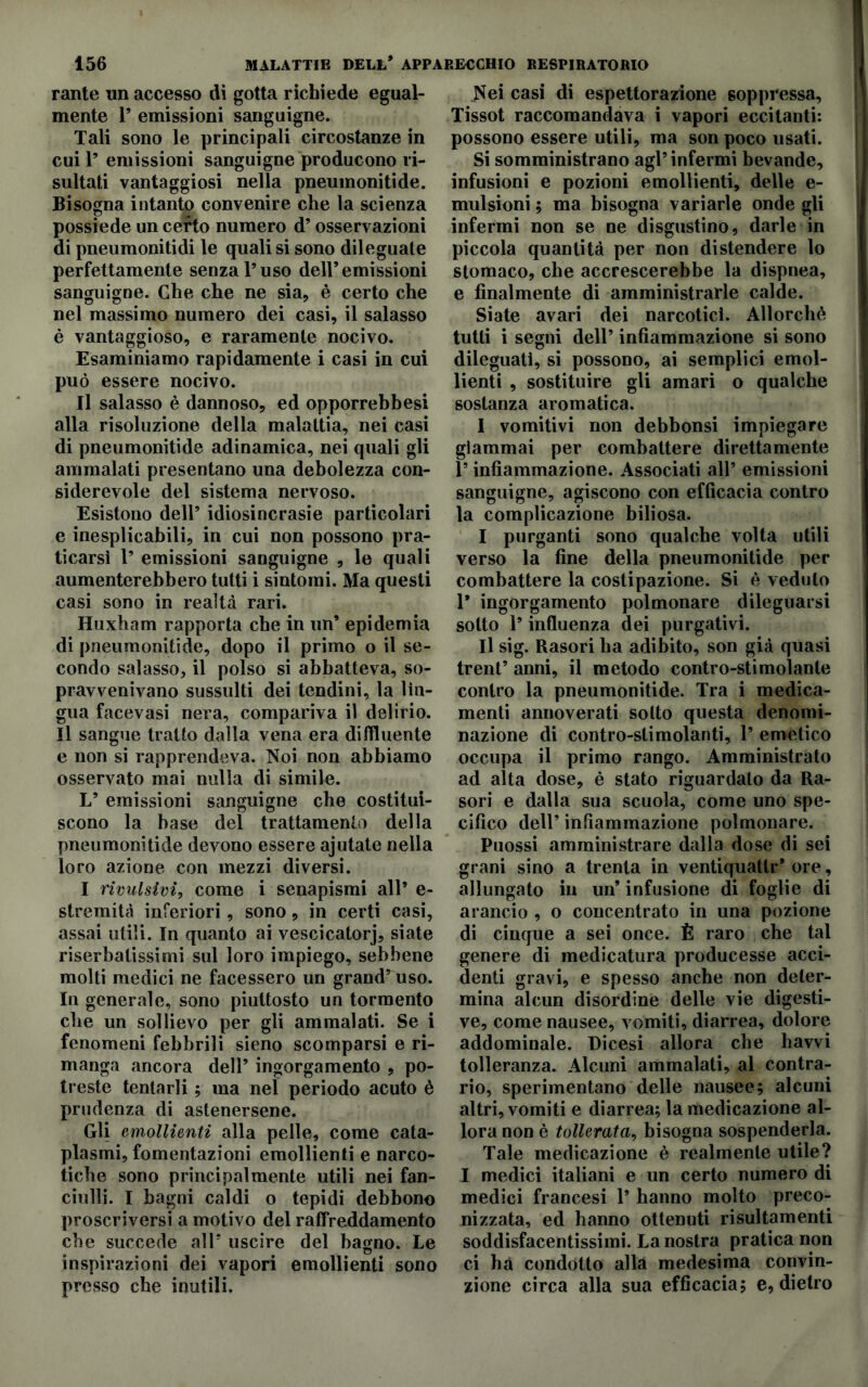 rante un accesso di gotta richiede egual- mente 1* emissioni sanguigne. Tali sono le principali circostanze in cui 1’ emissioni sanguigne producono ri- sultati vantaggiosi nella pneumonitide. Bisogna intanto convenire che la scienza possiede un certo numero d’osservazioni di pneumonitidi le quali si sono dileguale perfettamente senza l’uso dell’emissioni sanguigne. Che che ne sia, è certo che nel massimo numero dei casi, il salasso è vantaggioso, e raramente nocivo. Esaminiamo rapidamente i casi in cui può essere nocivo. Il salasso è dannoso, ed opporrebbesi alla risoluzione della malattia, nei casi di pneumonitide adinamica, nei quali gli ammalati presentano una debolezza con- siderevole del sistema nervoso. Esistono dell’ idiosincrasie particolari e inesplicabili, in cui non possono pra- ticarsi 1’ emissioni sanguigne , le quali aumenterebbero tutti i sintomi. Ma questi casi sono in realtà rari. Huxham rapporta che in un’ epidemia di pneumonitide, dopo il primo o il se- condo salasso, il polso si abbatteva, so- pravvenivano sussulti dei tendini, la lin- gua facevasi nera, compariva il delirio. Il sangue tratto dalla vena era di (fluente e non si rapprendeva. Noi non abbiamo osservato mai nulla di simile. L’ emissioni sanguigne che costitui- scono la base del trattamento della pneumonitide devono essere ajutate nella loro azione con mezzi diversi. I rivulsivi, come i senapismi all* e- stremità inferiori, sono, in certi casi, assai utili. In quanto ai vescicatorj, siate riserbatissimi sul loro impiego, sebbene molti medici ne facessero un grand’ uso. In generale, sono piuttosto un tormento che un sollievo per gli ammalati. Se i fenomeni febbrili sieno scomparsi e ri- manga ancora dell’ ingorgamento , po- treste tentarli ; ma nel periodo acuto è prudenza di astenersene. Gli emollienti alla pelle, come cata- plasmi, fomentazioni emollienti e narco- tiche sono principalmente utili nei fan- ciulli. I bagni caldi o tepidi debbono proscriversi a motivo del raffreddamento che succede all’ uscire del bagno. Le inspirazioni dei vapori emollienti sono presso che inutili. Nei casi di espettorazione soppressa, Tissot raccomandava i vapori eccitanti: possono essere utili, ma son poco usati. Si somministrano agl’infermi bevande, infusioni e pozioni emollienti, delle e- mulsioni ; ma bisogna variarle onde gli infermi non se ne disgustino, darle in piccola quantità per non distendere lo stomaco, che accrescerebbe la dispnea, e finalmente di amministrarle calde. Siate avari dei narcotici. Allorché tutti i segni dell’ infiammazione si sono dileguati, si possono, ai semplici emol- lienti , sostituire gli amari o qualche sostanza aromatica. I vomitivi non debbonsi impiegare giammai per combattere direttamente l’infiammazione. Associati all’ emissioni sanguigne, agiscono con efficacia contro la complicazione biliosa. I purganti sono qualche volta utili verso la fine della pneumonitide per combattere la costipazione. Si è veduto 1* ingorgamento polmonare dileguarsi sotto l’influenza dei purgativi. II sig. Rasori ha adibito, son già quasi treni’ anni, il metodo contro-stimolante contro la pneumonitide. Tra i medica- menti annoverati sotto questa denomi- nazione di contro-stimolanti, 1’ emetico occupa il primo rango. Amministrato ad alta dose, è stato riguardato da Ra- sori e dalla sua scuola, come uno spe- cifico dell’ infiammazione polmonare. Puossi amministrare dalla dose di sei grani sino a trenta in ventiquattr* ore, allungato in un’ infusione di foglie di arancio , o concentrato in una pozione di cinque a sei once. È raro che tal genere di medicatura producesse acci- denti gravi, e spesso anche non deter- mina alcun disordine delle vie digesti- ve, come nausee, vomiti, diarrea, dolore addominale. Dicesi allora che havvi tolleranza. Alcuni ammalati, al contra- rio, sperimentano delle nausee; alcuni altri, vomiti e diarrea; la medicazione al- lora non è tollerata, bisogna sospenderla. Tale medicazione è realmente utile? I medici italiani e un certo numero di medici francesi 1’ hanno molto preco- nizzata, ed hanno ottenuti risultamenti soddisfacentissimi. La nostra pratica non ci ha condotto alla medesima convin- zione circa alla sua efficacia; e, dietro