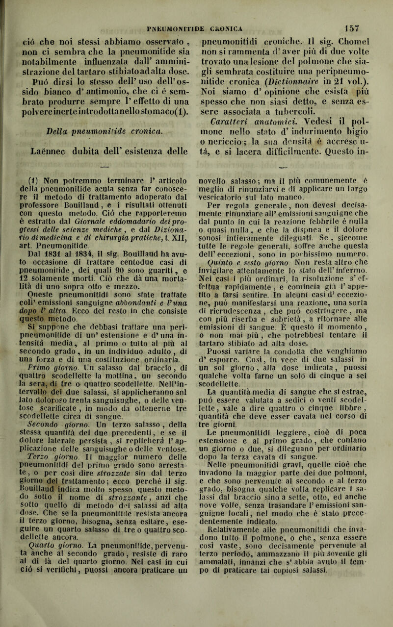 ciò che noi stessi abbiamo osservato , non ci sembra che la pneumonitide sia notabilmente influenzata dall’ ammini- strazione elei tartaro stibiatoadalta dose. Può dirsi Io stesso dell’uso dell’os- sido bianco d’ antimonio, che ci è sem- brato produrre sempre 1’ effetto di una polvere inerte introdotta nello stomaco(l). Velia pneumonitide cronica. Laénnec dubita dell’ esistenza delle (1) Non potremmo terminare P articolo delia pneumonitide acuta senza far conosce- re il metodo di trattamento adoperato dal professore Bouillaud, e i risultati ottenuti con questo metodo. Ciò che rapporteremo è estratto dal Giornale eddomadario dei pro- gressi delle scienze mediche , e dal Diziona- rio dì medicina e di chirurgia pratiche, l. XII, art. Pneumonitide. Dal 1831 al 1834, il sig. Bouillaud ha avu- to occasione di trattare centodue casi di pneumonitide, dei quali 90 sono guariti, e 12 solamente morti Ciò che dà una morta- lità di uno sopra otto e mezzo. Oneste pneumonitidi sono stale trattate coll’ emissioni sanguigne abbondanti e Vuna dopo V altra Ecco del resto in che consiste questo metodo. Si suppone che debbasi trattare una peri- pneumonilide di un’estensione e d’una in- tensità media, al primo o tutto al più al secondo grado, in un individuo adulto , di una forza e di una costituzione ordinaria. Primo giorno. Un salasso dal braccio, di quattro scodellate la mattina, un secondo la sera, di tre o quattro scodellelte. Nell’in- tervallo dei due salassi, si applicheranno snl iato doloroso trenta sanguisughe, o delle ven- tose scarificate , in modo da ottenerne tre scodellelte circa di sangue. Secondo giorno. Un terzo salasso, della stessa quantità dei due precedenti, e se il dolore laterale persista, si replicherà l’ap- plicazione delle sanguisughe o delle ventose. Terzo giorno. Il maggior numero delle pneumonitidi del primo grado sono arresta- te, o per così dire strozzate sin dal terzo giorno del trattamento; ecco perchè il sig. Bouillaud indica molto spesso questo meto- do sotto il nome di strozzante , anzi che sotto quello di metodo dei salassi ad alta dose. Che seia pneumonitide resista ancora il terzo giorno, bisogna, senza esitare, ese- guire un quarto salasso di tre o quaLlro sco- dellelte ancora. Quarto giorno. La pneumonitide, pervenu- ta anche al secondo grado, resiste di raro al di là del quarto giorno. Nei casi in cui ciò si verifichi, puossi ancora praticare un pneumonitidi croniche. Il sig. Chomel non si rammenta d’aver più di due volte trovato una lesione del polmone che sia- gli sembrata costituire una peripneumo- nitide cronica (Victionnaire in 21 voi.). Noi siamo d’ opinione che esista più spesso che non siasi detto, e senza es- sere associata a tubercoli. Caratteri anatomici. Vedesi il pol- mone nello stato d’indurimento bigio o nericcio ; la sua densità è accresc u- tà, e si lacera diffìcilmente. Questo in- novello salasso; ma il più comunemente è meglio di rinunziarvi e di applicare un largo vescicatorio sul lato manco. Per regola generale, non devesi decisa- mente rinunziare all’ emissioni sanguigne che dal punto in cui la reazione febbrile è nulla o quasi nulla, e che la dispnea e il dolore sonosi intieramente dileguati. Se , siccome tutte le regole generali, soffre anche questa dell’eccezioni, sono in pochissimo numero. Quinto e sesto giorno Non resta altro che invigilare attentamente lo stato dell’infermo. Nei casi i più ordinari, la risoluzione s’ef- fettua rapidamente, e comincia già l’appe- tito a farsi sentire. In alcuni casi d’ eccezio- ne, può manifestarsi una reazione, una sorta di ricrudescenza , che può costringere , ma con più riserba e sobrietà, a ritornare alle emissioni di sangue. È questo il momento, o non mai più , che potrebbesi tentare il tartaro stibiato ad alta dose. Puossi variare la condotta che venghiamo d’ esporre. Così, in vece di due salassi in un sol giorno, alla dose indicata, puossi qualche volta farne un solo di cinque a sei scodellelte. La quantità media di sangue che si estrae, può essere valutata a sedici o venti scodel- lette, vale a dire quattro o cinque libbre, quantità che deve esser cavata nel corso di tre giorni. Le pneumonitidi leggiere, cioè di poca estensione e al primo grado, che contano un giorno o due, si dileguano per ordinario dopo la terza cavata di sangue. Nelle pneumonitidi gravi, quelle cioè che invadono la maggior parte dei due polmoni, e che sono pervenute al secondo e al terzo grado, bisogna qualche volta replicare i sa- lassi dal braccio sino a selle, otto, ed anche nove volte, senza trasandare P emissioni san- guigne locali, nel modo che è stato prece- dentemente indicato. Relativamente alle pneumonitidi che inva- dono tutto il polmone, o che, senza essere così vaste, sono decisamente pervenute al terzo periodo, ammazzano il più sovente gli aimnalali, innanzi che s’ abbia avuto il tem- po di praticare tai copiosi salassi.