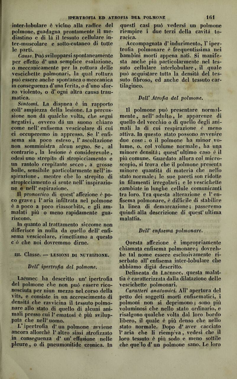 IPERTROFIA ED ATROFIA DEL POLMONE inter-lobulare è vicino alla radice del polmone, guadagna prontamente il me- diastino e di là il tessuto cellulare in- ter-muscolare e sotto-cutaneo di tutte le parti. Cause. Può svilupparsi spontaneamente per effetto d’ una semplice esalazione, o meccanicamente per la rottura delle vescichette polmonari, la qual rottura può essere anche spontanea o meccanica in conseguenza d’una ferita, o d'uno sfor- zo violento, o d’ ogni altra causa trau- matica. Sintomi. La dispnea è in rapporto coll’ampiezza della lesione. La percus- sione non dà qualche volta, che segni negativi, ovvero dà un suono chiaro come nell’ enfisema vescicolare di cui ci occuperemo in appresso. Se l’enfi- sema sia poco esteso , 1’ ascoltazione non somministra alcun segno. Se, al contrario , la lesione è considerevole, odesi uno strepito di stropicciamento e un rantolo crepitante secco, a grosse bolle, sensibile particolarmente nell’in- spirazione, mentre che lo strepito di stropicciamento si sente nell’ inspirazio- ne e nell’ espirazione. Il pronostico di quest’ affezione è po- co grave ; l’aria infiltrata nel polmone è a poco a poco riassorbita, e gli am- malati più o meno rapidamente gua- riscono. In quanto al trattamento siccome non differisce in nulla da quello dell’ enfi- sema vescicolare, rimettiamo a questo c’ò che noi dovremmo dirne. ni. Classe. — lesioni di nutrizione. Dell9 ipertrofia del polmone. Laénnec ha descritto un’ ipertrofìa del polmone che non può essere rico- nosciuta per niun mezzo nel corso della vita, e consiste in un accrescimento di densità che ravvicina il tessuto polmo- nare allo stato di quello di alcuni ani- mali presso cui 1’ ematosi è più svilup- pata che nell’uomo. L’ipertrofia d’un polmone avviene ancora allorché l’altro siasi atrofizzato in conseguenza d’ un’ effusione nelle pleure, o di pneumonitide cronica. In 161 questi casi può vedersi un polmone riempire i due terzi della cavità to- racica. Accompagnata d’indurimento, l’iper- trofia polmonare è frequentissima nei bambini morti appena nati. Si manife- sta anche più particolarmente nel tes- suto cellulare interlobulare, il quale può acquistare tutta la densità del tes- suto fibroso, ed anche del tessuto car- tilagineo. DeW Atrofia del polmone. Il polmone può presentare normal- mente, nell’adulto, le apparenze di quello del vecchio o di quello degli ani- mali la di cui respirazione è meno attiva. In questo stato possono avvenire due cose ; o il polmone ha minor vo- lume, o, col volume normale, ha una minore densità; quest’ultimo caso è il più comune. Guardato allora col micro- scopio, si trova che il polmone presenta minore quantità di materia che nello stato normale; le sue pareti son ridotte in filamenti irregolari; e le vescichette cambiate in lunghe cellule comunicanti tra loro. Tra questa alterazione e 1’ en- fisema polmonare, è difficile di stabilire la linea di demarcazione; passeremo quindi alla descrizione di quest’ultima malattia. Deir enfisema polmonare. Questa affezione è impropriamente chiamata enfisema polmonare; dovreb- be tal nome essere esclusivamente ri- serbato all’ enfisema inter-lobulare che abbiamo digià descritto. Delineata da Laénnec, questa malat- tia è caratterizzata dalla dilatazione delle vescichette polmonari. Caratteri anatomici. All’ apertura del petto dei soggetti morti enfìsematici, i polmoni non si deprimono ; sono più voluminosi che nello stato ordinario, e risalgono qualche volta dal loro bordo libero, il quale è più denso che nello stato normale. Dopo d’ aver cacciato l’aria che li riempiva, vedesi che il loro tessuto è più sodo e meno sottile che que’lo d’ un polmone sano. Le loro