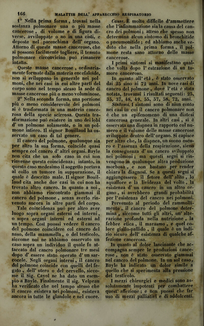 1° Nella prima forma, trovasi nella sostanza polmonare una o più masse cancerose , di volume e di figura di- verse, avviluppate o no in una cisti, e deposte nel parenchima dell' organo. Attorno di queste masse cancerose, che si possono facilmente togliere, il tessuto polmonare circonvicino può rimanere intatto. Queste masse cancerose , ordinaria- mente formate dalla materia encefaloìde, non si sviluppano in generale nei poi moni, che nei casi in cui altre parti del corpo sono nel tempo stesso la sede di masse cancerose più o meno voluminose. 2° Nella seconda forma, una porzione più o meno considerevole dei polmoni si è trasformata in una materia cance- rosa della specie scirrosa. Questa tra- sformazione può esistere in uno dei lobi d’ un polmone solamente, o in un pol- mone intiero. Il signor Bouillaud ha os- servato un caso di tal genere. Il cancro del polmone, qualunque sia per altro la sua forma, coincide quasi sempre col cancro d’ altri organi. Bayle non cita che un solo caso in cui non rinvenne questa coincidenza; intanto, in questo caso medesimo il soggetto portava al collo un tumore in suppurazione, il quale è descritto male. Il signor Bouil- laud cita anche due casi in cui non ha trovato altro cancro. In quanto a noi, non abbiamo rincontrato giammai il cancro del polmone , senza averlo rin- venuto ancora in altre parti del corpo. Tale coincidenza può per altro aver luogo sopra organi esterni od interni, o sopra organi interni ed esterni ad un tempo. Così puossi vedere il cancro del polmone coinciderò col cancro del naso, della mammella, o del testicolo, siccome noi ne abbiamo osservato un caso sopra un individuo il quale fu at- taccato dal cancro polmonare tre mesi dopo d’ essere stato operato d’un sar- cocele. Negli organi interni, il cancro del polmone coincide con quelli del fe- gato , dell’ utero o del cervello, sicco- me il Sig. Cayol ne ha dato un esem- pio a Bayle. Finalmente il sig. Velpeau ha verificato che nel tempo stesso che il cancro esisteva nei polmoni, esisteva ancora in tutte le glandole e nel cuore. Cause. È molto difficile d’ammettere che l’infiammazione siala causa del can- cro dei polmoni ; atteso che spesso non determina alcun sintomo di bronchitide o pneumonitide ; ed abbiamo anche ve- duto che nella prima forma , il pol- mone resta sano attorno delle masse cancerose. I primi sintomi si manifestano qual- che volta dopo 1’ estrazione di un tu- more canceroso. In quanto all’ età, è stato osservato dai 25 sino ai 72 anni. In nove casi di cancro del polmone , dove l’età è stata notata, trovansi i risultati seguenti: 25, 35, 37, 48, 49, 55, 57, 58, 72, anni. Sintomi. I sintomi sono di niun conto nei casi in cui il cancro polmonare non è che un epifenomeno di una diatesi cancerosa generale. In altri casi , si è osservata una dispnea in rapporto col nu- mero e il volume delle masse cancerose sviluppale dentro dell’organo. Si capisce per altro che, la dispnea, un suono oscu- ro e l’assenza della respirazione, sieno la conseguenza d’ un cancro sviluppato nei polmoni ; ma questi segni si rin- vengono in qualunque altra produzione morbosa , e non bastano per render chiara la diagnosi. Se a questi segni si aggiungessero il fetore dell’ alito, Io squallore e la lividezza del volto , la esistenza d' un cancro in un altro or- gano , si avrebbero grandi probabilità per l’esistenza del cancro nei polmoni. Pervenuto al periodo del rammolli- mento , il cancro del polmone deter- mina , siccome tutti gli altri, un’ alte- razione profonda nella nutrizione , la febbre etica , il marasmo , e quel co- lore giallo-pallido , il quale è un indi- zio sicuro dell’ esistenza di qualche af- fezione cancerosa. In quanto al dolor lancinante che ac- compagna sempre le produzioni cance- rose , non è stato osservato giammai nel cancro del polmone. In un sol caso, Bayle ha indicato un dolor simile a quello che si sperimenta alla pressione del testicolo. I mezzi chirurgici e medici sono as- solutamente impotenti per combattere quest’ affezione ; e non puossi che far uso di mezzi palliativi e di addolcenti.