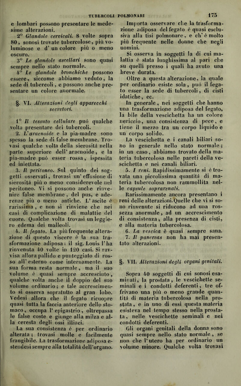 e lombari possono presentare le mede- sime alterazioni. 2° Glandole cervicali. 8 volte sopra 80, sonosi trovate tubercolose, più vo- luminose e d’ un colore più o meno oscuro. 3° Le glandole ascellari sono quasi sempre nello stato normale. 4° Le glandole bronchiche possono essere, siccome abbiamo veduto, la sede di tubercoli, e possono anche pre- sentare un colore anormale. §. VI. Alterazioni degli apparecchi secretori. 1° Il tessuto cellulare può qualche volta presentare dei tubercoli. 2. Varacnoide e la pia-madre sono spesso la sede di false membrane. Tro- vasi qualche volta della sierosità nella parte superiore dell5 aracnoide, e la pia-madre può esser rossa, ispessila ed iniettata. 3. Il peritoneo. Sul quinto dei sog- getti osservati, trovasi un5 effusione di sierosità più o meno considerevole nel peritoneo. Vi si possono anche rinve- nire false membrane , del pus, e ade- renze più o meno antiche. L’ ascile è rarissima , e non si rinviene che nei casi di complicazione di malattie del cuore. Qualche volta trovasi un leggie- ro edema dei malleoli. 4. Il fegato. La più frequente altera- zione di questo viscere è la sua tra- sformazione adiposa: il sig. Louis Pha rinvenuta 40 volte in 120 casi. Si rav- visa allora pallido e punteggiato di ros- so all* esterno come internamente. La sua forma resta normale, ma il suo volume è quasi sempre accresciuto, qualche volta anche il doppio del suo volume ordinario ; e tale accrescimen- to si osserva sopratutto al gran lobo. Vedesi allora che il fegato ricuopre quasi tutta la faccia anteriore dello sto- maco , occupa P epigastrio, oltrepassa le false coste e giunge alla milza e al- la ceresta degli ossi illiaci. La sua consistenza è per ordinario alterata ; trovasi molle e facilmente frangibile. La trasformazione adiposa e- stendesi sempre alla totalità dell’organo. 175 Importa osservare che la trasforma- zione adiposa del fegato è quasi esclu- siva alla tisi polmonare, e eh’ è molto più frequente nelle donne che negli uomini. Si osserva in soggetti la di cui ma- lattia è stata lunghissima al pari che su quelli presso i quali ha avuto una breve durata. Oltre a questa alterazione, la quale per ordinario esiste sola , può il fega- to esser la sede di tubercoli, di cisti idatiche, ec. In generale, nei soggetti che hanno una trasformazione adiposa del fegato, la bile della vescichetta ha un colore nericcio, una consistenza di pece, e tiene il mezzo tra un corpo liquido e un corpo solido. La vescichetta e i canali biliari so- no in generale nello stato normale ; in un caso, abbiamo trovato della ma- teria tubercolosa nelle pareti della ve- scichetta e nei canali biliari. 5. I reni. Rapidissimamente si è tro- vata una piccolissima quantità di ma- teria tubercolosa non rammollita nel- le capsule soprarenali. Rarissimamente ancora presentano i reni delle alterazioni. Quelle che vi si so- no rinvenute si riducono ad una ros- sezza anormale, ad un accrescimento di consistenza, alla presenza di cisti, e alla materia tubercolosa. 6. La vescica è quasi sempre sana. 7. Il pancreas non ha mai presen- tato alterazioni. §. VII. Alterazioni degli organi genitali. Sopra 40 soggetti di cui sonosi esa- minati, la prostata, le vescichette se- minali e i condotti deferenti, tre of- frivano una più o meno grande quan- tità di materia tubercolosa nella pro- stata , e in uno di essi questa materia esisteva nel tempo stesso nella prosta- ta , nelle vescichette seminali e nei condotti deferenti. Gli organi genitali della donna sono quasi sempre nello stato normale , se non che l’utero ha per ordinario un volume minore. Qualche volta trovasi