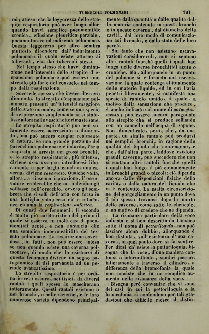 mi ; atteso che la leggerezza dello stre- pito respiratorio può aver luogo allor- quando havvi semplice pneumonitide cronica , effusione pleuritica parziale , pneumo-torace od enfisema polmonare. Questa leggerezza per altro sembra piuttosto dipendere dall’ indurimento polmonare il quale esiste attorno ai tubercoli, che dai tubercoli stessi. Nel tempo stesso che havvi diminu- zione nell’ intensità dello strepilo d’e- spansione polmonare può esservi uno strepito più forte del consueto, nel tem- po della respirazione. Succcede spesso, che invece d’essere diminuito, lo strepito d’espansione pol- monare presenti un’intensità maggiore dello stato normale, come se una specie di respirazione supplementaria si stabi- lisse allora nelle vescichette rimaste sane. Lo strepito respiratorio può non so- lamente essere accresciuto o diminui- to , ma può ancora cangiar realmente di natura. Se una grande porzione del parenchima polmonare è indurita, l’aria inspirata si arresta nei grossi bronchi, e lo strepito respiratorio , più intenso, diviene bronchico ; se introducesi libe- ramente e per larghi canali in una ca verna, diviene cavernoso. Qualche volta, allora , a ciascuna ispirazione , l’ osser- vatore crederebbe che un individuo gli soffiasse nell’orecchio, ovvero gli sem- brerà che si soffi dell’aria con forza in una bottiglia vota ,* ecco ciò c e Laen- nec chiama la respirazione anforica. Di questi due fenomeni, il secondo è molto più caratteristico del primo il quale si osserva in molti casi di pneu- monitidi acute, e non annuncia che una semplice impermeabilità del tes- suto polmonare. La respirazione caver- nosa „ in fatti, non può essere intesa se non quando esiste una caverna pol- monare , di modo che la esistenza di questo fenomeno diviene un segno pa- tognomico di tisi pervenuta ad un pe- riodo avanzatissimo. Lo strepito respiratorio è per ordi- nario reso oscuro, nei tisici, da diversi rantoli i quali spesso lo mascherano intieramente. Questi rantoli esistono o nei bronchi, o nelle caverne , e le loro numerose varietà dipendono principal- mente dalla quantità e dalle qualità del- la materia contenuta in questi bronchi 0 in queste caverne, dal diametro delle cavità, dal loro modo di comunicazio- ne coi bronchi, e dallo stato delle loro pareti. Sin tanto che non esistono escava- vazioni considerevoli, non si sentono altri rantoli fuorché quelli i quali han luogo nelle diverse bronchitidi acute o croniche. Ma, allorquando in un punto del polmone si è formata una escava- vazione la quale contenga abitualmente delle materie liquide, ed in cui l’aria penetri liberamente, si manifesta una specie di rantolo umido, il quale , a motivo della sensazione che produce , è anche indicato col nome di gorgoglia- mento ; può essere ancora paragonato allo strepito che si produce soffiando con un cannello nell’acqua dì sapone. Non dimenticate, però, che, da una parte, un simile rantolo può prodursi nei semplici bronchi, in ragione delle qualità del liquido che contengono, e che, dall’altra parte, laddove esistono grandi caverne, può succedere che non si sentano altri rantoli fuorché quelli 1 quali han luogo il più comunemente in bronchi grandi o piccoli; ciò dipende ancora dalle disposizioni fisiche della cavità, o dalla natura del liquido che vi è contenuto. La esatta circoscrizio- ne del gorgogliamento in un punto dove il più spesso trovansi dopo la morte delle caverne, come sotto le clavicole, è un motivo di credere che ne dipenda. La risonanza particolare della voce indicata e sì ben descritta da Laénnec sotto il nome di pettoriloquia, non può lasciare alcun dubbio, allorquando è ben distinta, sull’esistenza d’una ca- verna, in quel punto dove si fa sentire. Per dirsi eh’ esiste la pettoriloquia, bi- sogna che la voce, d’una maniera con- tinua o intermittente , sembri passare intieramente a traverso il cilindro, a differenza della broncofonia la quale non consiste che in un semplice au- mento nella risonanza della voce. Bisogna però convenire che vi sono dei casi in cui la pettoriloquia e la broncofonia si confondono per tali gra- dazioni che diffìcile riesce il di&tin-