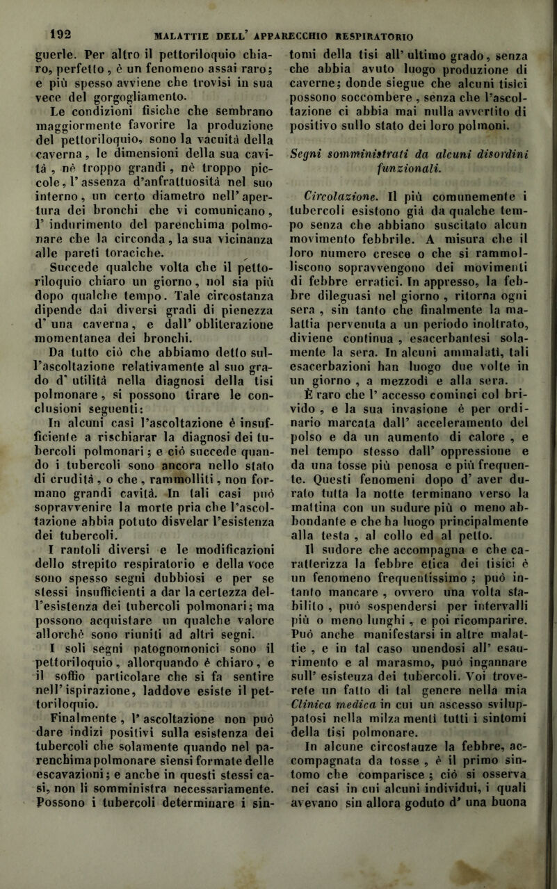 guerle. Per altro il pettoriloquio chia- ro, perfetto , è un fenomeno assai raro; e più spesso avviene che trovisi in sua vece del gorgogliamento. Le condizioni fisiche che sembrano maggiormente favorire la produzione del pettoriloquio, sono la vacuità della caverna, le dimensioni della sua cavi- tà , nè troppo grandi , nè troppo pic- cole, P assenza d’anfrattuosità nel suo interno, un certo diametro nell’aper- tura dei bronchi che vi comunicano, 1’ indurimento del parenchima polmo- nare che la circonda, la sua vicinanza alle pareti toraciche. Succede qualche volta che il petto- riloquio chiaro un giorno, noi sia più dopo qualche tempo. Tale circostanza dipende dai diversi gradi di pienezza d’ una caverna, e dall’ obliterazione momentanea dei bronchi. Da tutto ciò che abbiamo detto sul- l’ascoltazione relativamente al suo gra- do d’ utilità nella diagnosi della tisi polmonare, si possono tirare le con- clusioni seguenti: In alcuni casi l’ascoltazione è insuf- ficiente a rischiarar la diagnosi dei tu- bercoli polmonari ; e ciò succede quan- do i tubercoli sono ancora nello stato di crudità , o che , rammolliti, non for- mano grandi cavità. In tali casi può sopravvenire la morte pria che l’ascol- tazione abbia potuto disvelar l’esistenza dei tubercoli. I rantoli diversi e le modificazioni dello strepito respiratorio e della voce sono spesso segni dubbiosi e per se stessi insufficienti a dar la certezza del- l’esistenza dei tubercoli polmonari; ma possono acquistare un qualche valore allorché sono riuniti ad altri segni. I soli segni patognomonici sono il pettoriloquio , allorquando è chiaro , e il soffio particolare che si fa sentire nell’ispirazione, laddove esiste il pet- toriloquio. Finalmente , P ascoltazione non può dare indizi positivi sulla esistenza dei tubercoli che solamente quando nel pa- renchimapolmonare siensi formate delle escavazioni; e anche in questi stessi ca- si, non li somministra necessariamente. Possono i tubercoli determinare i sin- tomi della tisi all’ultimo grado, senza che abbia avuto luogo produzione di caverne; donde siegue che alcuni tisici possono soccombere , senza che l’ascol- tazione ci abbia mai nulla avvertito di positivo sullo stato dei loro polmoni. Segni somministrati da alcuni disordini funzionali. Circolazione. Il più comunemente i tubercoli esistono già da qualche tem- po senza che abbiano suscitato alcun movimento febbrile. A misura che il loro numero cresce o che si rammol- liscono sopravvengono dei movimenti di febbre erratici. In appresso, la feb- bre dileguasi nel giorno , ritorna ogni sera , sin tanto che finalmente la ma- lattia pervenuta a un periodo inoltrato, diviene continua , esacerbatesi sola- mente la sera. In alcuni ammalati, tali esacerbazioni han luogo due volte in un giorno , a mezzodi e alla sera. È raro che 1’ accesso cominci col bri- vido , e la sua invasione è per ordi- nario marcata dall’ acceleramento del polso e da un aumento di calore , e nel tempo stesso dall* oppressione e da una tosse più penosa e più frequen- te. Questi fenomeni dopo d’ aver du- ralo tutta la notte terminano verso la mattina con un sudure più o meno ab- bondante e che ha luogo principalmente alla testa , al collo ed al petto. Il sudore che accompagna e che ca- ratterizza la febbre etica dei tisici è un fenomeno frequentissimo ; può in- tanto mancare , ovvero una volta sta- bilito , può sospendersi per intervalli più o meno lunghi , e poi ricomparire. Può anche manifestarsi in altre malat- tie , e in tal caso unendosi all’ esau- rimento e al marasmo, può ingannare sull’ esisteuza dei tubercoli. Voi trove- rete un fatto di tal genere nella mia Clinica medica in cui un ascesso svilup- patosi nella milza menti tutti i sintomi della tisi polmonare. In alcune circostanze la febbre, ac- compagnata da tosse , è il primo sin- tomo che comparisce ; ciò si osserva nei casi in cui alcuni individui, i quali avevano sin allora goduto d’ una buona