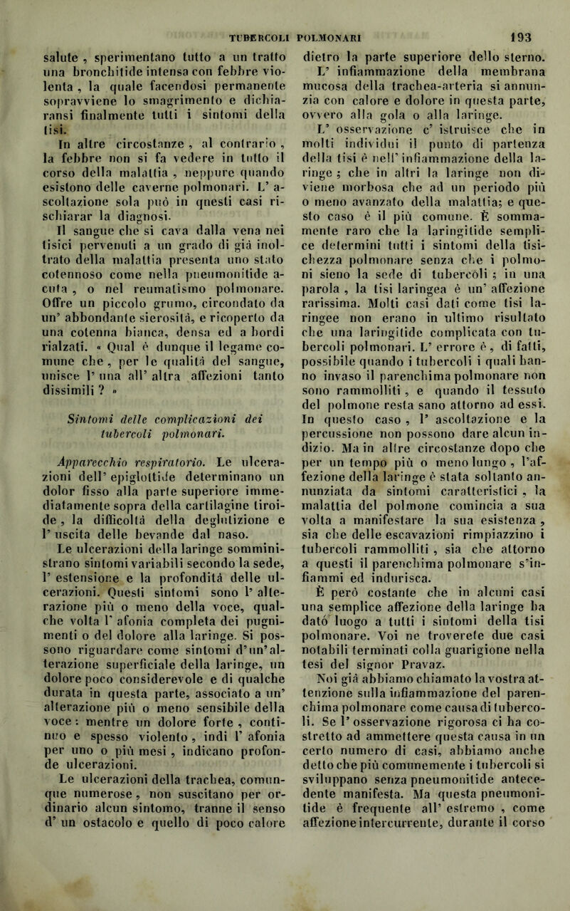 salute , sperimentano tutto a un tratto una bronchitide intensa con febbre vio- lenta , la quale facendosi permanente sopravviene lo smarrimento e dicbia- ransi finalmente tutti i sintomi della lisi. In altre circostanze , al contrario , la febbre non si fa vedere in tutto il corso della malattia , neppure quando esistono delle caverne polmonari. L’ a- scoltazione sola può in qnesti casi ri- schiarar la diagnosi. Il sangue che si cava dalla vena nei tisici pervenuti a un grado di già inol- trato della malattia presenta uno stato cotennoso come nella pneumonitide a- cuta , o nel reumatismo polmonare. Offre un piccolo grumo, circondato da un’ abbondante sierosità, e ricoperto da una cotenna bianca, densa ed a bordi rialzati. « Qual è dunque il legame co- mune che, per le qualità del sangue, unisce 1’ una all’ altra affezioni tanto dissimili ? » Sintomi delle complicazioni dei tubercoli polmonari. Apparecchio respiratorio. Le ulcera- zioni dell’ epiglottide determinano un dolor fisso alla parie superiore imme- diatamente sopra della cartilagine tiroi- de , la difficoltà della deglutizione e P uscita delle bevande dal naso. Le ulcerazioni della laringe sommini- strano sintomi variabili secondo la sede, 1’ estensione e la profondità delle ul- cerazioni. Questi sintomi sono P alte- razione più o meno della voce, qual- che volta T afonia completa dei pugni- menti o del dolore alla laringe. Si pos- sono riguardare come sintomi d’un’al- terazione superficiale della laringe, un dolore poco considerevole e di qualche durata in questa parte, associato a un’ alterazione più o meno sensibile della voce : mentre un dolore forte , conti- nuo e spesso violento , indi 1’ afonia per uno o più mesi , indicano profon- de ulcerazioni. Le ulcerazioni della trachea, comun- que numerose , non suscitano per or- dinario alcun sintomo, tranne il senso d’ un ostacolo e quello di poco calore dietro la parte superiore dello sterno. L5 infiammazione della membrana mucosa della trachea-arteria si annun- zia con calore e dolore in questa parte, ovvero alla gola o alla laringe. L9 osservazione c’ istruisce che in molti individui il punto di partenza della tisi è nell’infiammazione della la- ringe ; che in altri la laringe non di^ viene morbosa che ad un periodo più o meno avanzato della malattia; e que- sto caso è il più comune. È somma- mente raro che la laringi tide sempli- ce determini tutti i sintomi della tisi- chezza polmonare senza clic i polmo- ni sieno la sede di tubercoli ; in una parola , la tisi laringea è un’ affezione rarissima. Molti casi dati come tisi la- ringee non erano in ultimo risultato che una laringitide complicata con tu- bercoli polmonari. L’ errore è, di fatti, possibile quando i tubercoli i quali han- no invaso il parenchima polmonare non sono rammolliti , e quando il tessuto del polmone resta sano attorno ad essi. In questo caso , l9 ascoltazione e la percussione non possono dare alcun in- dizio. Main allre circostanze dopo che per un tempo più o meno lungo, l’af- fezione della laringe è stata soltanto an- nunziata da sintomi caratteristici , la malattia del polmone comincia a sua volta a manifestare la sua esistenza , sia che delle escavazioni rimpiazzino i tubercoli rammolliti , sia che attorno a questi il parenchima polmonare s’in- fiammi ed indurisca. È però costante che in alcuni casi una semplice affezione della laringe ha dato luogo a tutti i sintomi della tisi polmonare. Voi ne troverete due casi notabili terminati colla guarigione nella tesi del signor Pravaz. Noi già abbiamo chiamato la vostra at- tenzione sulla infiammazione del paren- chima polmonare come causa di tuberco- li. Se l’osservazione rigorosa ci ha co- stretto ad ammettere questa causa in un certo numero di casi, abbiamo anche detto che più comunemente i tubercoli si sviluppano senza pneumonitide antece- dente manifesta. Ma questa pneumoni- tide è frequente all’ estremo , come affezione infercurrenle, durante il corso