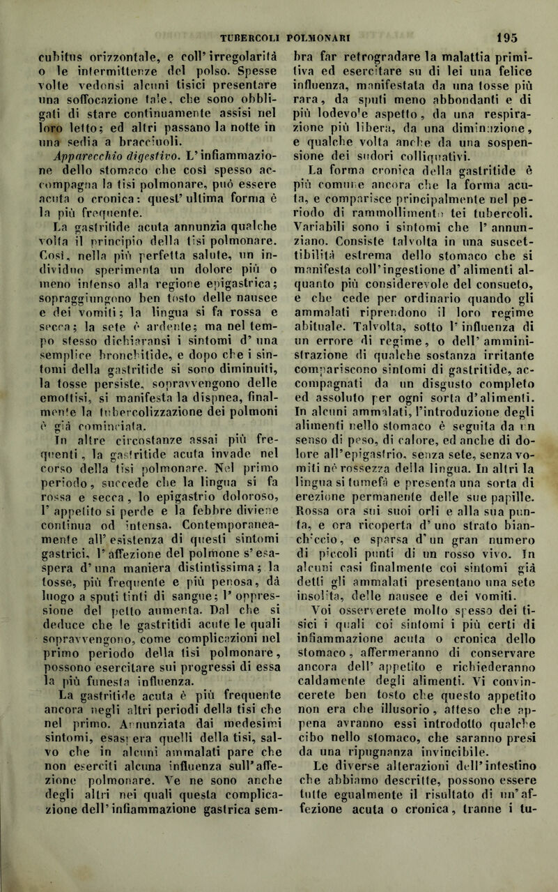 cubitus orizzontale, e coll’ irregolarità o le intermittenze del polso. Spesse volte vedonsi alcuni tisici presentare una soffocazione tale, cbe sono obbli- gati di stare continuamente assisi nel loro letto; ed altri passano la notte in una sedia a bracciuoli. Apparecchio digestivo. L’infiammazio- ne dello stomaco cbe così spesso ac- compagna la tisi polmonare, può essere acuta o cronica : quest’ ultima forma è la più frequènte. La gastritide acuta annunzia qualche volta il principio della tisi polmonare. Così, nella più perfetta salute, un in- dividuo sperimenta un dolore più o meno intenso alla regione epigastrica; sopraggiungono ben tosto delle nausee e dei vomiti; la lingua si fa rossa e secca; la sete è ardente; ma nel tem- po stesso dichiaransi i sintomi d’ una semplice bronci ilide, e dopo cbe i sin- tomi della gastritide si sono diminuiti, la tosse persiste, sopravvengono delle emottisi, si manifesta la dispnea, final- mente la tubercolizzazione dei polmoni è già cominciata. tn altre circostanze assai più fre- quenti , la gastritide acuta invade nel corso della tisi polmonare. Nel primo periodo, succede cbe la lingua si fa rossa e secca , lo epigastrio doloroso, F appetito si perde e la febbre diviene continua od intensa. Contemporanea- mente all5 esistenza di questi sintomi gastrici, l’affezione del polmone s’esa- spera d’una maniera distintissima; la tosse, più frequente e più penosa, dà luogo a sputi tinti di sangue; F oppres- sione del petto aumenta. Dal cbe si deduce che le gastritidi acute le quali sopravvengono, come complicazioni nel primo periodo della tisi polmonare, possono esercitare sui progressi di essa la più funesta influenza. La gastritide acuta è piu frequente ancora negli altri periodi della tisi cbe nel primo. Annunziata dai medesimi sintomi, esaspera quelli della tisi, sal- vo cbe in alcuni ammalati pare cbe non eserciti alcuna influenza sull*affe- zione polmonare. Ve ne sono anche degli altri nei quali questa complica- zione dell’infiammazione gastrica sem- bra far retrogradare la malattia primi- tiva ed esercitare su di lei una felice influenza, manifestata da una tosse più rara, da sputi meno abbondanti e di più lodevole aspetto , da una respira- zione più libera, da una diminuzione, e qualche volta anche da una sospen- sione dei sudori colliquativi. La forma cronica della gastritide è più comune ancora cbe la forma acu- ta, e comparisce principalmente nel pe- riodo di rammolliment i tei tubercoli. Variabili sono i sintomi che 1’ annun- ziano. Consiste talvolta in una suscet- tibilità estrema dello stomaco che si manifesta coll’ingestione d’alimenti al- quanto più considerevole del consueto, e cbe cede per ordinario quando gli ammalati riprendono il loro regime abituale. Talvolta, sotto l’influenza di un errore di regime, o dell’ammini- strazione di qualche sostanza irritante compariscono sintomi di gastritide, ac- compagnati da un disgusto completo ed assoluto per ogni sorta d’alimenti. In alcuni ammalati, l’introduzione degli alimenti nello stomaco è seguita da un senso di peso, di calore, ed anche di do- lore all’epigastrio, senza sete, senza vo- miti nè rossezza della lingua. In altri la lingua si tumefà e presenta una sorta di erezione permanente delle sue papille. Rossa ora sui suoi orli e alla sua pun- ta, e ora ricoperta d’ uno strato bian- chiccio, e sparsa d’un gran numero di piccoli punti di un rosso vivo. In alcuni casi finalmente coi sintomi già detti gli ammalati presentano una sete insolita, delle nausee e dei vomiti. Voi osserverete molto spesso dei ti- sici i quali coi sintomi i più certi di infiammazione acuta o cronica dello stomaco, affermeranno di conservare ancora dell’ appetito e richiederanno caldamente degli alimenti. Vi convin- cerete ben tosto che questo appetito non era che illusorio, atteso che ap- pena avranno essi introdotto qualche cibo nello stomaco, che saranno presi da una ripugnanza invincibile. Le diverse alterazioni dell’intestino che abbiamo descritte, possono essere tutte egualmente il risultato di un’af- fezione acuta o cronica, tranne i tu-