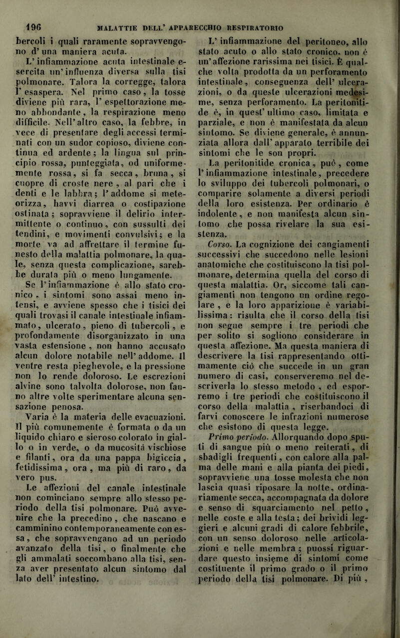 bercoli i quali raramente sopravvengo- no d’una maniera acuta. L’infiammazione acuta intestinale e- sercita un’influenza diversa sulla tisi polmonare. Talora la corregge, talora r esaspera. Nel primo caso, la tosse diviene più rara, 1* espettorazione me- no abbondante , la respirazione meno diffìcile. Nell’altro caso, la febbre, in vece di presentare degli accessi termi- nati con un sudor copioso, diviene con- tinua ed ardente; la lingua sul prin- cipio rossa, punteggiata, od uniforme- mente rossa, si fa secca, bruna, si cuopre di croste nere , al pari che i denti e le labbra; l’addome si mete- orizza, havvi diarrea o costipazione ostinata ; sopravviene il delirio inter- mittente o continuo, con sussulti dei tendini, e movimenti convulsivi; e la morte va ad affrettare il termine fu- nesto della malattia polmonare, la qua- le, senza questa complicazione, sareb- be durata più o meno lungamente. Se l’infiammazione è allo stato cro- nico . i sintomi sono assai meno in- tensi, e avviene spesso che i tisici dei quali trovasi il canale intestinale infiam- mato, ulcerato, pieno di tubercoli, e profondamente disorganizzato in una vasta estensione , non hanno accusato alcun dolore notabile nell’ addome. Il ventre resta pieghevole, e la pressione non lo rende doloroso. Le escrezioni alvine sono talvolta dolorose, non fan- no altre volte sperimentare alcuna sen- sazione penosa. Varia è la materia delle evacuazioni. Il più comunemente è formata o da un liquido chiaro e sieroso colorato in gial- lo o in verde, o da mucosità vischiose e filanti, ora da una pappa bigiccia, fetidissima, ora, ma più di raro, da vero pus. Le affezioni del canale intestinale non cominciano sempre allo stesso pe- riodo della tisi polmonare. Può avve- nire che la precedino , che nascano e camminino contemporaneamente con es- sa , che sopravvengano ad un periodo avanzato della tisi, o finalmente che gli ammalati soccombano alla tisi, sen- za aver presentato alcun sintomo dal lato dell’ intestino. L* infiammazione del peritoneo, allo stato acuto o allo stato cronico, non è un’affezione rarissima nei tisici. È qual- che volta prodotta da un perforamento intestinale, conseguenza dell’ ulcera- zioni, o da queste ulcerazioni medesi- me, senza perforamento. La periloniti- de è, in quest’ ultimo caso, limitata e parziale, e non è manifestata da alcun sintomo. Se diviene generale, è annun- ziata allora dall’apparalo terribile dei sintomi che le son propri. La pentonitide cronica, può , come l’infiammazione intestinale, precedere lo sviluppo dei tubercoli polmonari, o comparire solamente a diversi periodi della loro esistenza. Per ordinario è indolente, e non manifesta alcun sin- tomo che possa rivelare la sua esi- stenza. Corso. La cognizione dei cangiamenti successivi che succedono nelle lesioni anatomiche che costituiscono la tisi pol- monare, determina quella del corso di questa malattia. Or, siccome tali can- giamenti non tengono un ordine rego- lare , e la loro apparizione è variabi- lissima : risulta che il corso della lisi non segue sempre i tre periodi che per solito si sogliono considerare in questa affezione. Ma questa maniera di descrivere la tisi rappresentando otti- mamente ciò che succede in un gran numero di casi, conserveremo nel de- scriverla lo stesso metodo , ed espor- remo i tre periodi che costituiscono il corso della malattia , riserbandoci di farvi conoscere le infrazioni numerose che esistono di questa legge. Primo periodo. Allorquando dopo spu- ti di sangue più o meno reiterati, di sbadigli frequenti, con calore alla pal- ma delle mani e alla pianta dei piedi, sopravviene una tosse molesta che non lascia quasi riposare la notte, ordina- riamente secca, accompagnata da dolore e senso di squarciamento nel petto, nelle coste e alla testa; dei brividi leg- gieri e alcuni gradi di calore febbrile, con un senso doloroso nelle articola- zioni e nelle membra ; puossi riguar- dare questo insieme di sintomi come costituente il primo grado o il primo periodo della tisi polmonare. Di più ,