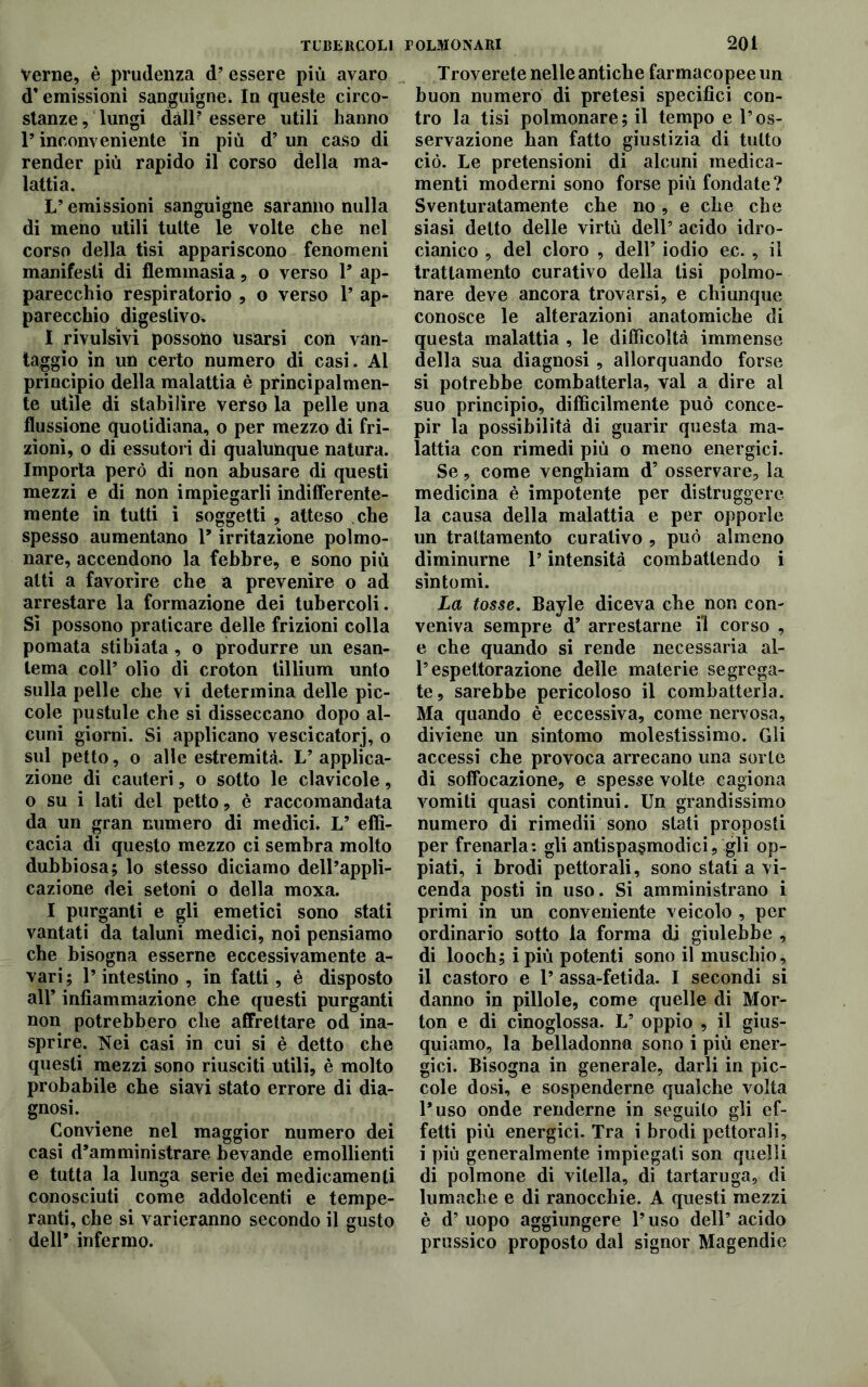 TUBERCOLI Verne, è prudenza d’ essere più avaro d’emissioni sanguigne. In queste circo- stanze, lungi dàll? essere utili hanno l’inconveniente in più d’un caso di render più rapido il corso della ma- lattia. L’emissioni sanguigne saranno nulla di meno utili tutte le volte che nel corso della tisi appariscono fenomeni manifesti di flemmasia, o verso 1* ap- parecchio respiratorio , o verso 1’ ap- parecchio digestivo. I rivulsivi possono usarsi con van- taggio in un certo numero di casi. Al principio della malattia è principalmen- te utile di stabilire verso la pelle una flussione quotidiana, o per mezzo di fri- zioni, o di essutori di qualunque natura. Importa però di non abusare di questi mezzi e di non impiegarli indifferente- mente in tutti i soggetti , atteso che spesso aumentano 1* irritazione polmo- nare, accendono la febbre, e sono più atti a favorire che a prevenire o ad arrestare la formazione dei tubercoli. Sì possono praticare delle frizioni colla pomata stibiata, o produrre un esan- tema coll’ olio di croton tillium unto sulla pelle che vi determina delle pic- cole pustule che si disseccano dopo al- cuni giorni. Si applicano vescicatorj, o sul petto, o alle estremità. L’ applica- zione di cauteri, o sotto le clavicole, o su i lati del petto, è raccomandata da un gran numero di medici. L’ effi- cacia di questo mezzo ci sembra molto dubbiosa; lo stesso diciamo dell’appli- cazione dei setoni o della moxa. I purganti e gli emetici sono stati vantati da taluni medici, noi pensiamo che bisogna esserne eccessivamente a- vari; l’intestino , in fatti, è disposto all’ infiammazione che questi purganti non potrebbero che affrettare od ina- sprire. Nei casi in cui si è detto che questi mezzi sono riusciti utili, è molto probabile che siavi stato errore di dia- gnosi. Conviene nel maggior numero dei casi d’amministrare bevande emollienti e tutta la lunga serie dei medicamenti conosciuti come addolcenti e tempe- ranti, che si varieranno secondo il gusto dell’ infermo. folmonari 201 Troverete nelle antiche farmacopee un buon numero di pretesi specifici con- tro la tisi polmonare; il tempo e l’os- servazione han fatto giustizia di tutto ciò. Le pretensioni di alcuni medica- menti moderni sono forse più fondate? Sventuratamente che no, e che che siasi detto delle virtù dell’ acido idro- cianico , del cloro , dell’ iodio ec. , il trattamento curativo della tisi polmo- nare deve ancora trovarsi, e chiunque conosce le alterazioni anatomiche di questa malattia , le difficoltà immense della sua diagnosi , allorquando forse si potrebbe combatterla, vai a dire al suo principio, difficilmente può conce- pir la possibilità di guarir questa ma- lattia con rimedi più o meno energici. Se, come vengbiam d’ osservare, la medicina è impotente per distruggere la causa della malattia e per opporle un trattamento curativo , può almeno dìminurne l’intensità combattendo i sintomi. La tosse. Bayle diceva che non con- veniva sempre d’ arrestarne fi corso , e che quando si rende necessaria al- l’espettorazione delle materie segrega- te, sarebbe pericoloso il combatterla. Ma quando è eccessiva, come nervosa, diviene un sintomo molestissimo. Gli accessi che provoca arrecano una sorte di soffocazione, e spesse volte cagiona vomiti quasi continui. Un grandissimo numero di rimedii sono stati proposti per frenarla: gli antispasmodici, gli op- piati, i brodi pettorali, sono stati a vi- cenda posti in uso. Si amministrano i primi in un conveniente veicolo , per ordinario sotto la forma di giulebbe , di looch; i più potenti sono il muschio, il castoro e 1’ assa-fetida. I secondi si danno in pillole, come quelle di Mor- ton e di cinoglossa. L’ oppio , il gius- quiamo, la belladonna sono i più ener- gici. Bisogna in generale, darli in pic- cole dosi, e sospenderne qualche volta l’uso onde renderne in seguito gli ef- fetti più energici. Tra i brodi pettorali, i più generalmente impiegati son quelli di polmone di vitella, di tartaruga, di lumache e di ranocchie. A questi mezzi è d’ uopo aggiungere l’uso dell’ acido prussico proposto dal signor Magendie