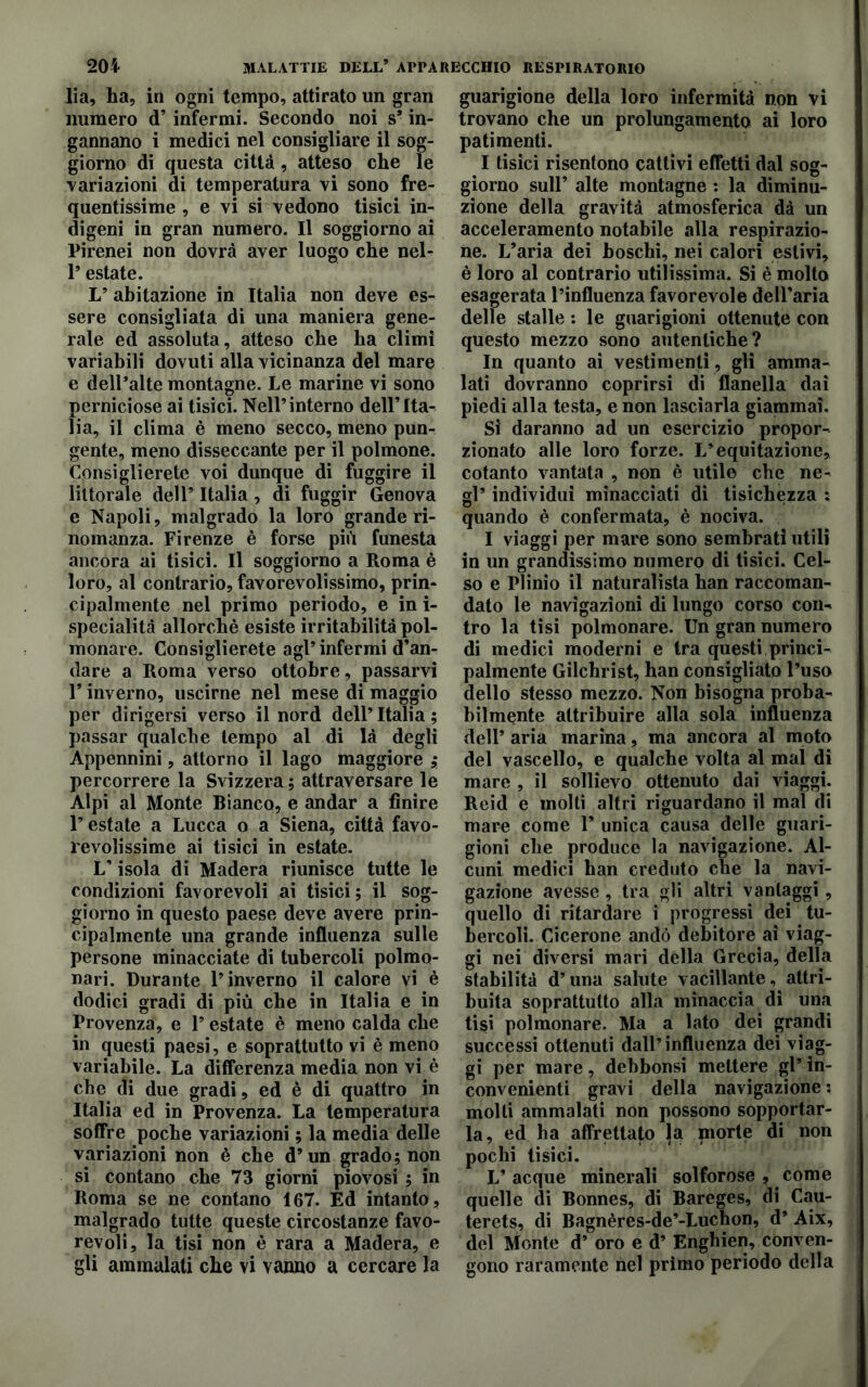 lia, ha, in ogni tempo, attirato un gran numero d’infermi. Secondo noi s9 in- gannano i medici nel consigliare il sog- giorno di questa città, atteso che le variazioni di temperatura vi sono fre- quentissime , e vi si vedono tisici in- digeni in gran numero. Il soggiorno ai Pirenei non dovrà aver luogo che nel- 1* estate. L’ abitazione in Italia non deve es- sere consigliata di una maniera gene- rale ed assoluta, atteso che ha climi variabili dovuti alla vicinanza del mare e dell’alte montagne. Le marine vi sono perniciose ai tisici. Nell’interno dell’Ita- lia, il clima è meno secco, meno pun- gente, meno disseccante per il polmone. Consiglierete voi dunque di fuggire il littorale dell’ Italia, di fuggir Genova e Napoli, malgrado la loro grande ri- nomanza. Firenze è forse più funesta ancora ai tisici. Il soggiorno a Roma è loro, al contrario, favorevolissimo, prin- cipalmente nel primo periodo, e in ì- specialità allorché esiste irritabilità pol- monare. Consiglierete agl’infermi d’an- dare a Roma verso ottobre, passarvi P inverno, uscirne nel mese di maggio per dirigersi verso il nord dell’Italia; passar qualche tempo al di là degli Appennini, attorno il lago maggiore ; percorrere la Svizzera; attraversare le Alpi al Monte Bianco, e andar a finire l’estate a Lucca o a Siena, città favo- revolissime ai tisici in estate. L’isola di Madera riunisce tutte le condizioni favorevoli ai tisici; il sog- giorno in questo paese deve avere prin- cipalmente una grande influenza sulle persone minacciate di tubercoli polmo- nari. Durante l’inverno il calore vi è dodici gradi di più che in Italia e in Provenza, e 1’ estate è meno calda che in questi paesi, e soprattutto vi è meno variabile. La differenza media non vi è che di due gradi, ed è di quattro in Italia ed in Provenza. La temperatura soffre poche variazioni ; la media delle variazioni non è che d’un grado; non si contano che 73 giorni piovosi ; in Roma se ne contano 167. Ed intanto, malgrado tutte queste circostanze favo- revoli, la tisi non è rara a Madera, e gli ammalati che vi vanno a cercare la guarigione della loro infermità non vi trovano che un prolungamento ai loro patimenti. I tisici risentono cattivi effetti dal sog- giorno sull’ alte montagne : la diminu- zione della gravità atmosferica dà un acceleramento notabile alla respirazio- ne. L’aria dei boschi, nei calori estivi, è loro al contrario utilissima. Si è molto esagerata l’influenza favorevole dell’aria delle stalle : le guarigioni ottenute con questo mezzo sono autentiche? In quanto ai vestimenti, gli amma- lati dovranno coprirsi di flanella dai piedi alla testa, e non lasciarla giammai. Si daranno ad un esercizio propor- zionato alle loro forze. L’equitazione, cotanto vantata , non è utile che ne- gl’ individui minacciati dì tisichezza ; quando è confermata, è nociva. I viaggi per mare sono sembrati utili in un grandissimo numero di tisici. Cel- so e Plinio il naturalista han raccoman- dato le navigazioni di lungo corso con- tro la tisi polmonare. Un gran numero di medici moderni e Ira questi princi- palmente Gilchrist, han consigliato l’uso dello stesso mezzo. Non bisogna proba- bilmente attribuire alla sola influenza dell’ aria marina, ma ancora al moto del vascello, e qualche volta al mal di mare , il sollievo ottenuto dai viaggi. Reid e molti altri riguardano il mal di mare come 1’ unica causa delle guari- gioni che produce la navigazione. Al- cuni medici han creduto che la navi- gazione avesse , tra gli altri vantaggi , quello di ritardare i progressi dei tu- bercoli. Cicerone andò debitore ai viag- gi nei diversi mari della Grecia, della stabilità d’una salute vacillante, attri- buita soprattutto alla minaccia di una tisi polmonare. Ma a lato dei grandi successi ottenuti dall’influenza dei viag- gi per mare, debbonsi mettere gl’ in- convenienti gravi della navigazione : molti ammalati non possono sopportar- la, ed ha affrettato la niorte di non pochi tisici. L’acque minerali solforose , come quelle di Bonnes, di Bareges, di Cau- terets, di Bagnères-de’-Luchon, d’ Aix, del Monte d’ oro e d’ Enghien, conven- gono raramente nel primo periodo della