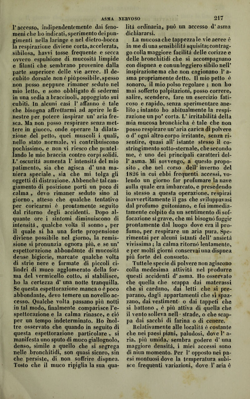 l’accesso, indipendentemente dai feno- meni che ho indicati, sperimento dei pun- gimeli nella laringe e nel dietro-bocca la respirazione diviene corta, accelerata, sibilosa, havvi tosse frequente e secca ovvero espulsione di mucosità limpide e filanti che sembrano provenire dalla parte superiore delle vie aeree. Il de- cubito dorsale non è piùpossibile, spesso non posso neppure rimaner seduto nel mio letto, e sono obbligato di sedermi in una sedia abracciuoli, appoggiato sui cubiti. In alcuni casi 1’ affanno è tale che bisogna affrettarmi ad aprire le fi- nestre per potere inspirar un’ aria fre- sca. Ma non posso respirare senza met- tere in giuoco, onde operare la dilata- zione del petto, quei muscoli i quali, nello stato normale, vi contribuiscono pochissimo, e non vi riesco che puntel- lando le mie braccia contro corpi solidi. L’ oscurità aumenta 1’ intensità del mio patimento, sia che agisca d’ una ma- niera speciale , sia che mi tolga gli oggetti di distrazione. Abbenchè tal can- giamento di posizione porti un poco di calma , devo rimaner seduto sino al giorno , atteso che qualche tentativo per coricarmi è prontamente seguito dal ritorno degli accidenti. Dopo al- quante ore i sintomi diminuiscono di intensità, qualche volta il sonno , per il quale si ha una forte propensione diviene possibile nel giorno, la remis- sione si pronunzia ognora più, e se un’ espettorazione abbondante di mucosità dense bigiccie, marcale qualche volta di strie nere e formate di piccoli ci- lindri di muco agglomerato della for- ma del vermicello cotto, si stabilisce, ho la certezza d’ una notte tranquilla. Se questa espettorazione manca o è poco abbondante, devo temere un novello ac- cesso. Qualche volta passano più notti in tal modo, finalmente comparisce Pe- spettorazione e la calma rinasce, e ciò per un tempo indeterminato. Ho inol- tre osservato che quando in seguito di questa espettorazione particolare , si manifesta uno sputo di muco giallognolo, denso, simile a quello che si segrega nelle hronchitidi, son quasi sicuro, sin che persiste, di non soffrire dispnea. Tosto che il muco ripiglia la sua qua- 217 lità ordinaria, può un accesso d’asma dichiararsi. La mucosa che tappezzale vie aeree è in me di una sensibilità squisita;contrag- go colla maggiore facilità delle corizze e delle hronchitidi che si accompagnano con dispnea e con un leggiero sibilo nell’ inspirazione ma che non cagionano l’a- sma propriamente detto. Il mio petto è sonoro, il mio polso regolare ; non ho mai sofferto palpitazioni, posso correre, salire, scendere, fare un esercizio fati- coso e rapido, senza sperimentare ane- lito ; intanto ho abitualmente la respi- razione un po’ corta. L’irritabilità della mia mucosa bronchicba è tale che non posso respirare un’aria carica di polvere o d’ ogni altro corpo irritante, senza ri- sentire, quasi all’ istante stesso il co- stringimento sotto-sternale, che secondo me, è uno dei principali caratteri del- 1’ asma. Mi sovvengo, a questo propo- sito , che nel corso dell’ inverno del 1826 in cui ebbi frequenti accessi, vo- lendo un giorno far profumare la nave sulla quale era imbarcato, e presedendo 10 stesso a questa operazione, respirai inavvertitamente il gas che sviluppavasi dal profumo guitoniano, e fui immedia- tamente colpito da un sentimento di sof- focazione si grave, che mi bisognò fuggir prontamente dal luogo dove era il pro- fumo, per respirare un aria pura. Spe- rimentai per alcuni istanti dell’ ansietà vivissima; la calma ritornò lentamente, e per molti giorni conservai una dispnea più forte del consueto. Tutlele specie di polvere non agiscono colla medesima attività nel produrre questi accidenti d’asma. Ho osservato che quella che scappa dai materassi che si cardano, dai letti che si pre- parano, dagli appartamenti che sì spaz- zano, dai vestimenti o dai tappeti che si battono , è più attiva di quella che 11 vento solleva nellj strade, o che scap- pa dai sacchi di farina o di cenere. Relativamente alle località è costante che nei paesi piani, paludosi, dove 1’ a- ria, più umida, sembra godere d’ una maggiore densità, i miei accessi sono di niun momento. Per 1* opposto nei pa- esi montuosi dove la temperatura subi- sce frequenti variazioni, dove Y aria é