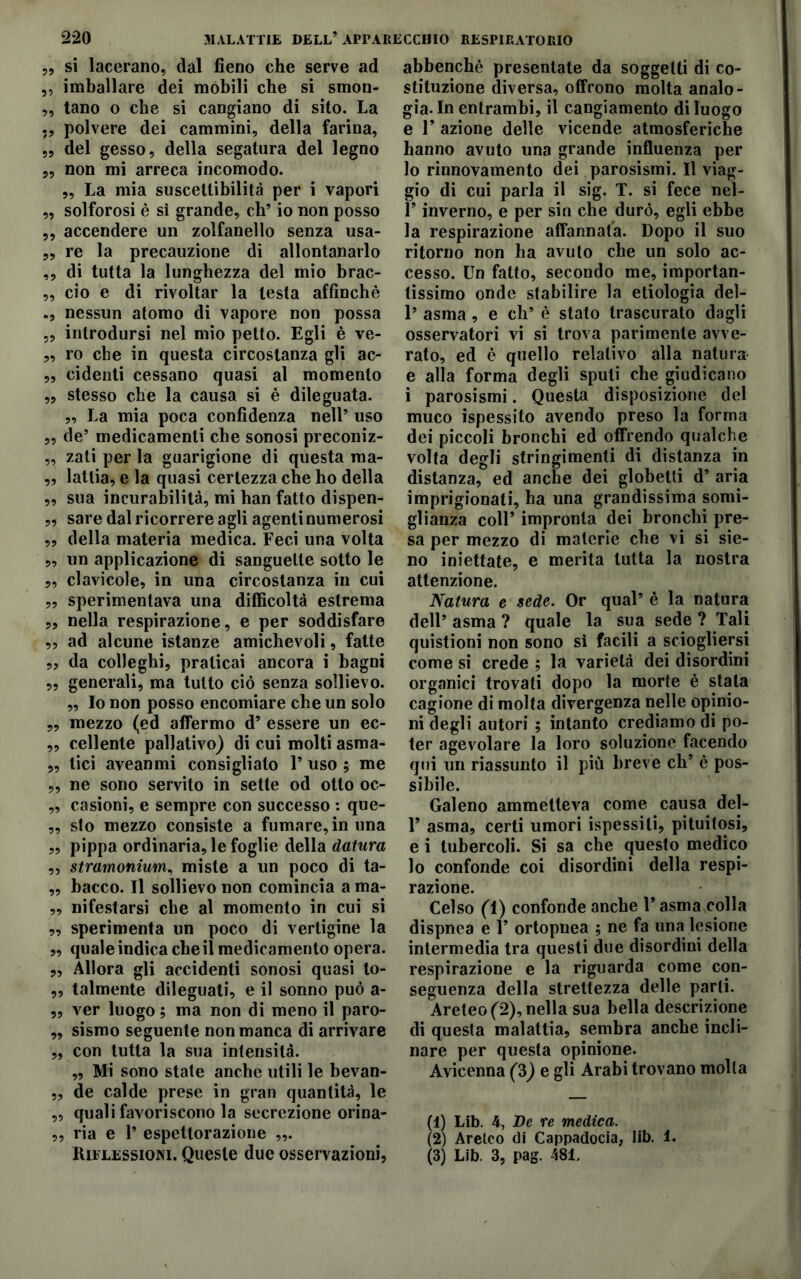 59 si lacerano, dal fieno che serve ad „ imballare dei mòbili che si smon- ,, tano o che si cangiano di sito. La ,9 polvere dei cammini, della farina, ,9 del gesso, della segatura del legno 5, non mi arreca incomodo. „ La mia suscettibilità per i vapori „ solforosi è sì grande, eh’ io non posso ,, accendere un zolfanello senza usa- „ re la precauzione di allontanarlo ,, di tutta la lunghezza del mio brac- „ ciò e di rivoltar la lesta affinchè nessun atomo di vapore non possa „ introdursi nel mio petto. Egli è ve- „ ro che in questa circostanza gli ac- „ cidenti cessano quasi al momento ,, stesso che la causa si è dileguata. „ La mia poca confidenza nell’ uso „ de’ medicamenti che sonosi preconiz- „ zati per la guarigione di questa ma- „ latlia, e la quasi certezza che ho della „ sua incurabilità, mi han fatto dispen- „ sare dal ricorrere agli agenti numerosi „ della materia medica. Feci una volta „ un applicazione di sanguette sotto le „ clavicole, in una circostanza in cui „ sperimentava una difficoltà estrema „ nella respirazione, e per soddisfare „ ad alcune istanze amichevoli, fatte „ da colleghi, praticai ancora i bagni „ generali, ma tutto ciò senza sollievo. „ Io non posso encomiare che un solo „ mezzo (ed affermo d’ essere un ec- „ celiente pallativo) di cui molti asma- „ lici aveanmi consigliato 1’ uso ; me ,, ne sono servito in sette od otto oc- „ casioni, e sempre con successo : que- ,, sto mezzo consiste a fumare, in una „ pippa ordinaria, le foglie della datura „ stramonium, miste a un poco di ta- „ bacco. Il sollievo non comincia a ma- „ nifestarsi che al momento in cui si „ sperimenta un poco di vertigine la „ quale indica che il medicamento opera. „ Allora gli accidenti sonosi quasi to- „ talmente dileguati, e il sonno può a- „ ver luogo, ma non di meno il paro- „ sismo seguente non manca di arrivare 9, con tutta la sua intensità. „ Mi sono state anche utili le bevan- „ de calde prese in gran quantità, le ,, quali favoriscono la secrezione orina- ,, ria e 1’ espettorazione abbenchè presentate da soggetti di co- stituzione diversa, offrono molta analo- gia. In entrambi, il cangiamento di luogo e F azione delle vicende atmosferiche hanno avuto una grande influenza per lo rinnovamento dei parosismi. Il viag- gio di cui parla il sig. T. si fece nel- l’inverno, e per sin che durò, egli ebbe la respirazione affannata. Dopo il suo ritorno non ha avuto che un solo ac- cesso. Un fatto, secondo me, importan- tissimo onde stabilire la etiologia del- 1’ asma, e eh’ è stato trascurato dagli osservatori vi si trova parimente avve- rato, ed è quello relativo alla natura e alla forma degli spuli che giudicano i parosismi. Questa disposizione del muco ispessito avendo preso la forma dei piccoli bronchi ed offrendo qualche volta degli stringimenti di distanza in distanza, ed anche dei globetti d’ aria imprigionati, ha una grandissima somi- glianza coll9 impronta dei bronchi pre- sa per mezzo di materie che vi si sie- no iniettate, e merita tutta la nostra attenzione. Natura e sede. Or qual’ è la natura dell’ asma ? quale la sua sede ? Tali quistioni non sono sì facili a sciogliersi come si crede ; la varietà dei disordini organici trovati dopo la morte è stala cagione di molta divergenza nelle opinio- ni degli autori ; intanto crediamo di po- ter agevolare la loro soluzione facendo qui un riassunto il piu breve eh’ è pos- sibile. Galeno ammetteva come causa del- 1’ asma, certi umori ispessiti, pituilosi, e i tubercoli. Si sa che questo medico lo confonde coi disordini della respi- razione. Celso (1) confonde anche l’asma colla dispnea e 1’ ortopuea ; ne fa una lesione intermedia tra questi due disordini della respirazione e la riguarda come con- seguenza della strettezza delle parli. Areleo(2),nella sua bella descrizione di questa malattia, sembra anche incli- nare per questa opinione. Avicenna (3) e gli Arabi trovano molla (1) Lib. 4, De re medica. (2) Areico di Cappadocia, lib. 1.