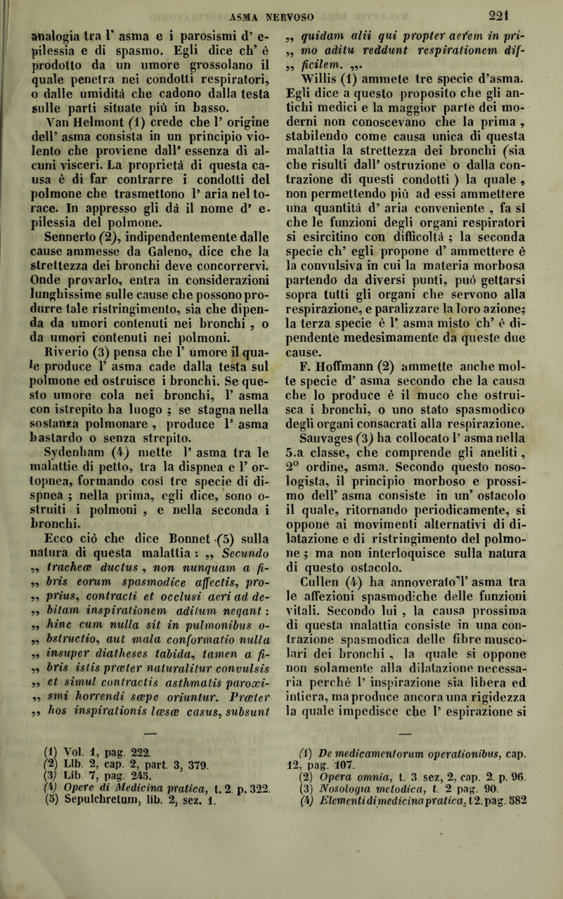 analogìa tra 1’ asma e i parosismi d’ e- pilessia e di spasmo. Egli dice eh’ è prodotto da un umore grossolano il quale penetra nei condotti respiratori, o dalle umidità che cadono dalla testa sulle parti situate più in basso. Van Helmont (1) crede che P origine dell’ asma consista in un principio vio- lento che proviene dall* essenza di al- cuni visceri. La proprietà di questa ca- usa è di far contrarre i condotti del polmone che trasmettono P aria nel to- race. In appresso gli dà il nome d* e- pilessia del polmone. Sennerto (2), indipendentemente dalle cause ammesse da Galeno, dice che la strettezza dei bronchi deve concorrervi. Onde provarlo, entra in considerazioni lunghissime sulle cause che possono pro- durre tale ristringimento, sia che dipen- da da umori contenuti nei bronchi , o da umori contenuti nei polmoni. Riverio (3) pensa che P umore il qua- le produce V asma cade dalla testa sul polmone ed ostruisce i bronchi. Se que- sto umore cola nei bronchi, P asma con istrepito ha luogo ; se stagna nella sostanza polmonare , produce P asma bastardo o senza strepito. Sydenham (4) mette P asma tra le malattie di petto, tra la dispnea e P or- topnea, formando cosi tre specie di di- spnea ; nella prima, egli dice, sono o- struiti i polmoni , e nella seconda i bronchi. Ecco ciò che dice Bonnet -(5) sulla natura di questa malattia ; ,, Secundo ,, tracheae ductus , non nunquam a /?- „ Iris eorum spasmodice affectis, pro- „ prius, contracti et occlusi aeri ad de- „ bitam inspiraiionem aditum neqant : „ hinc cum nulla sit in pulmonibus o- ,, bstructiov aut mala conformatio nulla „ insuper diatheses tdbida, tamen a fi- „ bris istis prceter naturalitur convulsis „ et simul contractis asthmatis paroxi- ,, smi horrendi scepe oriuntur. Prceter ,, hos inspirations Icesce casus, subsunt (1) Voi. 1, pag. 222. (2) Llb. 2, cap. 2, part. 3, 379. (3) Lib. 7, pag. 245. (V Opere di Medicina pratica, t. 2. p. 322. „ quidam alii qui propter acfem in prì- „ mo aditu reddunt respirationem dif- „ ficilem. Willis (1) ammete tre specie d’asma. Egli dice a questo proposito che gli an- tichi medici e la maggior parte dei mo- derni non conoscevano che la prima , stabilendo come causa unica di questa malattia la strettezza dei bronchi (sia che risulti dall’ ostruzione o dalla con- trazione di questi condotti ) la quale , non permettendo più ad essi ammettere una quantità d’ aria conveniente , fa sì che le funzioni degli organi respiratori si esircitino con difficoltà ; la seconda specie eh’ egli propone d’ ammettere è la convulsiva in cui la materia morbosa partendo da diversi punti, può gettarsi sopra tutti gli organi che servono alla respirazione, e paralizzare la loro azione; la terza specie è 1* asma misto eh’ è di- pendente medesimamente da queste due cause. F. Hoffmann (2) ammette anche mol- te specie d’ asma secondo che la causa che lo produce è il muco che ostrui- sca i bronchi, o uno stato spasmodico degli organi consacrati alla respirazione. Sauvages (3) ha collocato 1’ asma nella 5.a classe, che comprende gli aneliti, 2° ordine, asma. Secondo questo noso- logista, il principio morboso e prossi- mo dell’ asma consiste in un’ ostacolo il quale, ritornando periodicamente, si oppone ai movimenti alternativi di di- latazione e di ristringimento del polmo- ne ; ma non interloquisce sulla natura di questo ostacolo. Cullen (4) ha annoverato!’ asma tra le affezioni spasmodiche delle funzioni vitali. Secondo lui , la causa prossima di questa malattia consiste in una con- trazione spasmodica delle fibre musco- lari dei bronchi , la quale si oppone non solamente alla dilatazione necessa- ria perchè 1’ inspirazione sia libera ed intiera, ma produce ancora una rigidezza la quale impedisce elle 1’ espirazione si fi) De medicamentorum operationibus, cap. 12, pag. 107. (2) Opera omnia, t. 3 sez, 2, cap. 2. p. 96. (3) Nosologia metodica, t 2 pag. 90.