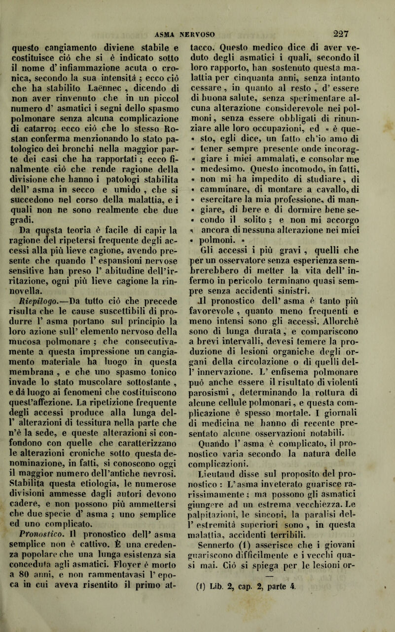 questo cangiamento diviene stabile e costituisce ciò che si è indicato sotto il nome d’infiammazione acuta o cro- nica, secondo la sua intensità ; ecco ciò che ha stabilito Laennec , dicendo di non aver rinvenuto che in un piccol numero d’ asmatici i segni dello spasmo polmonare senza alcuna complicazione di catarro; ecco ciò che lo stesso Ro- stan conferma menzionando lo stato pa- tologico dei bronchi nella maggior par- te dei casi che ha rapportati ; ecco fi- nalmente ciò che rende ragione della divisione che hanno i patologi stabilita dell’ asma in secco e umido , che si succedono nel corso della malattia, e i quali non ne sono realmente che due gradi. Da questa teoria è facile di capir la ragione del ripetersi frequente degli ac- cessi alla piu lieve cagione, avendo pre- sente che quando 1* espansioni nervose sensitive han preso 1’ abitudine dell’ir- ritazione, ogni più lieve cagione la rin- novella. Riepilogo.—Da tutto ciò che precede risulta che le cause suscettibili di pro- durre P asma portano sul principio la loro azione sull’ elemento nervoso della mucosa polmonare ; che consecutiva- mente a questa impressione un cangia- mento materiale ha luogo in questa membrana , e che uno spasmo tonico invade lo stato muscolare sottostante , e dà luogo ai fenomeni che costituiscono quest’affezione. La ripetizione frequente degli accessi produce alla lunga del- F alterazioni di tessitura nella parte che n’è la sede, e queste alterazioni si con- fondono con quelle che caratterizzano le alterazioni croniche sotto questa de- nominazione, in fatti, si conoscono oggi il maggior numero dell’antiche nevrosi. Stabilita questa etiologia, le numerose divisioni ammesse dagli autori devono cadere, e non possono più ammettersi che due specie d’ asma ; uno semplice ed uno complicato. Pronostico. Il pronostico dell5 asma semplice non è cattivo. È una creden- za popolare che una lunga esistenza sia concedi!fa agli asmatici. Floyer è morto a 80 anni, e non rammentavasi 1’ epo- ca in cui aveva risentito il primo at- tacco. Questo medico dice di aver ve- duto degli asmatici i quali, secondo il loro rapporto, han sostenuto questa ma- lattia per cinquanta anni, senza intanto cessare , in quanto al resto , d’ essere di buona salute, senza sperimentare al- cuna alterazione considerevole nei pol- moni, senza essere obbligali di rinun- ziare alle loro occupazioni, ed « è que- « sto, egli dice, un fatto ch’io amo di « tener sempre presente onde incorag- « giare i miei ammalati, e consolar me « medesimo. Questo incomodo, in fatti, « non mi ha impedito di studiare, di • camminare, di montare a cavallo, di « esercitare la mia professione, di man- « giare, di bere e di dormire bene se- « condo il solito ; e non mi accorgo «< ancora di nessuna alterazione nei miei « polmoni. » Gli accessi i più gravi , quelli che per un osservatore senza esperienza sem- brerebbero di metter la vita dell’ in- fermo in pericolo terminano quasi sem- pre senza accidenti sinistri. Jl pronostico dell’ asma è tanto più favorevole , quanto meno frequenti e meno intensi sono gli accessi. Allorché sono di lunga durata, e compariscono a brevi intervalli, devesi temere la pro- duzione di lesioni organiche degli or- gani della circolazione o di quelli del- l’innervazione. L’ enfisema polmonare può anche essere il risultato di violenti parosismi , determinando la rottura di alcune cellule polmonari, e questa com- plicazione è spesso mortale. I giornali di medicina ne hanno di recente pre- sentato alcune osservazioni notabili. Quando F asma è complicato, il pro- nostico varia secondo la natura delle complicazioni. Lieutaud disse sul proposito del pro- nostico : L’asma inveterato guarisce ra- rissimamente; ma possono gli asmatici giungere ad un estrema vecchiezza. Le palpitazioni, le sincopi, la paralisi del- F estremità superiori sono , in questa malattia, accidenti terribili. Sennerto (t) asserisce che i giovani guariscono difficilmente e i vecchi qua- si mai. Ciò si spiega per le lesioni or- ti) Lib. 2, cap. 2, parte 4.