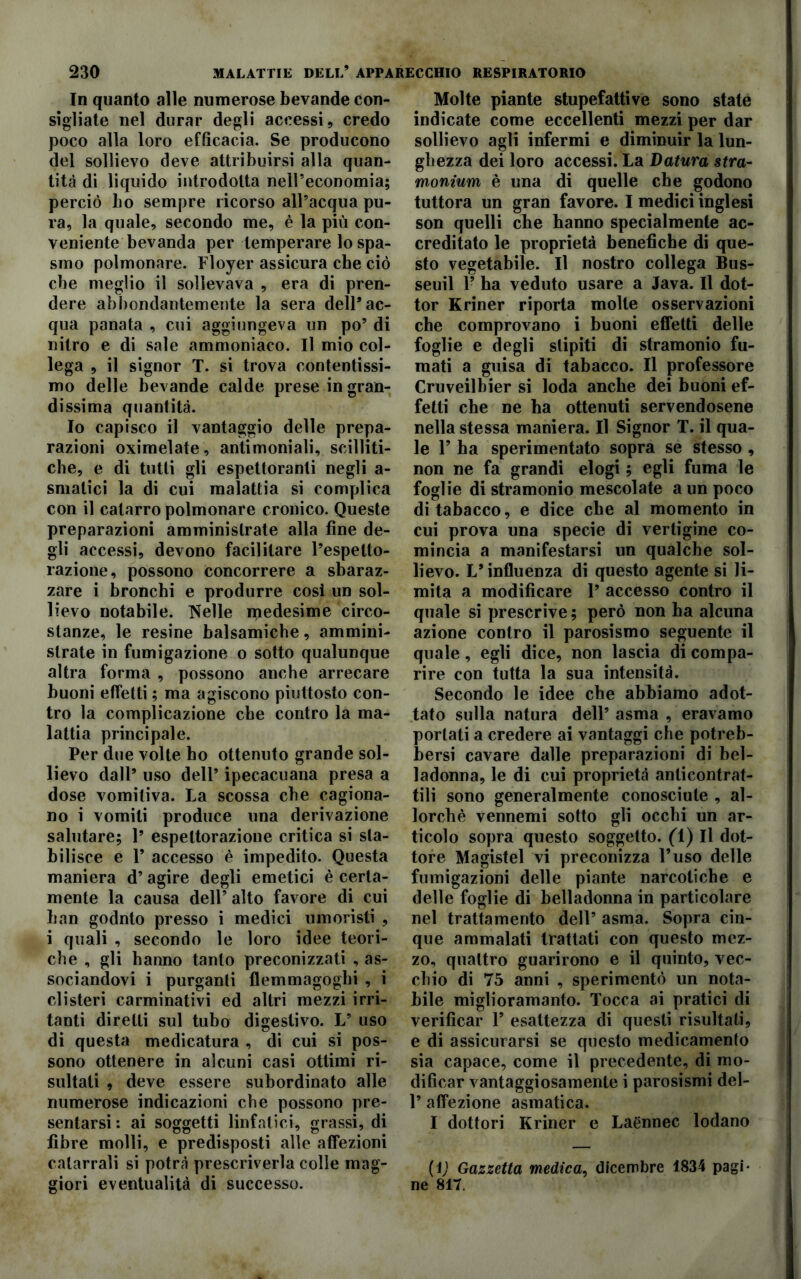 In quanto alle numerose bevande con- sigliate nel durar degli accessi, credo poco alla loro efficacia. Se producono del sollievo deve attribuirsi alla quan- tità di liquido introdotta nelPeconomia; perciò bo sempre ricorso all’acqua pu- ra, la quale, secondo me, è la più con- veniente bevanda per temperare lo spa- smo polmonare. Floyer assicura che ciò che meglio il sollevava , era di pren- dere abbondantemente la sera dell’ac- qua panata , cui aggiungeva un po’ di nitro e di sale ammoniaco. Il mio col- lega , il signor T. si trova contentissi- mo delle bevande calde prese in gran- dissima quantità. Io capisco il vantaggio delle prepa- razioni oximelate, antimoniali, scilliti- che, e di tutti gli espettoranti negli a- smalici la di cui malattia si complica con il catarro polmonare cronico. Queste preparazioni amministrate alla fine de- gli accessi, devono facilitare l’espelto- razione, possono concorrere a sbaraz- zare i bronchi e produrre cosi un sol- lievo notabile. Nelle medesime circo- stanze, le resine balsamiche, ammini- strate in fumigazione o sotto qualunque altra forma , possono anche arrecare buoni effetti ; ma agiscono piuttosto con- tro la complicazione che contro la ma- lattia principale. Per due volte ho ottenuto grande sol- lievo dall’ uso dell’ ipecacuana presa a dose vomitiva. La scossa che cagiona- no i vomiti produce una derivazione salutare; 1’ espettorazione critica si sta- bilisce e 1’ accesso è impedito. Questa maniera d’ agire degli emetici è certa- mente la causa dell’ alto favore di cui ban godnto presso i medici umoristi , i quali , secondo le loro idee teori- che , gli hanno tanto preconizzati , as- sociandovi i purganti flemmagoghi , i clisteri carminativi ed altri mezzi irri- tanti diretti sul tubo digestivo. L’ uso di questa medicatura , di cui si pos- sono ottenere in alcuni casi ottimi ri- sultati , deve essere subordinato alle numerose indicazioni che possono pre- sentarsi: ai soggetti linfatici, grassi, di fibre molli, e predisposti alle affezioni catarrali si potrà prescriverla colle mag- giori eventualità di successo. Molte piante stupefatti ve sono state indicate come eccellenti mezzi per dar sollievo agli infermi e diminuir la lun- ghezza dei loro accessi. La Datura stra- monium è una di quelle che godono tuttora un gran favore. I medici inglesi son quelli che hanno specialmente ac- creditato le proprietà benefiche di que- sto vegetabile. Il nostro collega Bus- seuil 1’ ha veduto usare a Java. Il dot- tor Kriner riporta molte osservazioni che comprovano i buoni effetti delle foglie e degli stipiti di stramonio fu- mati a guisa di tabacco. Il professore Cruveilbier si loda anche dei buoni ef- fetti che ne ha ottenuti servendosene nella stessa maniera. Il Signor T. il qua- le V ha sperimentato sopra se stesso , non ne fa grandi elogi ; egli fuma le foglie di stramonio mescolate a un poco di tabacco, e dice che al momento in cui prova una specie di vertigine co- mincia a manifestarsi un qualche sol- lievo. L’influenza di questo agente si li- mita a modificare 1’ accesso contro il quale si prescrive ; però non ha alcuna azione contro il parosismo seguente il quale, egli dice, non lascia di compa- rire con tutta la sua intensità. Secondo le idee che abbiamo adot- tato sulla natura dell’ asma , eravamo portati a credere ai vantaggi che potreb- bersi cavare dalle preparazioni di bel- ladonna, le di cui proprietà anlicontrat- tili sono generalmente conosciute , al- lorché vennemi sotto gli occhi un ar- ticolo sopra questo soggetto, (T) Il dot- tore Magistel vi preconizza l’uso delle fumigazioni delle piante narcotiche e delle foglie di belladonna in particolare nel trattamento dell’ asma. Sopra cin- que ammalati trattati con questo mez- zo, quattro guarirono e il quinto, vec- chio di 75 anni , sperimentò un nota- bile miglioramanto. Tocca ai pratici di verificar F esattezza di questi risultati, e di assicurarsi se questo medicamento sia capace, come il precedente, di mo- dificar vantaggiosamente i parosismi del- 1’ affezione asmatica. I dottori Kriner e Laénnec lodano (1) Gazzetta medica, dicembre 1834 pagi- ne 817.