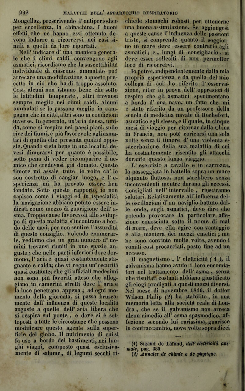 Mongellaz, prescrivendo P antiperiodico per eccellenza, la chftiachina. I buoni effetti che ne hanno essi ottenuto de- vono indurre a ricorrervi nei casi si- mili a quelli da loro riportati. Nell5 indicare d’ una maniera genera- le che i climi caldi convengono agli asmatici, ricordiamo che la suscettibilità individuale di ciascuno ammalato può arrecare una modificazione a questo pre- cetto in ciò che ha di troppo assoluto. Cosi, alcuni non istanno bene che sotto le latitudini temperate, altri trovansi sempre meglio nei climi caldi. Alcuni ammalati se la passano meglio in cam- pagna che in città,altri sono in condizioni inverse. In generale, un’aria densa, umi- da, come si respira nei paesi piani, sulle rive dei fiumi, è più favorevole agli asma- tici di quella che presenta qualità oppo- ste. Quando si sta bene in una località de- vesi dimorarvi per quanto è possibile, sotto pena di veder ricomparire il ne- mico che credevasi già domato. Questo timore mi assale tutte le volte eh’ io son costretto di cangiar luogo, e 1’ e- sperienza mi ha provato essere ben fondato. Sotto questo rapporto, io non capisco come i viaggi ed in ispecialità la navigazione abbiano potuto essere in- dicati come mezzo di guarigione dell5 a- sma. Troppe cause favorevoli allo svilup- po di questa malattia s’incontrano a bor- do delle navi, per non sentire l’assurdità di questo consiglio. Volendo enumerar- le, vediamo che un gran numero d* uo- mini trovansi riuniti in uno spazio an- gusto ; che nelle parti inferiori dove dor- mono, P aria è quasi costantemente sta- gnante e calda; che vi regna un5 oscurità quasi costante; che gli uffiziali medesimi non sono più favoriti atteso che allog- giano in camerini stretti dove P aria e la luce penetrano appena ; ad ogni mo- mento della giornata, si passa brusca- mente dall’ influenza di queste località anguste a quelle dell5 aria libera che si respira sul ponte , e dove si è sot- toposti a tutte le circostanze che possono modificare questo agente sulla super- ficie del globo. Il nutrimento di cui si fa uso a bordo dei bastimenti, nei lun- ghi viaggi, composto quasi esclusiva- mente di salume, di legumi secchi ri- chiede stomachi robusti per ottenerne una buona assimilazione. Se aggiungesi a queste cause P influenza delie passioni triste, si conprende quanto il soggior- no in mare deve essere contrario agli asmatici ; e , lungi di consigliarlo , si deve esser solleciti di non permetter loro di ricorreVvi. 10 potrei, indipendentemente dalla mia propria esperienza e da quella del mio collega di cui ho riferito P osserva- zione, citar in prova dell5 oppresion di respiro che gli asmatici sperimentano a bordo d’ una nave, un fatto che mi è stato riferito da un professore della scuola di medicina navale di Rochefort, asmatico egli stesso, e il quale, in cinque mesi di viaggio per ritornar dalla China in Francia, non potè coricarsi una sola notte senza il timore d5 una violenta e- sacerbazione della sua malattia di cui ha costantemente risentito gli attacchi durante questo lungo viaggio. L5 esercizio a cavallo e in carrozza, la passeggiata in battello sopra un mare alquanto fluttoso, non sarebbero senza inconvenienti mentre durano gli accessi. Consigliati nell5 intervallo , riusciranno salutari. Relativamente all’ influenza del- le oscillazioni d’un naviglio battuto dal- le onde, sugli asmatici, devo dire che potendo provocare la particolare affe- zione conosciuta sotto il nome di mal di mare, deve ella agire con vantaggio e alla maniera dei mezzi emetici ; me ne sono convinto molte volte, avendo i vomiti così procacciati, posto fine ad un accesso. 11 magnetismo , P elettricità ( 1 il galvanismo hanno avuto i loro encomia- tori nel trattamento dell5 asma , senza che risultati costanti abbiano giustificato gli elogi prodigati a questi mezzi diversi. Nel mese di novembre 1816, il dottor Wilson Philip (2) ha stabilito, in una memoria letta alla società reale di Lon- dra , che se il galvanismo non arreca alcun rimedio all5 asma spasmodico, af- fezione secondo lui rarissima, guarisce in contraccambio, nove volte sopra dieci (1) Sigaud de Lafond, delV elettricità ani- male, pag. 360. (2; Amales de chimie e de physique.