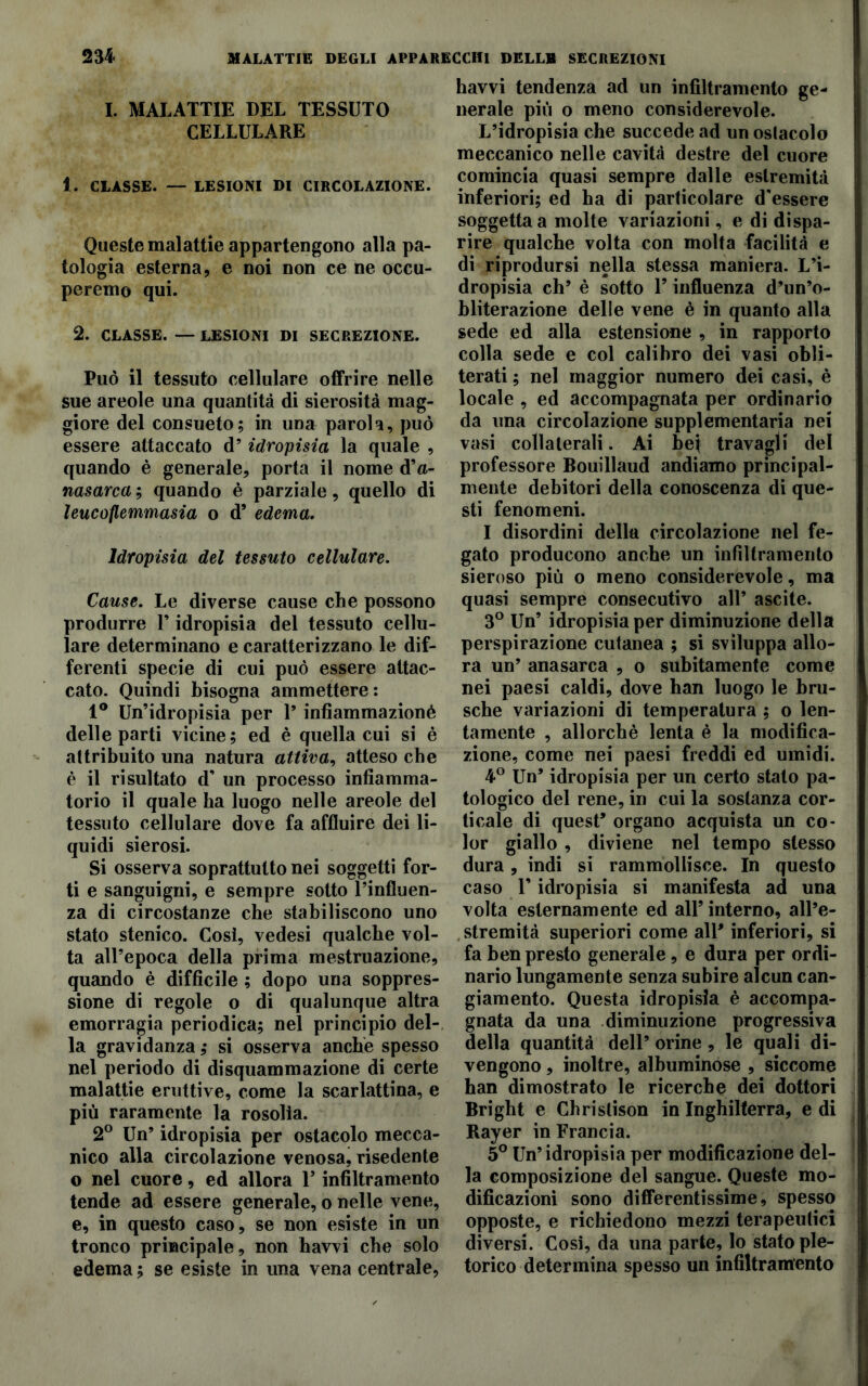 I. MALATTIE DEL TESSUTO CELLULARE 1. CLASSE. — LESIONI DI CIRCOLAZIONE. Queste malattie appartengono alla pa- tologia esterna, e noi non ce ne occu- peremo qui. 2. CLASSE. — LESIONI DI SECREZIONE. Può il tessuto cellulare offrire nelle sue areole una quantità di sierosità mag- giore del consueto; in una parola, può essere attaccato d’ idropisia la quale , quando è generale, porta il nome d’a- nasarca ; quando è parziale, quello di leucoflemmasia o d’ edema. Idropisia del tessuto cellulare. Cause. Le diverse cause che possono produrre V idropisia del tessuto cellu- lare determinano e caratterizzano le dif- ferenti specie di cui può essere attac- cato. Quindi bisogna ammettere: 1° Un’idropisia per 1’ infiammazioné delle parti vicine; ed è quella cui si è attribuito una natura attiva, atteso che è il risultato d’ un processo infiamma- torio il quale ha luogo nelle areole del tessuto cellulare dove fa affluire dei li- quidi sierosi. Si osserva soprattutto nei soggetti for- ti e sanguigni, e sempre sotto l’influen- za di circostanze che stabiliscono uno stato stenico. Così, vedesi qualche vol- ta all’epoca della prima mestruazione, quando è difficile ; dopo una soppres- sione di regole o di qualunque altra emorragia periodica; nel principio del- la gravidanza; si osserva anche spesso nel periodo di disquammazione di certe malattie eruttive, come la scarlattina, e più raramente la rosolia. 2° Un’ idropisia per ostacolo mecca- nico alla circolazione venosa, risedente o nel cuore, ed allora V infiltramento tende ad essere generale, o nelle vene, e, in questo caso, se non esiste in un tronco principale, non havvi che solo edema ; se esiste in una vena centrale, havvi tendenza ad un infiltramento ge- nerale più o meno considerevole. L’idropisia che succede ad un oslacolo meccanico nelle cavità destre del cuore comincia quasi sempre dalle estremità inferiori; ed ha di particolare d'essere soggetta a molte variazioni, e di dispa- rire qualche volta con molta facilità e di riprodursi nella stessa maniera. L’i- dropisia eh’ è sotto l’influenza d’un’o- bliterazione delle vene è in quanto alla sede ed alla estensione , in rapporto colla sede e col calibro dei vasi obli- terati; nel maggior numero dei casi, è locale , ed accompagnata per ordinario da una circolazione supplementaria nei vasi collaterali. Ai bei travagli del professore Bouillaud andiamo principal- mente debitori della conoscenza di que- sti fenomeni. I disordini della circolazione nel fe- gato producono anche un infiltramento sieroso più o meno considerevole, ma quasi sempre consecutivo all’ ascite. 3° Un’ idropisia per diminuzione della perspirazione cutanea ; si sviluppa allo- ra un’ anasarca , o subitamente come nei paesi caldi, dove han luogo le bru- sche variazioni di temperatura ; o len- tamente , allorché lenta è la modifica- zione, come nei paesi freddi ed umidi. 4° Un’ idropisia per un certo stalo pa- tologico del rene, in cui la sostanza cor- ticale di quest’ organo acquista un co- lor giallo , diviene nel tempo stesso dura , indi si rammollisce. In questo caso U idropisia si manifesta ad una volta esternamente ed all’ interno, all’e- stremità superiori come all’ inferiori, si fa ben presto generale , e dura per ordi- nario lungamente senza subire alcun can- giamento. Questa idropisia è accompa- gnata da una diminuzione progressiva della quantità dell’ orine, le quali di- vengono , inoltre, albuminose , siccome han dimostrato le ricerche dei dottori Bright e Chrislison in Inghilterra, e di Rayer in Francia. 5° Un’idropisia per modificazione del- la composizione del sangue. Queste mo- dificazioni sono differentissime, spesso opposte, e richiedono mezzi terapeutici diversi. Cosi, da una parte, lo stato ple- torico determina spesso un infiltramento