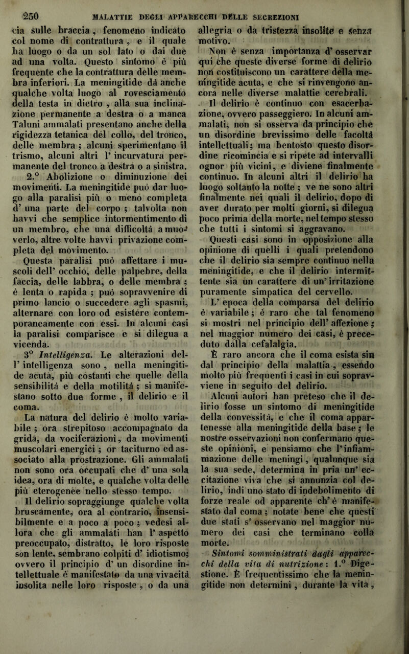 eia sulle braccia , fenomeno indicato col nome di contrattura e il quale ba luogo o da un sol lato o dai due ad una volta. Questo sintomo è più frequente che la contrattura delle mem- bra inferiori. La meningitide dà anche qualche volta luogo al rovesciamento della testa in dietro , alla sua inclina- zione permanente a destra o a manca Taluni ammalati presentano anche della rigidezza tetanica dèi collo, del tronco, delle membra ; alcuni sperimentano il trismo, alcuni altri P incurvatura per- manente del tronco a destra o a sinistra. 2.° Abolizione o diminuzione dei movimenti. La meningitide può dar luo- go alla paralisi più o meno completa d9 una parte del corpo ; talvolta non havvi che semplice intormentimento di un membro, che una difficoltà a muo- verlo, altre volte havvi privazione com- pleta del movimento. Questa paralisi può affettare i mu- scoli dell’ occhio, delle palpebre, della faccia, delle labbra, o delle membra ; è lenta o rapida ; può sopravvenire di primo lancio o succedere agli spasmi, alternare con loro od esistere contem- poraneamente con essi. In alcuni casi la paralisi comparisce e si dilegua a vicenda. 3° Intelligenza. Le alterazioni del- T intelligenza sono , nella meningiti- de acuta, più costanti che quelle della sensibilità e della motilità ; si manife- stano sotto due forme , il delirio e il coma. La natura del delirio è molto varia- bile ; ora strepitoso accompagnato da grida, da vociferazioni, da movimenti muscolari energici ; or taciturno ed as- sociato alla prostrazione. Gli ammalali non sono ora occupati che d’ una sola idea, ora di molte, e qualche volta delle più eterogenee nello stesso tempo. Il delirio sopraggiunge qualche volta bruscamente, ora al contrario, insensi- bilmente e a poco a poco ; vedesi al- lora che gli ammalati han T aspetto preoccupato, distratto, le loro risposte son lente, sembrano colpiti d9 idiotismo; ovvero il principio d’ un disordine in- tellettuale e manifestato da una vivacità insolita nelle loro risposte , o da una allegria o da tristezza insolite e senza motivo. Non è senza importanza d9 osservar quiyChe queste diverse forme di delirio noli costituiscono un carattere della me- ningitide acuta, e che si rinvengono an- cora nelle diverse malattie cerebrali. Il delirio è continuo con esacerba- zione, ovvero passeggierò. In alcuni am- malati, non si osserva da principio che un disordine brevissimo delle facoltà intellettuali; ma bentosto questo disor- dine ricomincia e si ripete ad intervalli ognor più vicini, e diviene finalmente continuo. In alcuni altri il delirio ha luogo soltanto la notte ; ve ne sono altri finalmente nei quali il delirio, dopo di aver durato per molti giorni, si dilegua poco prima della morte, nel tempo stesso che tutti i sintomi si aggravano. Questi casi sono in opposizione alla opinione di quelli i quali pretendono che il delirio sia sempre continuo nella meningitide, e che il delirio intermit- tente sia un carattere di un5 irritazione puramente simpatica del cervello. L9 epoca della comparsa del delirio è variabile ; é raro che tal fenomeno si mostri nel principio dell9 affezione ; nel maggior numero dei casi, è prece- duto dalla cefalalgia. È raro ancora che il coma esista sin dal principio della malattia, essendo molto più frequenti i casi in cui soprav- viene in seguito del delirio. Alcuni autori han preteso che il de- lirio fosse un sintomo di meningitide della convessità, e che il coma appar- tenesse alla meningitide della base ; le nostre osservazioni non confermano que- ste opinioni, e pensiamo che Pinfiam- mazione delle meningi, qualunque sia la sua sede, determina in pria un’ ec- citazione viva che si annunzia col de- lirio, indi uno stato di indebolimento di forze reale od apparente eh9 è manife- stato dal coma ; notate bene che questi due stati s9 osservano nel maggior nu- mero dei casi che terminano colla morte. Sintomi somministrati dagli apparec- chi della vita di nutrizione : l.° Dige- stione. È frequentissimo che la menin- gitide non determini, durante la vita,