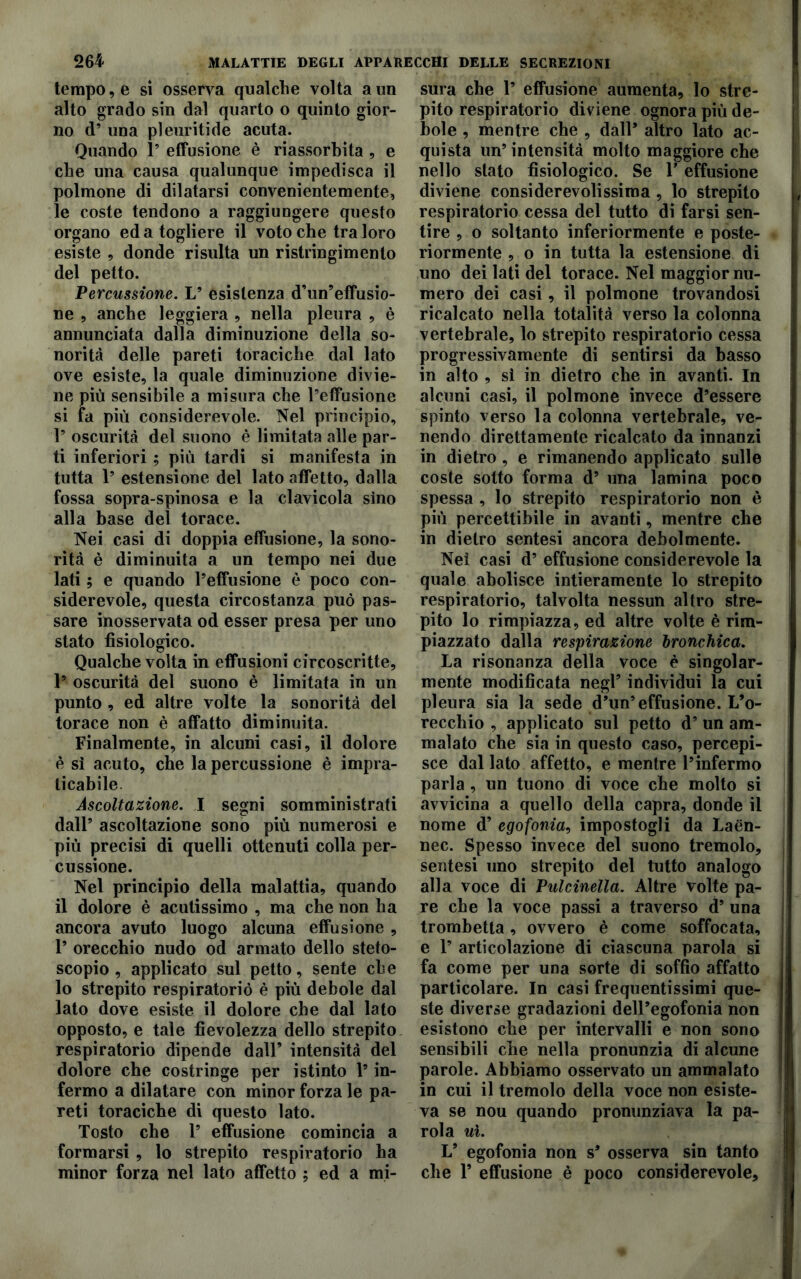 tempo, e si osserva qualche volta a un alto grado sin dal quarto o quinto gior- no d’ una pleuritide acuta. Quando 1’ effusione è riassorbita, e che una causa qualunque impedisca il polmone di dilatarsi convenientemente, le coste tendono a raggiungere questo organo ed a togliere il voto che tra loro esiste , donde risulta un ristringimento del petto. Percussione. L’ esistenza d’un’effusio- ne , anche leggiera , nella pleura , è annunciata dalla diminuzione della so- norità delle pareti toraciche dal lato ove esiste, la quale diminuzione divie- ne più sensibile a misura che l’effusione si fa più considerevole. Nel principio, 1’ oscurità del suono è limitata alle par- ti inferiori ; più tardi si manifesta in tutta 1’ estensione del lato affetto, dalla fossa sopra-spinosa e la clavicola sino alla base del torace. Nei casi di doppia effusione, la sono- rità è diminuita a un tempo nei due lati ; e quando l’effusione è poco con- siderevole, questa circostanza può pas- sare inosservata od esser presa per uno stato fisiologico. Qualche volta in effusioni circoscritte, 1’ oscurità del suono è limitata in un punto , ed altre volte la sonorità del torace non è affatto diminuita. Finalmente, in alcuni casi, il dolore è sì acuto, che la percussione è impra- ticabile Ascoltazione. I segni somministrati dall’ ascoltazione sono più numerosi e più precisi di quelli ottenuti colla per- cussione. Nel principio della malattia, quando il dolore è acutissimo , ma che non ha ancora avuto luogo alcuna effusione , 1’ orecchio nudo od armato dello steto- scopio , applicato sul petto, sente che lo strepito respiratorio è più debole dal lato dove esiste il dolore che dal lato opposto, e tale fievolezza dello strepito respiratorio dipende dall’ intensità del dolore che costringe per istinto l’in- fermo a dilatare con minor forza le pa- reti toraciche di questo lato. Tosto che 1’ effusione comincia a formarsi , lo strepito respiratorio ha minor forza nel lato affetto ; ed a mi- sura che 1’ effusione aumenta, lo stre- pito respiratorio diviene ognora più de- bole , mentre che , dall* altro lato ac- quista un’intensità molto maggiore che nello stato fisiologico. Se Y effusione diviene considerevolissima, lo strepito respiratorio cessa del tutto di farsi sen- tire , o soltanto inferiormente e poste- riormente , o in tutta la estensione di uno dei lati del torace. Nel maggior nu- mero dei casi, il polmone trovandosi ricalcato nella totalità verso la colonna vertebrale, lo strepito respiratorio cessa progressivamente di sentirsi da basso in alto , sì in dietro che in avanti. In alcuni casi, il polmone invece d’essere spinto verso la colonna vertebrale, ve- nendo direttamente ricalcato da innanzi in dietro , e rimanendo applicato sulle coste sotto forma d’ una lamina poco spessa , lo strepito respiratorio non è più percettibile in avanti, mentre che in dietro sentesi ancora debolmente. Nei casi d’ effusione considerevole la quale abolisce intieramente lo strepito respiratorio, talvolta nessun altro stre- pito lo rimpiazza, ed altre volte è rim- piazzato dalla respirazione bronchica. La risonanza della voce è singolar- mente modificata negl’ individui la cui pleura sia la sede d’un’effusione. L’o- recchio , applicato sul petto d’ un am- malato che sia in questo caso, percepi- sce dal lato affetto, e mentre l’infermo parla, un tuono di voce che molto si avvicina a quello della capra, donde il nome d’ egofonia, impostogli da Laén- nec. Spesso invece del suono tremolo, sentesi uno strepito del tutto analogo alla voce di Pulcinella. Altre volte pa- re che la voce passi a traverso d’ una trombetta, ovvero è come soffocata, e 1’ articolazione di ciascuna parola si fa come per una sorte di soffio affatto particolare. In casi frequentissimi que- ste diverse gradazioni deH’egofonia non esistono che per intervalli e non sono sensibili che nella pronunzia di alcune parole. Abbiamo osservato un ammalato in cui il tremolo della voce non esiste- va se nou quando pronunziava la pa- rola uì. V egofonia non s’ osserva sin tanto che 1’ effusione è poco considerevole.