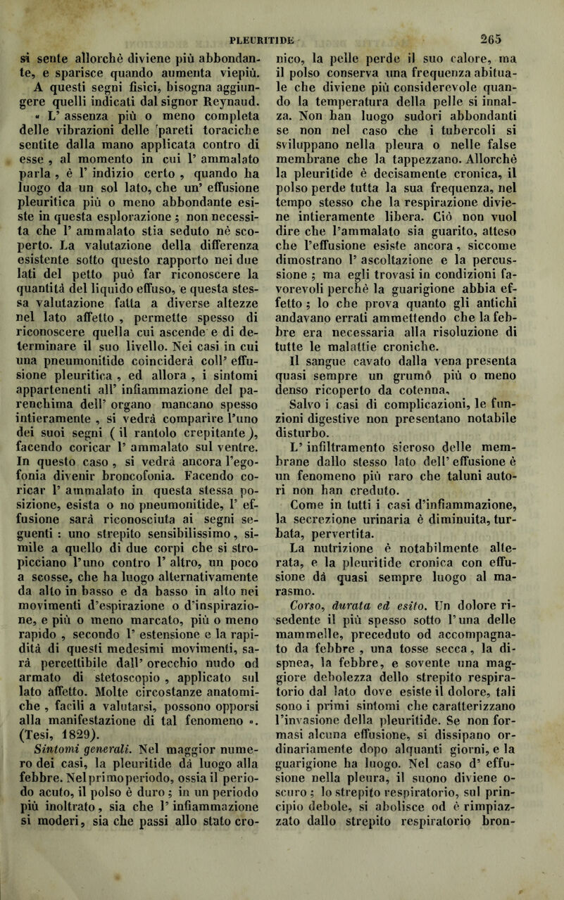 si sente allorché diviene più abbondan- te, e sparisce quando aumenta viepiù. A questi segni fìsici, bisogna aggiun- gere quelli indicati dal signor Reynaud. « V assenza più o meno completa delle vibrazioni delle ^pareti toraciche sentite dalla mano applicata contro di esse , al momento in cui 1’ ammalato parla , è 1* indizio certo , quando ha luogo da un sol lato, che un’ effusione pleuritica più o meno abbondante esi- ste in questa esplorazione ; non necessi- ta che P ammalato stia seduto nè sco- perto. La valutazione della differenza esistente sotto questo rapporto nei due lati del petto può far riconoscere la quantità del liquido effuso, e questa stes- sa valutazione fatta a diverse altezze nel lato affetto , permette spesso di riconoscere quella cui ascende e di de- terminare il suo livello. Nei casi in cui una pneumonitide coinciderà coll5 effu- sione pleuritica , ed allora , i sintomi appartenenti all’ infiammazione del pa- renchima dell5 organo mancano spesso intieramente , si vedrà comparire l’uno dei suoi segni ( il rantolo crepitante), facendo coricar l5 ammalato sul ventre. In questo caso , si vedrà ancora l’ego- fonia divenir broncofonia. Facendo co- ricar P ammalato in questa stessa po- sizione, esista o no pneumonitide, Is ef- fusione sarà riconosciuta ai segni se- guenti : uno strepito sensibilissimo, si- mile a quello di due corpi che si stro- picciano l’uno contro P altro, un poco a scosse, che ha luogo alternativamente da alto in basso e da basso in alto nei movimenti d’espirazione o d’inspirazio- ne, e più o meno marcato, più o meno rapido , secondo P estensione e la rapi- dità di questi medesimi movimenti, sa- rà percettibile dall’ orecchio nudo od armato di stetoscopio , applicato sul lato affetto. Molte circostanze anatomi- che , facili a valutarsi, possono opporsi alla manifestazione di tal fenomeno ». (Tesi, 1829). Sintomi generali. Nel maggior nume- ro dei casi, la pleuritide dà luogo alla febbre. Nel primo periodo, ossia il perio- do acuto, il polso è duro ; in un periodo più inoltrato, sia che P infiammazione si moderi, sia che passi allo stato cro- nico, la pelle perde il suo calore, ma il polso conserva una frequenza abitua- le che diviene più considerevole quan- do la temperatura della pelle si innal- za. Non han luogo sudori abbondanti se non nel caso che i tubercoli si sviluppano nella pleura o nelle false membrane che la tappezzano. Allorché la pleuritide è decisamente cronica, il polso perde tutta la sua frequenza, nel tempo stesso che la respirazione divie- ne intieramente libera. Ciò non vuol dire che l’ammalato sia guarito, atteso che l’effusione esiste ancora, siccome dimostrano P ascoltazione e la percus- sione ; ma egli trovasi in condizioni fa- vorevoli perchè la guarigione abbia ef- fetto ; lo che prova quanto gli antichi andavano errati ammettendo che la feb- bre era necessaria alla risoluzione di tutte le malattie croniche. Il sangue cavato dalla vena presenta quasi sempre un grumò più o meno denso ricoperto da cotenna. Salvo i casi di complicazioni, le fun- zioni digestive non presentano notabile disturbo. L’infiltramento sieroso delle mem- brane dallo stesso lato dell’ effusione è un fenomeno più raro che taluni auto- ri non han creduto. Come in tutti i casi d’infiammazione, la secrezione urinaria è diminuita, tur- bata, pervertita. La nutrizione è notabilmente alte- rata, e la pleuritide cronica con effu- sione dà quasi sempre luogo al ma- rasmo. Corso, durata ed esito. Un dolore ri- sedente il più spesso sotto l’una delle mammelle, preceduto od accompagna- to da febbre , una tosse secca, la di- spnea, la febbre, e sovente una mag- giore debolezza dello strepito respira- torio dal lato dove esiste il dolore, tali sono i primi sintomi che caratterizzano l’invasione della pleuritide. Se non for- masi alcuna effusione, si dissipano or- dinariamente dopo alquanti giorni, e la guarigione ha luogo. Nel caso d5 effu- sione nella pleura, il suono diviene o- scuro ; lo strepito respiratorio, sul prin- cipio debole, si abolisce od è rimpiaz- zato dallo strepito respiratorio bron-