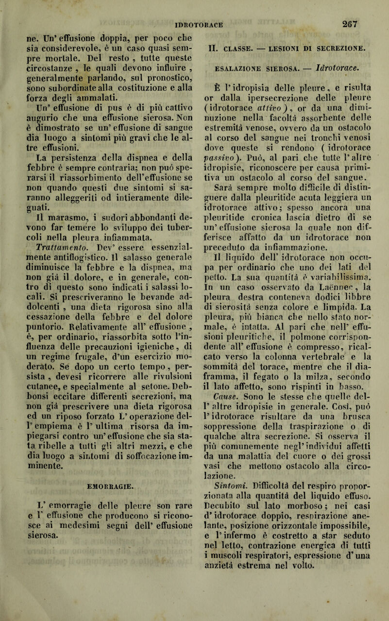 ne. Un* effusione doppia, per poco che sia considerevole, è un caso quasi sem- pre mortale. Del resto , tutte queste circostanze , le quali devono influire , generalmente parlando, sul pronostico, sono subordinate alla costituzione e alla forza degli ammalati. Un’ effusione di pus è di più cattivo augurio che una effusione sierosa. Non è dimostrato se un’ effusione di sangue dia luogo a sintomi più gravi che le al- tre effusioni. La persistenza della dispnea e della febbre è sempre contraria; non può spe- rarsi il riassorbimento dell’effusione se non quando questi due sintomi si sa- ranno alleggeriti od intieramente dile- guati. Il marasmo, i sudori abbondanti de- vono far temere lo sviluppo dei tuber- coli nella pleura infiammata. Trattamento. Dev’ essere essenzial- mente antiflogistico. Il salasso generale diminuisce la febbre e la dispnea, ma non già il dolore, e in generale, con- tro di questo sono indicati i salassi lo- cali. Si prescriveranno le bevande ad- dolcenti , una dieta rigorosa sino alla cessazione della febbre e del dolore puntorio. Relativamente all’ effusione , è, per ordinario, riassorbita sotto l’in- fluenza delle precauzioni igieniche, di un regime frugale, d’un esercizio mo- derato. Sé dopo un certo tempo, per- sista , devesi ricorrere alle rivulsioni cutanee, e specialmente al setone. Deb- bonsi eccitare differenti secrezioni, ma non già prescrivere una dieta rigorosa ed un riposo forzato L’operazione del- 1’ empiema è 1’ ultima risorsa da im- piegarsi contro un’effusione che sia sta- ta ribelle a tutti gli altri mezzi, e che dia luogo a sintomi di soffocazione im- minente. EMORRAGIE. L’ emorragie delle pleure son rare e U effusione che producono si ricono- sce ai medesimi segni dell’ effusione sierosa. II. CLASSE. — LESIONI DI SECREZIONE. esalazione sierosa. — Idrotorace. È l’idropisia delle pleure, e risulta or dalla ipersecrezione delle pleure (idrotorace attivo), or da una dimi- nuzione nella facoltà assorbente delle estremità venose, ovvero da un ostacolo al corso del sangue nei tronchi venosi <o dove queste si rendono ( idrotorace passivo). Può, al pari che tutte l’al tre idropisie, riconoscere per causa primi- tiva un ostacolo al corso del sangue. Sarà sempre molto diffìcile di distin- guere dalla pleuritide acuta leggiera un idrotorace attivo; spesso ancora una pleuritide cronica lascia dietro di se un’effusione sierosa la quale non dif- ferisce affatto da un idrotorace non preceduto da infiammazione. Il liquido deir idrotorace non occu- pa per ordinario che uno dei lati del petto. La sua quantità è variabilissima. In un caso osservato da Laénnee, la pleura destra conteneva dodici libbre di sierosità senza colore e limpida. La pleura, più bianca che nello stato nor- male, è intatta. Al pari che nell’ effu- sioni pleuritiche, il polmone corrispon- dente all’effusione è compresso, rical- cato verso la colonna vertebrale e la sommità del torace, mentre che il dia- framma, il fegato o la milza, secondo il lato affetto, sono rispinti in basso. Cause. Sono le stesse che quelle del- 1’ altre idropisie in generale. Così, può l’idrotorace risultare da una brusca soppressione della traspirazione o di qualche altra secrezione. Si osserva il più comunemente negl’individui affetti da una malattia del cuore o dei grossi vasi che mettono ostacolo alla circo- lazione. Sintomi. Difficoltà del respiro propor- zionata alla quantità del liquido effuso. Decubito sul lato morboso ; nei casi d* idrotorace doppio, respirazione ane- lante, posizione orizzontale impossibile, e l’infermo è costretto a star seduto nel letto, contrazione energica di tutti i muscoli respiratori, espressione d’una anzietà estrema nel volto.