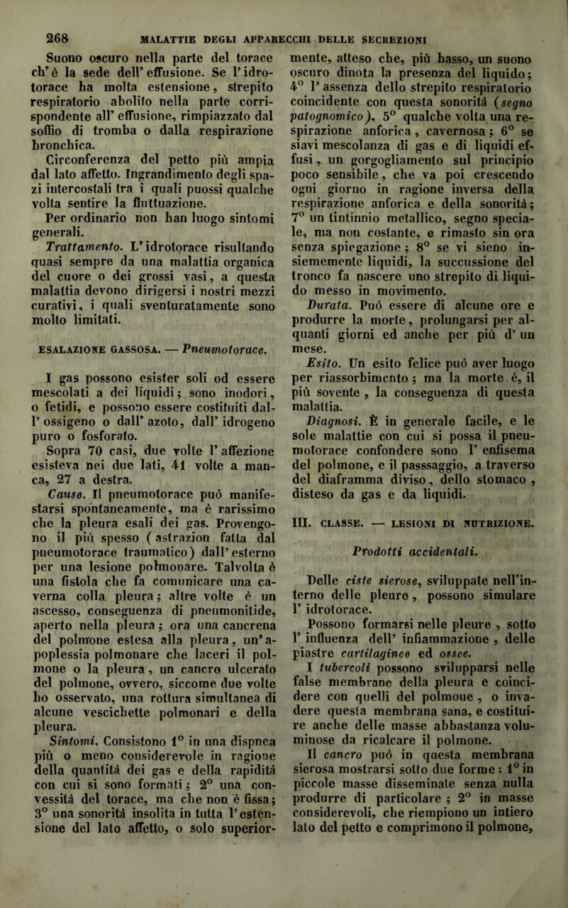 Suono oscuro nella parte del torace eh’ è la sede dell’ effusione. Se P idro- torace ha molta estensione, strepito respiratorio abolito nella parte corri- spondente all’ effusione, rimpiazzato dal soffio di tromba o dalla respirazione bronchica. Circonferenza del petto più ampia dal lato affetto. Ingrandimento degli spa- zi intercostali tra ì quali puossi qualche volta sentire la fluttuazione. Per ordinario non ban luogo sintomi generali. Trattamento. L’idrotorace risultando quasi sempre da una malattia organica del cuore o dei grossi vasi, a questa malattia devono dirigersi i nostri mezzi curativi, i quali sventuratamente sono molto limitati. esalazione gassosa. — Pneumotorace. I gas possono esister soli od essere mescolati a dei liquidi ; sono inodori, o fetidi, e possono essere costituiti dal- P ossigeno o dall’azoto, dall’idrogeno puro o fosforato. Sopra 70 casi, due volle 1* affezione esisteva nei due lati, 41 volte a man- ca, 27 a destra. Cause. Il pneumotorace può manife- starsi spontaneamente, ma è rarissimo che la pleura esali dei gas. Provengo- no il più spesso ( astrazion fatta dal pneumotorace traumatico) dall’esterno per una lesione polmonare. Talvolta è una fistola che fa comunicare una ca- verna colla pleura; altre volte è un ascesso, conseguenza di pneumonitide, aperto nella pleura ; ora una cancrena del polmone estesa alla pleura, un’ a- poplessia polmonare che laceri il pol- mone o la pleura, un cancro ulcerato del polmone, ovvero, siccome due volte ho osservato, una rottura simultanea di alcune vescichette polmonari e della pleura. Sintomi. Consistono 1° in una dispnea più o meno considerevole in ragione della quantità dei gas e della rapidità con cui si sono formati ; 2° una con- vessità del torace, ma ehe non e fìssa; 3° una sonorità insolita in tutta l’esten- sione del lato affetto, o solo superior- mente, atteso che, più basso, un suono oscuro dinota la presenza del liquido; 4° 1’ assenza dello strepito respiratorio coincidente con questa sonorità (segno patognomico5° qualche volta una re- spirazione anforica , cavernosa ; 6° se siavi mescolanza di gas e di liquidi ef- fusi , un gorgogliamento sul principio poco sensibile, che va poi crescendo ogni giorno in ragione inversa della respirazione anforica e della sonorità; 7° un tintinnio metallico, segno specia- le, ma non costante, e rimasto sin ora senza spiegazione ; 8° se vi sieno in- siememente liquidi, la succussione del tronco fa nascere uno strepito di liqui- do messo in movimento. Durata. Può essere di alcune ore e produrre la morte, prolungarsi per al- quanti giorni ed anche per più d’ un mese. Esito. Un esito felice può aver luogo per riassorbimento ; ma la morte è, il più sovente , la conseguenza di questa malattia. Diagnosi. È in generale facile, e le sole malattie con cui si possa il pneu- motorace confondere sono 1’ enfisema del polmone, e il passsaggio, a traverso del diaframma diviso, dello stomaco , disteso da gas e da liquidi. III. CLASSE. — LESIONI DI NUTRIZIONE. Prodotti accidentali. Delle ciste sierose, sviluppate nell’in- terno delle pleure, possono simulare P idrotorace. Possono formarsi nelle pleure , sotto 1’ influenza dell’ infiammazione , delle piastre cartilaginee ed ossee. I tubercoli possono svilupparsi nelle false membrane della pleura e coinci- dere con quelli del polmoue , o inva- dere questa membrana sana, e costitui- re anche delle masse abbastanza volu- minose da ricalcare il polmone. II cancro può in questa membrana sierosa mostrarsi sotto due forme : 1° in piccole masse disseminate senza nulla produrre di particolare ; 2° in masse considerevoli, che riempiono un intiero lato del petto e comprimono il polmone.