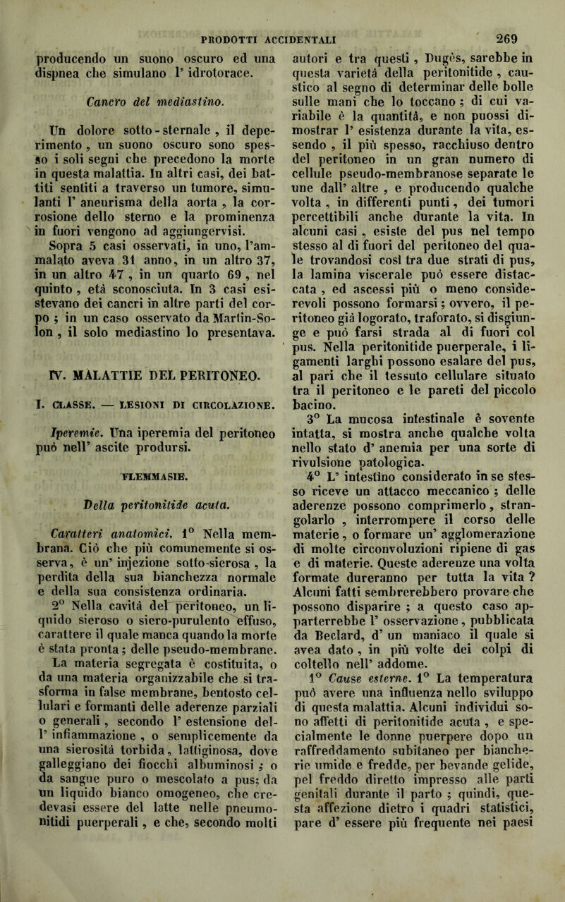 PRODOTTI ACCIDENTALI producendo un suono oscuro ed una dispnea che simulano l’idrotorace. Cancro del mediastino. Un dolore sotto - sternale , il depe- rimento , un suono oscuro sono spes- so i soli segni che precedono la morte in questa malattia. In altri casi, dei bat- titi sentiti a traverso un tumore, simu- lanti F aneurisma della aorta , la cor- rosione dello sterno e la prominenza in fuori vengono ad aggiungervisi. Sopra 5 casi osservati, in uno, l’am- malqto aveva 31 anno, in un altro 37, in un altro 47 , in un quarto 69 , nel quinto , età sconosciuta. In 3 casi esi- stevano dei cancri in altre parti del cor- po ; in un caso osservato da Martin-So- lon , il solo mediastino lo presentava. TV. MALATTIE DEL PERITONEO. I. CLASSE. — LESIONI DI CIRCOLAZIONE. Iperemie. Una iperemia del peritoneo può nelU ascile prodursi. FLEMMA SIE. Velia peritonitide acuta. Caratteri anatomici. 1° Nella mem- brana. Ciò che più comunemente si os- serva, è un’injezione sotto-sierosa , la perdita della sua bianchezza normale e della sua consistenza ordinaria. 2° Nella cavità deT^peritoneo, un li- quido sieroso o siero-purulento effuso, carattere il quale manca quando la morte è stata pronta ; delle pseudo-membrane. La materia segregata è costituita, o da una materia organizzabile che si tra- sforma in false membrane, bentosto cel- lulari e formanti delle aderenze parziali o generali, secondo 1’ estensione del- P infiammazione , o semplicemente da una sierosità torbida, lattiginosa, dove galleggiano dei fiocchi albuminosi ,* o da sangue puro o mescolato a pus; da un liquido bianco omogeneo, che cre- devasi essere del latte nelle pneumo- nitidi puerperali, e che, secondo molti 269 autori e tra questi , Bugòs, sarebbe in questa varietà della peritonitide , cau- stico al segno di determinar delle bolle sulle mani che lo toccano ; di cui va- riabile è la quantità, e non puossi di- mostrar 1’ esistenza durante la vita, es- sendo , il più spesso, racchiuso dentro del peritoneo in un gran numero di cellule pseudo-membranose separate le une dall’ altre , e producendo qualche volta , in differenti punti, dei tumori percettibili anche durante la vita. In alcuni casi , esiste del pus nel tempo stesso al di fuori del peritoneo del qua- le trovandosi così tra due strati di pus, la lamina viscerale può essere distac- cata , ed ascessi più o meno conside- revoli possono formarsi ; ovvero, il pe- ritoneo già logorato, traforato, si disgiun- ge e può farsi strada al di fuori col pus. Nella peritonitide puerperale, i li- gamenti larghi possono esalare del pus, al pari che il tessuto cellulare situato tra il peritoneo e le pareti del piccolo bacino. 3° La mucosa intestinale è sovente intatta, si mostra anche qualche volta nello stato d’ anemia per una sorte di rivulsione patologica. 4° L’ intestino considerato in se stes- so riceve un attacco meccanico ; delle aderente possono comprimerlo, stran- golarlo , interrompere il corso delle materie , o formare un’ agglomerazione di molte circonvoluzioni ripiene di gas e di materie. Queste aderenze una volta formate dureranno per tutta la vita ? Alcuni fatti sembrerebbero provare che possono disparire ; a questo caso ap- parterrebbe 1’ osservazione, pubblicata da Beclard, d’ un maniaco il quale si avea dato , in più volte dei colpi di coltello nell’ addome. 1° Cause esterne. 1° La temperatura può avere una influenza nello sviluppo di questa malattia. Alcuni individui so- no affetti di peritonitide acuta , e spe- cialmente le donne puerpere dopo un raffreddamento subitaneo per bianche- rie umide e fredde, per bevande gelide, pel freddo diretto impresso alle parti genitali durante il parto ; quindi, que- sta affezione dietro i quadri statistici, pare d’ essere più frequente nei paesi