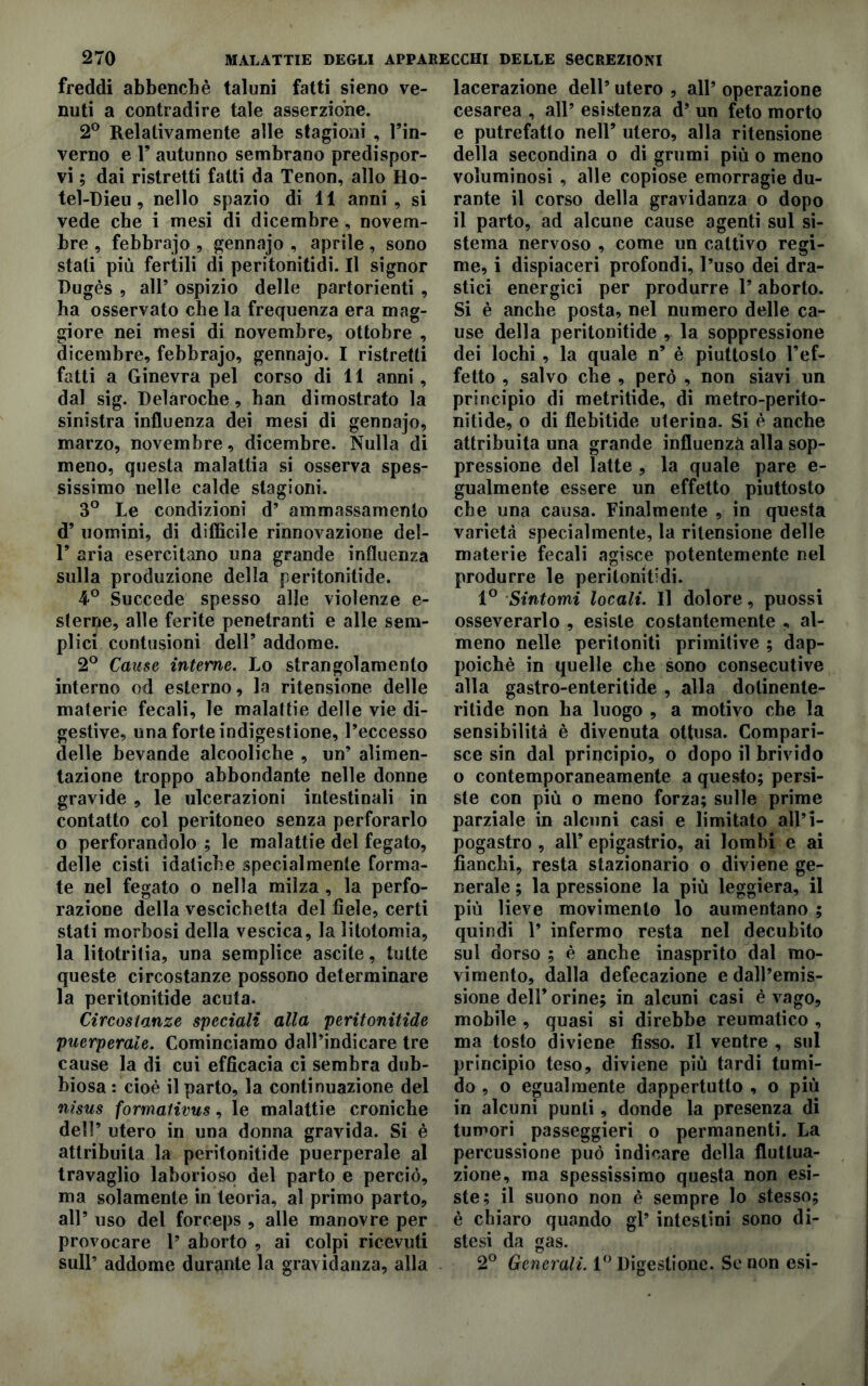 freddi abbencbè taluni fatti sieno ve- nuti a contradire tale asserzione. 2° Relativamente alle stagioni , l’in- verno e F autunno sembrano predispor- vi ; dai ristretti fatti da Tenon, allo Ho- tel-Dieu, nello spazio di 11 anni, si vede che i mesi di dicembre , novem- bre , febbrajo , gennajo , aprile, sono stati più fertili di peritonitidi- Il signor Dugès , all’ ospizio delle partorienti , ha osservato che la frequenza era mag- giore nei mesi di novembre, ottobre , dicembre, febbrajo, gennajo. I ristretti fatti a Ginevra pel corso di 11 anni, dal sig. Delaroche, han dimostrato la sinistra influenza dei mesi di gennajo, marzo, novembre, dicembre. Nulla di meno, questa malattia si osserva spes- sissimo nelle calde stagioni. 3° Le condizioni d’ ammassamento d’ uomini, di difficile rinnovazione del- 1’ aria esercitano una grande influenza sulla produzione della peritonitide. 4° Succede spesso alle violenze e- sterne, alle ferite penetranti e alle sem- plici contusioni dell’ addome. 2° Cause interne. Lo strangolamento interno od esterno, la ritensione delle materie fecali, le malattie delle vie di- gestive, una forte indigestione, l’eccesso delle bevande alcooliche , un’ alimen- tazione troppo abbondante nelle donne gravide , le ulcerazioni intestinali in contatto col peritoneo senza perforarlo o perforandolo ; le malattie del fegato, delle cisti idatiche specialmente forma- te nel fegato o nella milza , la perfo- razione della vescichetta del fiele, certi stati morbosi della vescica, la litotomia, la litotritia, una semplice ascite, tutte queste circostanze possono determinare la peritonitide acuta. Circostanze speciali alla peritonitide puerperaie. Cominciamo dall’indicare tre cause la di cui efficacia ci sembra dub- biosa : cioè il parto, la continuazione del nisus formativus, le malattie croniche dell’ utero in una donna gravida. Si è attribuita la peritonitide puerperaie al travaglio laborioso del parto e perciò, ma solamente in teoria, al primo parto, all’ uso del forceps , alle manovre per provocare 1’ aborto , ai colpi ricevuti sull’ addome durante la gravidanza, alla lacerazione dell’ utero , all’ operazione cesarea , all’ esistenza d’ un feto morto e putrefatto nell’ utero, alla ritensione della secondina o di grumi più o meno voluminosi , alle copiose emorragie du- rante il corso della gravidanza o dopo il parto, ad alcune cause agenti sul si- stema nervoso , come un cattivo regi- me, i dispiaceri profondi, l’uso dei dra- stici energici per produrre l’aborto. Si è anche posta, nel numero delle ca- use della peritonitide * la soppressione dei lochi , la quale n’ è piuttosto l’ef- fetto , salvo che , però , non siavi un principio di metritide, di metro-perito- nitide, o di flebitide uterina. Si è anche attribuita una grande influenzi alla sop- pressione del latte , la quale pare e- gualmente essere un effetto piuttosto che una causa. Finalmente , in questa varietà specialmente, la ritensione delle materie fecali agisce potentemente nel produrre le peritonitidi. 1° Sintomi locali. Il dolore, puossi osseverarlo , esiste costantemente , al- meno nelle peritoniti primitive ; dap- poiché in quelle che sono consecutive alla gastro-enteritide , alla dolinente- ritide non ha luogo , a motivo che la sensibilità è divenuta ottusa. Compari- sce sin dal principio, o dopo il brivido o contemporaneamente a questo; persi- ste con più o meno forza; sulle prime parziale in alcuni casi e limitato all’i- pogastro , all’ epigastrio, ai lombi e ai fianchi, resta stazionario o diviene ge- nerale ; la pressione la più leggiera, il più lieve movimento lo aumentano ; quindi 1’ infermo resta nel decubito sul dorso ; è anche inasprito dal mo- vimento, dalla defecazione e dall’emis- sione dell’orine; in alcuni casi è vago, mobile , quasi si direbbe reumatico , ma tosto diviene fisso. Il ventre , sul principio teso, diviene più tardi tumi- do , o egualmente dappertutto , o più in alcuni punti, donde la presenza di tumori passeggieri o permanenti. La percussione può indicare della fluttua- zione, ma spessissimo questa non esi- ste; il suono non è sempre lo stesso; è chiaro quando gl’ intestini sono di- stesi da gas. 2° Generali. 1° Digestione. Se non esi-