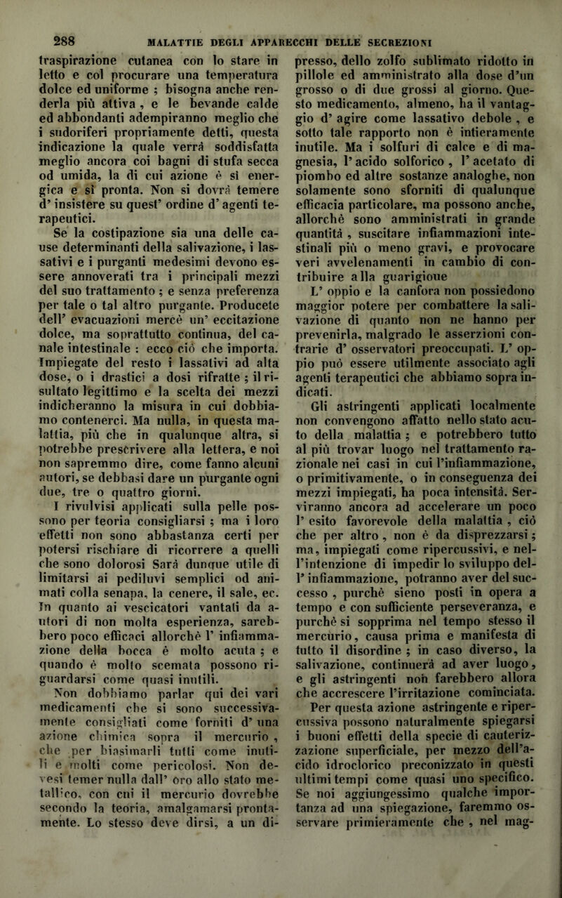 traspirazione cutanea con lo stare in letto e col procurare una temperatura dolce ed uniforme ; bisogna anche ren- derla più attiva , e le bevande calde ed abbondanti adempiranno meglio che i sudoriferi propriamente detti, questa indicazione la quale verrà soddisfatta meglio ancora coi bagni di stufa secca od umida, la di cui azione è sì ener- gica e sì pronta. Non si dovrà temere d’insistere su quest’ ordine d’agenti te- rapeutici. Se la costipazione sia una delle ca- use determinanti della salivazione, i las- sativi e i purganti medesimi devono es- sere annoverati tra i principali mezzi del suo trattamento ; e senza preferenza per tale o tal altro purgante. Producete dell* evacuazioni mercè un’ eccitazione dolce, ma soprattutto continua, del ca- nale intestinale : ecco ciò che importa. Impiegate del resto i lassativi ad alta dose, o i drastici a dosi rifratte ; il ri- sultato legittimo e la scelta dei mezzi indicheranno la misura in cui dobbia- mo contenerci. Ma nulla, in questa ma- lattia, più che in qualunque altra, si potrebbe prescrivere alla lettera, e noi non sapremmo dire, come fanno alcuni autori, se debbasi dare un purgante ogni due, tre o quattro giorni. I rivulvisi applicati sulla pelle pos- sono per teoria consigliarsi ; ma i loro effetti non sono abbastanza certi per potersi rischiare di ricorrere a quelli che sono dolorosi Sarà dunque utile di limitarsi ai pediluvi semplici od ani- mati colla senapa, la cenere, il sale, ec. In quanto ai vescicatori vantali da a- utori di non molta esperienza, sareb- bero poco efficaci allorché 1’ infiamma- zione della bocca è molto acuta ; e quando è mollo scemata possono ri- guardarsi come quasi inutili. Non dobbiamo parlar qui dei vari medicamenti che si sono successiva- mente consigliati come forniti d’ una azione chimica sopra il mercurio , che per biasimarli tutti come inuti- li e molti come pericolosi. Non de- vesi temer nulla dall’ oro allo stato me- talhco, con cui il mercurio dovrebbe secondo la teoria, amalgamarsi pronta- mente. Lo stesso deve dirsi, a un di- presso, dello zolfo sublimato ridotto in pillole ed amministrato alla dose d’un grosso o di due grossi al giorno. Que- sto medicamento, almeno, ha il vantag- gio d’ agire come lassativo debole , e sotto tale rapporto non è intieramente inutile. Ma i solfuri di calce e di ma- gnesia, l’acido solforico , V acetato di piombo ed altre sostanze analoghe, non solamente sono sforniti di qualunque efficacia particolare, ma possono anche, allorché sono amministrati in grande quantità , suscitare infiammazioni inte- stinali più o meno gravi, e provocare veri avvelenamenti in cambio di con- tribuire alla guarigioue L’ oppio e la canfora non possiedono maggior potere per combattere la sali- vazione di quanto non ne hanno per prevenirla, malgrado le asserzioni con- trarie d’ osservatori preoccupati. L’ op- pio può essere utilmente associato agli agenti terapeutici che abbiamo sopra in- dicati. Gli astringenti applicati localmente non convengono affatto nello stato acu- to della malattia ; e potrebbero tutto al più trovar luogo nel trattamento ra- zionale nei casi in cui l’infiammazione, 0 primitivamente, o in conseguenza dei mezzi impiegati, ha poca intensità. Ser- viranno ancora ad accelerare un poco 1’ esito favorevole della malattia , ciò che per altro , non è da disprezzarsi ; ma, impiegali come ripereussivi, e nel- l’intenzione di impedir lo sviluppo del- 1* infiammazione, potranno aver del suc- cesso , purché sieno posti in opera a tempo e con sufficiente perseveranza, e purché si sopprima nel tempo stesso il mercurio, causa prima e manifesta di tutto il disordine ; in caso diverso, la salivazione, continuerà ad aver luogo, e gli astringenti non farebbero allora che accrescere l’irritazione cominciata. Per questa azione astringente e riper- cussiva possono naturalmente spiegarsi 1 buoni effetti della specie di cauteriz- zazione superficiale, per mezzo dell’a- cido idroclorico preconizzato in questi ultimi tempi come quasi uno specifico. Se noi aggiungessimo qualche impor- tanza ad una spiegazione, faremmo os- servare primieramente che , nel mag-