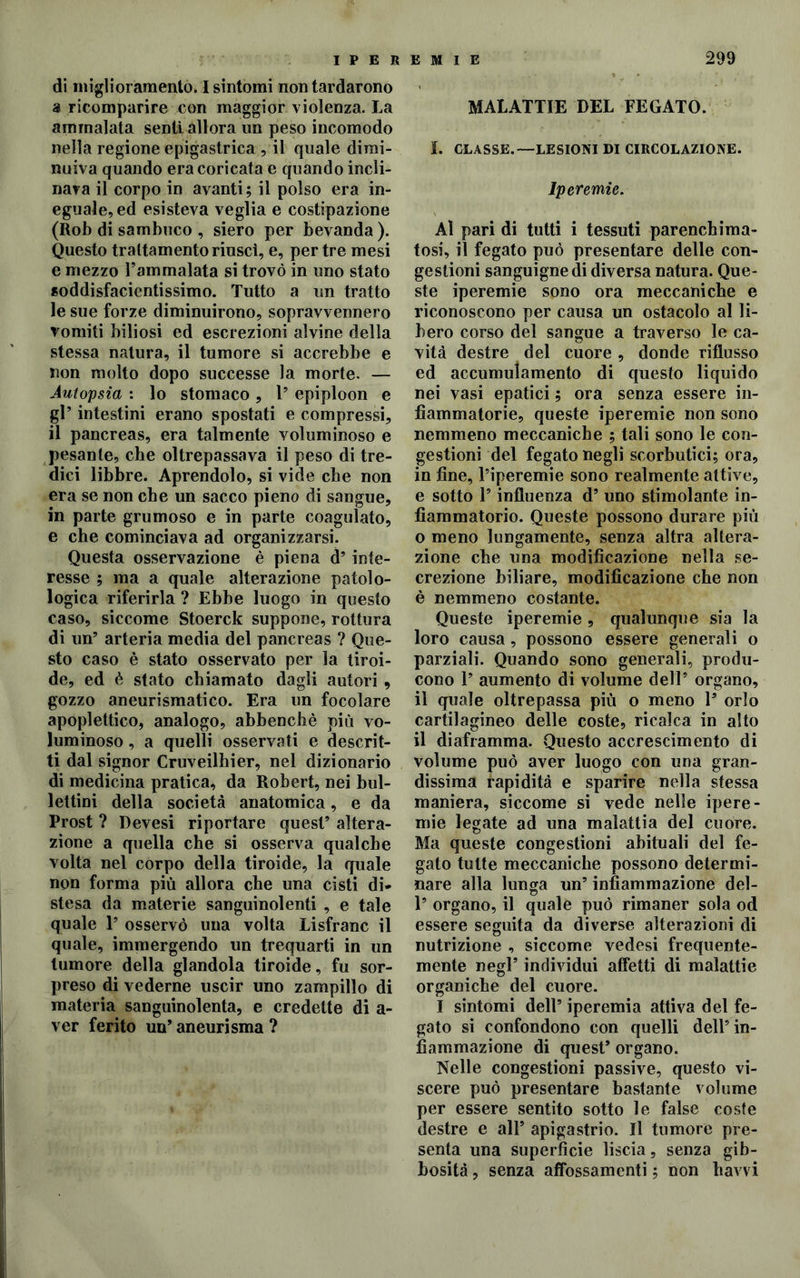 di miglioramento. I sintomi non tardarono a ricomparire con maggior violenza. La ammalata senti allora un peso incomodo nella regione epigastrica , il quale dimi- nuiva quando era coricata e quando incli- nava il corpo in avanti; il polso era in- eguale, ed esisteva veglia e costipazione (Rob di sambuco , siero per bevanda ). Questo trattamento riuscì, e, per tre mesi e mezzo l’ammalata si trovò in uno stato soddisfacientissimo. Tutto a un tratto le sue forze diminuirono, sopravvennero romiti biliosi ed escrezioni alvine della stessa natura, il tumore si accrebbe e non molto dopo successe la morte. — Autopsia : lo stomaco , l’ epiploon e gl’ intestini erano spostati e compressi, il pancreas, era talmente voluminoso e pesante, che oltrepassava il peso di tre- dici libbre. Aprendolo, si vide che non era se non che un sacco pieno di sangue, in parte grumoso e in parte coagulato, e che cominciava ad organizzarsi. Questa osservazione è piena d’inte- resse ; ma a quale alterazione patolo- logica riferirla ? Ebbe luogo in questo caso, siccome Stoerck suppone, rottura di un’ arteria media del pancreas ? Que- sto caso è stato osservato per la tiroi- de, ed è stato chiamato dagli autori 9 gozzo aneurismatico. Era un focolare apoplettico, analogo, abbencbè più vo- luminoso , a quelli osservati e descrit- ti dal signor Cruveilbier, nel dizionario di medicina pratica, da Robert, nei bul- lettini della società anatomica, e da Prost ? Devesi riportare quest’ altera- zione a quella che si osserva qualche volta nel corpo della tiroide, la quale non forma più allora che una cisti di- stesa da materie sanguinolenti , e tale quale 1’ osservò una volta Lisfranc il quale, immergendo un trequarti in un tumore della glandola tiroide, fu sor- preso di vederne uscir uno zampillo di materia sanguinolenta, e credette di a- ver ferito un’ aneurisma ? MALATTIE DEL FEGATO. I. CLASSE.—LESIONI DI CIRCOLAZIONE. Iperemie. Al pari di tutti i tessuti parenchima- tosi, il fegato può presentare delle con- gestioni sanguigne di diversa natura. Que- ste iperemie sono ora meccaniche e riconoscono per causa un ostacolo al li- bero corso del sangue a traverso le ca- vità destre del cuore, donde riflusso ed accumulamento di questo liquido nei vasi epatici ; ora senza essere in- fiammatorie, queste iperemie non sono nemmeno meccaniche ; tali sono le con- gestioni del fegato negli scorbutici; ora, in fine, l’iperemie sono realmente attive, e sotto 1’ influenza d’ uno stimolante in- fiammatorio. Queste possono durare più o meno lungamente, senza altra altera- zione che una modificazione nella se- crezione biliare, modificazione che non è nemmeno costante. Queste iperemie , qualunque sia la loro causa, possono essere generali o parziali. Quando sono generali, produ- cono 1’ aumento di volume dell’ organo, il quale oltrepassa più o meno 1’ orlo cartilagineo delle coste, ricalca in alto il diaframma. Questo accrescimento di volume può aver luogo con una gran- dissima rapidità e sparire nella stessa maniera, siccome si vede nelle ipere- mie legate ad una malattia del cuore. Ma queste congestioni abituali del fe- gato tutte meccaniche possono determi- nare alla lunga un’ infiammazione del- 1’ organo, il quale può rimaner sola od essere seguita da diverse alterazioni di nutrizione , siccome vedesi frequente- mente negl’ individui affetti di malattie organiche del cuore. I sintomi dell’ iperemia attiva del fe- gato si confondono con quelli dell’ in- fiammazione di quest’ organo. Nelle congestioni passive, questo vi- scere può presentare bastante volume per essere sentito sotto le false coste destre e all’ apigastrio. Il tumore pre- senta una superficie liscia, senza gib- bosità , senza affossamenti ; non Ravvi