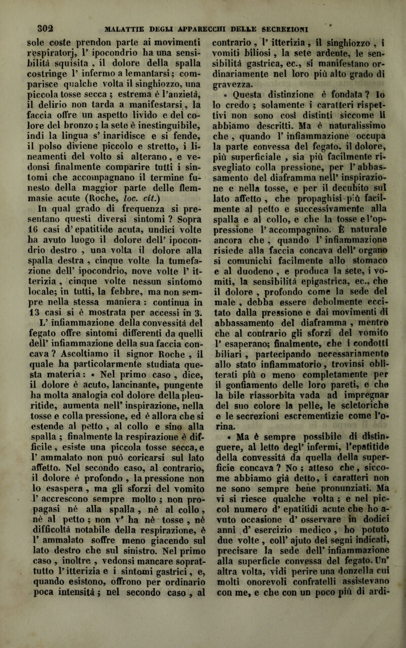 sole coste prendon parte ai movimenti rèspiratorj, 1* ipocondrio ha una sensi- bilità squisita , il dolore della spalla costringe 1’ infermo a lemantarsi ; corm parisce qualche volta il singhiozzo, una piccola tosse secca ; estrema è Panzietà, il delirio non tarda a manifestarsi, la faccia offre un aspetto livido e del co- lore del bronzo ; la sete è inestinguibile, indi la lingua s9 inaridisce e si fende, il polso diviene piccolo e stretto, i li- neamenti del volto si alterano, e ve- donsi finalmente comparire tutti i sin- tomi che accompagnano il termine fu- nesto della maggior parte delle flem- masie acute (Roche, loc. cit.) In qual grado di frequenza si pre- sentano questi diversi sintomi ? Sopra 16 casi d’epatitide acuta, undici volte ha avuto luogo il dolore dell9 ipocon- drio destro , una volta il dolore alla spalla destra , cinque volte la tumefa- zione dell9 ipocondrio, nove volte l9 it- terizia , cinque volte nessun sintomo locale; in tutti, la febbre, ma non sem- pre nella stessa maniera : continua in 13 casi si è mostrata per accessi in 3. L9 Infiammazione della convessità del fegato offre sintomi differenti da quelli dell9 infiammazione della sua faccia con- cava ? Ascoltiamo il signor Roche , il quale ha particolarmente studiata que- sta materia : « Nel primo caso , dice, il dolore è acuto, lancinante, pungente ha molta analogia col dolore della pleu- ritide, aumenta nell9 inspirazione, nella tosse e colla pressione, ed è allora che si estende al petto , al collo e sino alla spalla ; finalmente la respirazione è dif- ficile , esiste una piccola tosse secca, e l9 ammalato non può coricarsi sul lato affetto. Nel secondo caso, al contrario, il dolore è profondo , la pressione non lo esaspera , ma gli sforzi del vomito l9 accrescono sempre molto ; non pro- pagasi nè alla spalla, nè al collo, nè al petto ; non v* ha nè tosse , nè difficoltà notabile della respirazione, è F ammalato soffre meno giacendo sul lato destro che sul sinistro. Nel primo caso , inoltre , vedonsi mancare soprat- tutto l9 itterizia e i sintomi gastrici, e, quando esistono, offrono per ordinario poca intensità ; nel secondo caso , al contrario , l9 itterizia, il singhiozzo , i vomiti biliosi, la sete ardente, le sen- sibilità gastrica, ec., si manifestano or- dinariamente nel loro più alto grado di gravezza. « Questa distinzione è fondata ? Io 10 credo ; solamente t caratteri rispet- tivi non sono così distinti siccome li abbiamo descritti. Ma è naturalissimo che , quando V infiammazione occupa la parte convessa del fegato, il dolore, più superficiale , sia più facilmente ri- svegliato colla pressione, per l9 abbas- samento del diaframma nell9 inspirazio- ne e nella tosse, e per il decubito sul lato affetto , che propaghisi più facil- mente al petto e successivamente alla spalla e al collo, e che la tosse e l’op- pressione l9 accompagnino. È naturale ancora che , quando F infiammazione risiede alla faccia concava dell9 organo si comunichi facilmente allo stomaco e al duodeno , e produca la sete, i vo- miti, la sensibilità epigastrica, ec., che 11 dolore , profondo come la sede del male , debba essere debolmente ecci- tato dalla pressione e dai movimenti di abbassamento del diaframma , mentre che al contrario gli sforzi del vomito F esaperano; finalmente, che i condotti biliari , partecipando necessariamente allo stato infiammatorio, trovinsi obli- terali più o meno completamente per il gonfiamento delle loro pareti, e che la bile riassorbita vada ad impregnar del suo colore la pelle, le scletoriche e le secrezioni escrementìzie come Po* rina. « Ma è sempre possibile di distin- guere, al letto degl9 infermi, Fepatitide della convessità da quella della super- fìcie concava ? No ; atteso che , sicco- me abbiamo già detto, i caratteri non ne sono sempre bene pronunziati. Ma vi si riesce qualche volta ; e nel pic- col numero d9 epatilidi acute che ho a- vuto occasione d9 osservare in dodici anni d9 esercizio medico, ho potuto due volte , coll9 ajuto dei segni indicati, precisare la sede dell9 infiammazione alla superficie convessa del fegato. Un9 altra volta, vidi perire una donzella cui molti onorevoli confratelli assistevano con me, e che con un poco più di ardi-