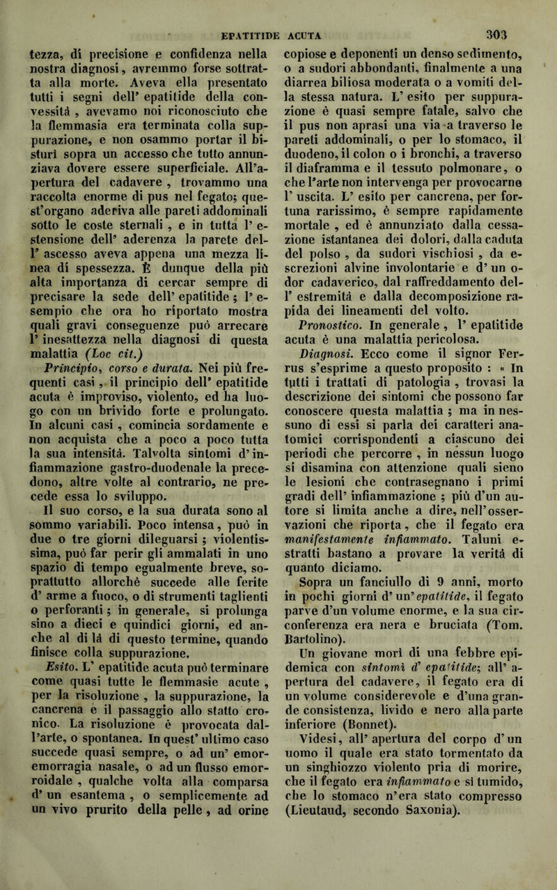 tezza, di precisione e confidenza nella nostra diagnosi, avremmo forse sottrat- ta alla morte. Aveva ella presentato tutti i segni dell’ epatitide della con- vessità , avevamo noi riconosciuto che la flemmasia era terminata colla sup- purazione, e non osammo portar il bi- sturi sopra un accesso che tutto annun- ziava dovere essere superficiale. All’a- pertura del cadavere , trovammo una raccolta enorme di pus nel fegato; que- st’organo aderiva alle pareti addominali sotto le coste sternali , e in tutta 1* e- stensione dell’ aderenza la parete del- 1’ ascesso aveva appena una mezza li- nea di spessezza. È dunque della più alta importanza di cercar sempre di precisare la sede dell’ epatitide ; l9 e- sempio che ora ho riportato mostra quali gravi conseguenze può arrecare 1* inesattezza nella diagnosi di questa malattia (Loc cit.) Principio, corso e durata. Nei più fre- quenti casi, il principio dell* epatitide acuta è improviso, violento, ed ha luo- go con un brivido forte e prolungato. In alcuni casi , comincia sordamente e non acquista che a poco a poco tutta la sua intensità. Talvolta sintomi d’in- fiammazione gastro-duodenale la prece- dono, altre volte al contrario, ne pre- cede essa lo sviluppo. Il suo corso, e la sua durata sono al sommo variabili. Poco intensa, può in due o tre giorni dileguarsi ; violentis- sima, può far perir gli ammalati in uno spazio di tempo egualmente breve, so- prattutto allorché succede alle ferite d’ arme a fuoco, o di strumenti taglienti o perforanti ; in generale, si prolunga sino a dieci e quindici giorni, ed an- che al di là di questo termine, quando finisce colla suppurazione. Esito. L’ epatitide acuta può terminare come quasi tutte le flemmasie acute , per la risoluzione , la suppurazione, la cancrena e il passaggio allo statto cro- nico. La risoluzione è provocata dal- l’arte, o spontanea. In quest’ ultimo caso succede quasi sempre, o ad un’ emor- emorragia nasale, o ad un flusso emor- roidale , qualche volta alla comparsa d* un esantema , o semplicemente ad un vivo prurito della pelle, ad orine copiose e deponenti un denso sedimento, o a sudori abbondanti, finalmente a una diarrea biliosa moderata o a vomiti del- la stessa natura. L’ esito per suppura- zione è quasi sempre fatale, salvo che il pus non aprasi una via a traverso le pareti addominali, o per lo stomaco, il duodeno, il colon o i bronchi, a traverso il diaframma e il tessuto polmonare, o che l’arte non intervenga per provocarne 1’ uscita. L’ esito per cancrena, per for- tuna rarissimo, è sempre rapidamente mortale , ed è annunziato dalla cessa- zione istantanea dei dolori, dalla caduta del polso , da sudori vischiosi , da e- screzioni alvine involontarie e d’ un o- dor cadaverico, dal raffreddamento del- 1* estremità e dalla decomposizione ra- pida dei lineamenti del volto. Pronostico. In generale , 1’ epatitide acuta è una malattia pericolosa. Diagnosi. Ecco come il signor Fer- rus s’esprime a questo proposito : « In tutti i trattati di patologia , trovasi la descrizione dei sintomi che possono far conoscere questa malattia ; ma in nes- suno di essi si parla dei caratteri ana- tomici corrispondenti a ciascuno dei periodi che percorre , in nessun luogo si disamina con attenzione quali sieno le lesioni che contrasegnano i primi gradi dell’ infiammazione ; più d’un au- tore si limita anche a dire, nell’osser- vazioni che riporta, che il fegato era manifestamente infiammato. Taluni e- stratti bastano a provare la verità di quanto diciamo. Sopra un fanciullo di 9 anni, morto in pochi giorni d’un ’epatitide, il fegato parve d’un volume enorme, e la sua cir- conferenza era nera e bruciata (Tom. B artolino). Un giovane morì di una febbre epi- demica con sintomi d’ epatitide:; all’ a- pertura del cadavere, il fegato era di un volume considerevole e d’una gran- de consistenza, livido e nero alla parte inferiore (Bonnet). Videsi, all’apertura del corpo d’un uomo il quale era stato tormentato da un singhiozzo violento pria di morire, che il fegato era infiammato e sì tumido, che lo stomaco n’era stato compresso (Lieutaud, secondo Saxonia).