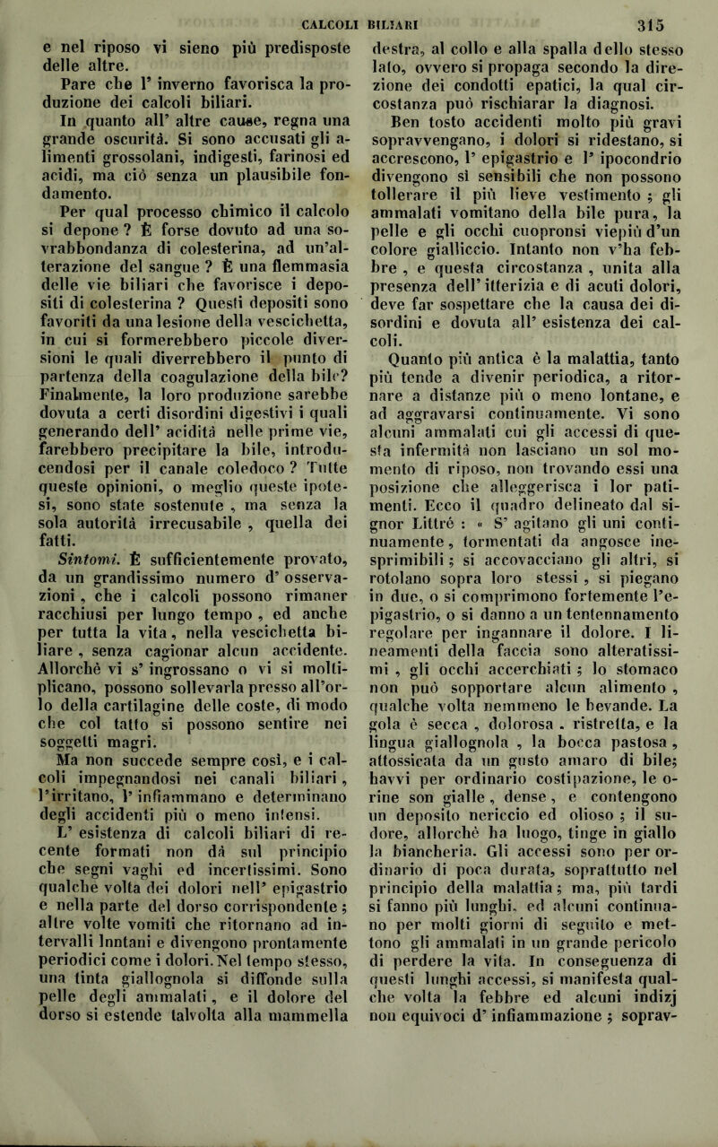 e nel riposo vi sieno più predisposte delle altre. Pare che Y inverno favorisca la pro- duzione dei calcoli biliari. In quanto all’ altre cause, regna una grande oscurità. Si sono accusati gli a- limenti grossolani, indigesti, farinosi ed acidi, ma ciò senza un plausibile fon- damento. Per qual processo chimico il calcolo si depone ? È forse dovuto ad una so- vrabbondanza di colesterina, ad un’al- terazione del sangue ? È una flemmasia delle vie biliari che favorisce i depo- siti di colesterina ? Questi depositi sono favoriti da una lesione della vescichetta, in cui si formerebbero piccole diver- sioni le quali diverrebbero il punto di partenza della coagulazione della bile? Finalmente, la loro produzione sarebbe dovuta a certi disordini digestivi i quali generando dell’ acidità nelle prime vie, farebbero precipitare la bile, introdu- cendosi per il canale coledoco? Tutte queste opinioni, o meglio queste ipote- si, sono state sostenute , ina senza la sola autorità irrecusabile , quella dei fatti. Sintomi. È sufficientemente provato, da un grandissimo numero d’ osserva- zioni , che i calcoli possono rimaner racchiusi per lungo tempo , ed anche per tutta la vita, nella vescichetta bi- liare , senza cagionar alcun accidente. Allorché vi s’ ingrossano o vi si molti- plicano, possono sollevarla presso all’or- lo della cartilagine delle coste, di modo che col tatto si possono sentire nei soggetti magri. Ma non succede sempre così, e i cal- coli impegnandosi nei canali biliari , l’irritano, P infiammano e determinano degli accidenti più o meno intensi. L’ esistenza di calcoli biliari di re- cente formati non dà sul principio che segni vaghi ed incertissimi. Sono qualche volta dei dolori nell’ epigastrio e nella parte del dorso corrispondente ; altre volte vomiti che ritornano ad in- tervalli Inntani e divengono prontamente periodici come i dolori. Nel tempo stesso, una tinta giallognola si diffonde sulla pelle degli ammalali, e il dolore del dorso si estende talvolta alla mammella destra, al collo e alla spalla dello stesso lato, ovvero si propaga secondo la dire- zione dei condotti epatici, la qual cir- costanza può rischiarar la diagnosi. Ben tosto accidenti molto più gravi sopravvengano, i dolori si ridestano, si accrescono, 1’ epigastrio e 1’ ipocondrio divengono sì sensibili che non possono tollerare il più lieve vestimento ; gli ammalati vomitano della bile pura, la pelle e gli occhi cuopronsi viepiù d’un colore gialliccio. Intanto non v’ha feb- bre , e questa circostanza , unita alla presenza dell’itterizia e di acuti dolori, deve far sospettare che la causa dei di- sordini e dovuta all’ esistenza dei cal- coli. Quanto più antica è la malattia, tanto più tende a divenir periodica, a ritor- nare a distanze più o meno lontane, e ad aggravarsi continuamente. Vi sono alcuni ammalati cui gli accessi di que- sta infermità non lasciano un sol mo- mento di riposo, non trovando essi una posizione che alleggerisca i lor pati- menti. Ecco il quadro delineato dal si- gnor Littré : « S’ agitano gli uni conti- nuamente , tormentati da angosce ine- sprimibili ; si accovacciano gli altri, si rotolano sopra loro stessi , si piegano in due, o si comprimono fortemente l’e- pigastrio, o si danno a un tentennamento regolare per ingannare il dolore. I li- neamenti della faccia sono alteratissi- mi , gli occhi accerchiati ; lo stomaco non può sopportare alcun alimento , qualche volta nemmeno le bevande. La gola è secca , dolorosa . ristretta, e la lingua giallognola , la bocca pastosa , attossicata da un gusto amaro di bile; havvi per ordinario costipazione, le o- rine son gialle , dense, e contengono un deposito nericcio ed olioso ; il su- dore, allorché ha luogo, tinge in giallo la biancheria. Gli accessi sono per or- dinario di poca durata, soprattutto nel principio della malattia ; ma, più tardi si fanno più lunghi, ed alcuni continua- no per molti giorni di seguilo e met- tono gli ammalati in un grande pericolo di perdere la vita. In conseguenza di questi lunghi accessi, si manifesta qual- che volta la febbre ed alcuni indizj non equivoci d’infiammazione ; soprav-