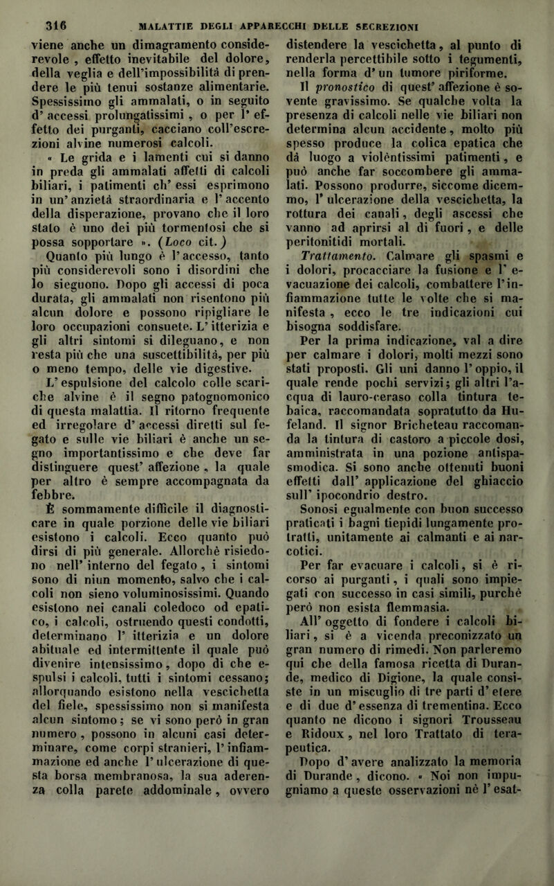 viene anche un dimagramento conside- revole , effetto inevitabile del dolore, della veglia e dell’impossibilità di pren- dere le più tenui sostanze alimentarie. Spessissimo gli ammalati, o in seguito d’ accessi prolungatissimi , o per 1* ef- fetto dei purganti, cacciano colPescre- zioni alvine numerosi calcoli. « Le grida e i lamenti cui si danno in preda gli ammalati affetti di calcoli biliari, i patimenti eh’ essi esprimono in un’ anzietà straordinaria e 1’ accento della disperazione, provano che il loro stato è uno dei più tormentosi che si possa sopportare »>. (Loco cit.) Quanto più lungo è l’accesso, tanto più considerevoli sono i disordini che lo sieguono. Dopo gli accessi di poca durata, gli ammalati non risentono più alcun dolore e possono ripigliare le loro occupazioni consuete. L’itterizia e gli altri sintomi si dileguano, e non resta più che una suscettibilità, per più o meno tempo, delle vie digestive. L’ espulsione del calcolo colle scari- che alvine è il segno patognomonico di questa malattia. Il ritorno frequente ed irregolare d’ accessi diretti sul fe- gato e sulle vie biliari è anche un se- gno importantissimo e che deve far distinguere quest’ affezione , la quale per altro è sempre accompagnata da febbre. È sommamente difficile il diagnosti- care in quale porzione delle vie biliari esistono i calcoli. Ecco quanto può dirsi di più generale. Allorché risiedo- no nell’ interno del fegato , i sintomi sono di niun momento, salvo che i cal- coli non sieno voluminosissimi. Quando esistono nei canali coledoco od epati- co, i calcoli, ostruendo questi condotti, determinano 1’ itterizia e un dolore abituale ed intermittente il quale può divenire intensissimo, dopo di che e- spulsi i calcoli, tutti i sintomi cessano; allorquando esistono nella vescichetta del fiele, spessissimo non si manifesta alcun sintomo; se vi sono però in gran numero , possono in alcuni casi deter- minare, come corpi stranieri, l’infiam- mazione ed anche 1’ ulcerazione di que- sta borsa membranosa, la sua aderen- za colla parete addominale, ovvero distendere la vescichetta, al punto di renderla percettibile sotto i tegumenti, nella forma d* un tumore piriforme. Il pronostico di quest’ affezione è so- vente gravissimo. Se qualche volta la presenza di calcoli nelle vie biliari non determina alcun accidente, molto più spesso produce la colica epatica che dà luogo a violèntissimi patimenti, e può anche far soccombere gli amma- lati. Possono produrre, siccome dicem- mo, 1* ulcerazione della vescichetta, la rottura dei canali, degli ascessi che vanno ad aprirsi al di fuori, e delle peritonitidi mortali. Trattamento. Calmare gli spasmi e i dolori, procacciare la fusione e 1’ e- vacuazione dei calcoli, combattere l’in- fiammazione tutte le volte che si ma- nifesta , ecco le tre indicazioni cui bisogna soddisfare. Per la prima indicazione, vai a dire per calmare i dolori, molti mezzi sono stati proposti. Gli uni danno l’oppio, il quale rende pochi servizi; gli altri l’a- cqua di lauro-ceraso colla tintura te- baica, raccomandata sopratutto da Hu- feland. Il signor Bricheteau raccoman- da la tintura di castoro a piccole dosi, amministrata in una pozione antispa- smodica. Si sono anche ottenuti buoni effetti dall’ applicazione del ghiaccio sull’ ipocondrio destro. Sonosi egualmente con buon successo praticati i bagni tiepidi lungamente pro- tratti, unitamente ai calmanti e ai nar- cotici. Per far evacuare i calcoli, si è ri- corso ai purganti, i quali sono impie- gati con successo in casi simili, purché però non esista flemmasia. All’ oggetto di fondere i calcoli bi- # o o # bari, si è a vicenda preconizzato un gran numero di rimedi. Non parleremo qui che della famosa ricetta di Duran- de, medico di Digione, la quale consi- ste in un miscuglio di tre parti d’ etere e di due d’essenza di trementina. Ecco quanto ne dicono i signori Trousseau e Ridoux , nel loro Trattato di tera- peutica. Dopo d’avere analizzato la memoria di Durande, dicono. « Noi non impu- gniamo a queste osservazioni nè l’esat-